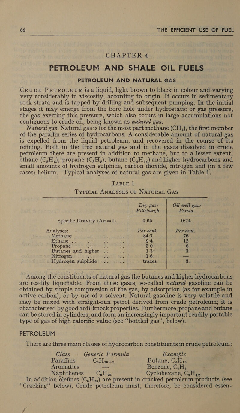 GHAPUE Red PETROLEUM AND SHALE OIL FUELS PETROLEUM AND NATURAL GAS CRUDE PETROLEUM {is a liquid, light brown to black in colour and varying very considerably in viscosity, according to origin. It occurs in sedimentary rock strata and is tapped by drilling and subsequent pumping. In the initial stages it may emerge from the bore hole under hydrostatic or gas pressure, the gas exerting this pressure, which also occurs in large accumulations not contiguous to crude oil, being known as natural gas. Natural gas. Natural gas is for the most part methane (CH, ), the first lle of the paraffin series of hydrocarbons. A considerable amount of natural gas is expelled from the liquid petroleum, and recovered in the course of its refining. Both in the free natural gas and in the gases dissolved in crude petroleum there are present in addition to methane, but to a lesser extent, ethane (C,H,), propane (C,H,), butane (C,H,,) and higher hydrocarbons and small amounts of hydrogen sulphide, carbon dioxide, nitrogen and (in a few cases) helium. Typical analyses of natural gas are given in Table 1. TABLE lI TYPICAL ANALYSES OF NATURAL GAS   Dry gas: Oil well gas: Pittsburgh Persia Specific Gravity (Air=1) 0-65 0-74 Analyses: , Per cent. Per cent. Methane ape of bt 84:7 76 Ethane .. a Ne ee 9-4 12, Propane y 3°0 6 Butanes and higher vs 1-3: 3 Nitrogen uy oe 1-6 — « Hydrogen sulphide 4 ke Baa traces 3. Among the constituents of natural gas the butanes and higher hydrocarbons are readily liquefiable. From these gases, so-called natural gasoline can be obtained by simple compression of the gas, by adsorption (as for example in active carbon), or by use of a solvent. Natural gasoline is very volatile and may be mixed with straight-run petrol derived from crude petroleum; it is | characterised by good anti-knock properties. Furthermore, propane and butane can be stored in cylinders, and form an increasingly important readily portable type of gas of high calorific value (see “‘bottled gas’”’, below).  PETROLEUM There are three main classes of hydrocarbon constituents in crude petroleum: Class Generic Formula Examble Paraffins CAP iaates Butane, C,H, Aromatics Benzene, C,H, Naphthenes Calige Cyclohexane, C,H. In addition olefines (C,H.n) are present in cracked petroleum products (see “Cracking” below). Crude petroleum must, therefore, be considered essen-