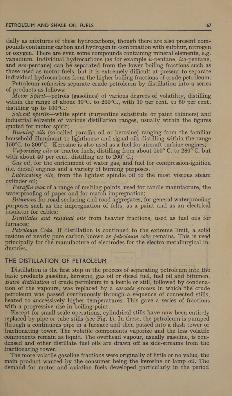 tially as mixtures of these hydrocarbons, though there are also present com- pounds containing carbon and hydrogen in combination with sulphur, nitrogen or oxygen. There are even some compounds containing mineral elements, e.g. vanadium. Individual hydrocarbons (as for example -pentane, 1so-pentane, and neo-pentane) can be separated from the lower boiling fractions such as those used as motor fuels, but it is extremely difficult at present to separate individual hydrocarbons from the higher boiling fractions of crude petroleum. Petroleum refineries separate crude petroleum by distillation into a series of products as follows: Motor Spirit—petrols (gasolines) of various degrees of volatility, distilling within the range of about 30°C. to 200°C., with 30 per cent. to 60 per cent. distilling up to 100°C; Solvent spirits—white spirit (turpentine substitute or paint thinners) and industrial solvents of various distillation ranges, usually within the figures quoted for motor spirit; Burning oils (so-called paraffin oil or kerosine) ranging from the familiar household illuminant to lighthouse and signal oils distilling within the range 150°C. to 300°C. Kerosine is also used as a fuel for aircraft turbine engines; Vapornzing orls or tractor fuels, distilling from about 150° C. to 280° C. but with about 40 per cent. distilling up to 200° C.; Gas owl, for the enrichment of water gas, and fuel for compression-ignition (i.e. diesel) engines and a variety of burning purposes. Lubricating oils, from the lightest spindle oil to the most viscous steam cylinder oil; Paraffin wax of a range of melting-points, used for candle manufacture, the waterproofing of paper and for match impregnation; Bitumens for road surfacing and road aggregates, for general waterproofing purposes such as the impregnation of felts, as a paint and as an electrical insulator for cables; Distillates and residual oils from heavier fractions, used as fuel oils for furnaces; | Petroleum Coke. If distillation is continued to the extreme limit, a solid residue of nearly pure carbon known as petroleum coke remains. This is used principally for the manufacture of electrodes for the electro-metallurgical in- dustries. THE DISTILLATION OF PETROLEUM Distillation is the first step in the process of separating petroleum into the basic products gasoline, kerosine, gas oil or diesel fuel, fuel oil and bitumen. Batch distillation of crude petroleum i in a kettle or still, followed by condena- tion of the vapours, was replaced by a cascade process in which the crude petroleum was passed continuously through a sequence of connected stills, heated to successively higher temperatures. This gave a series of fractions with a progressive rise in boiling-point. Except for small scale operations, cylindrical stills have now been entirely replaced by pipe or tube stills (see Fig. 1). In these, the petroleum is pumped through a continuous pipe in a furnace and then passed into a flash tower or fractionating tower. The volatile components vaporize and the less volatile components remain as liquid. The overhead vapour, usually gasoline, is con- densed and other distillate fuel oils are drawn off as side-streams from the fractionating tower. The more volatile gasoline fractions were originally of little or no value, the main product wanted by the consumer being the kerosine or lamp oil. The demand for motor and aviation fuels developed particularly in the period