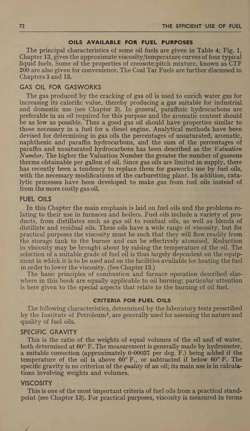 OILS AVAILABLE FOR FUEL PURPOSES The principal characteristics of some oil fuels are given in Table 4; Fig. 1, Chapter 13, gives the approximate viscosity/temperature curves of four typical liquid fuels. Some of the properties of creosote:pitch mixture, known as CTF 200 are also given for convenience. The Coal Tar Fuels are further discussed in Chapters 3 and 13. GAS OIL FOR GASWORKS The gas produced by the cracking of gas oil is used to enrich water gas for increasing its calorific value, thereby producing a gas suitable for industrial and domestic use (see Chapter 3). In general, paraffinic hydrocarbons are preferable in an oil required for this purpose and the aromatic content should be as low as possible. Thus a good gas oil should have properties similar to those necessary in a fuel for a diesel engine. Analytical methods have been devised for determining in gas oils the percentages of unsaturated, aromatic, naphthenic and paraffin hydrocarbons, and the sum of the percentages of paraffin and unsaturated hydrocarbons has been described as the Valuation Number. The higher the Valuation Number the greater the number of gaseous therms obtainable per gallon of oil. Since gas oils are limited in supply, there has recently been a tendency to replace them for gasworks use by fuel oils, with the necessary modifications of the carburetting plant. In addition, cata- lytic processes have been developed to make gas from fuel oils instead of from the more costly gas oil. FUEL OILS In this Chapter the main emphasis is laid on fuel oils and the problems re- lating to their use in furnaces and boilers. Fuel oils include a variety of pro- ducts, from distillates such as gas oil to residual oils, as well as blends of distillate and residual oils. These oils have a wide range of viscosity, but for practical purposes the viscosity must be such that they will flow readily from the storage tank to the burner and can be effectively atomised. Reduction in viscosity may be brought about by raising the temperature of the oil. The selection of a suitable grade of fuel oil is thus Jargely dependent on the equip- ment in which it is to be used and on the facilities available for heating the fuel in order to lower the viscosity. (See Chapter 13.) The basic principles of combustion and furnace operation described else- where in this book are equally applicable to oil burning; particular attention is here given to the special aspects that relate to the burning of oil fuel. CRITERIA FOR FUEL OILS The following characteristics, determined by the laboratory tests prescribed by the Institute of Petroleum}, are generally used for assessing the nature and — quality of fuel oils. SPECIFIC GRAVITY This is the ratio of the weights of equal volumes of the oil and of water, both determined at 60° F. The measurement is generally made by hydrometer, a suitable correction (approximately 0:00037 per deg. F.) being added if the temperature of the oil is above 60° F., or subtracted if below 60° F. The specific gravity is no criterion of the quality of an oil; its main use is in calcula- tions involving weights and volumes. VISCOSITY This is one of the most important criteria of fuel oils from a practical stand- point (see Chapter 13). For practical purposes, viscosity is measured in terms