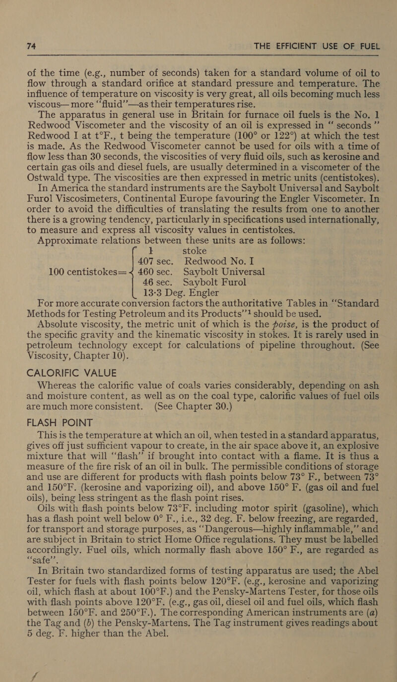 of the time (e.g., number of seconds) taken for a standard volume of oil to flow through a standard orifice at standard pressure and temperature. The influence of temperature on viscosity is very great, all oils becoming much less viscous— more “‘fluid’’—as their temperatures rise. The apparatus in general use in Britain for furnace oil fuels is the No. 1 Redwood Viscometer and the viscosity of an oil is expressed in “ seconds ” Redwood I at t°F., t being the temperature (100° or 122°) at which the test is made. As the Redwood Viscometer cannot be used for oils with a time of flow less than 30 seconds, the viscosities of very fluid oils, such as kerosine and certain gas oils and diesel fuels, are usually determined in a viscometer of the Ostwald type. The viscosities are then expressed in metric units (centistokes). In America the standard instruments are the Saybolt Universal and Saybolt Furol Viscosimeters, Continental Europe favouring the Engler Viscometer. In order to avoid the difficulties of translating the results from one to another there is a growing tendency, particularly in specifications used internationally, to measure and express all viscosity values in centistokes. Approximate relations between these units are as follows: } stoke 407 sec. Redwood No. I 100 centistokes= &lt; 460 sec. Saybolt Universal 46 sec. Saybolt Furol 13-3 Deg. Engler For more accurate conversion factors the authoritative Tables in “Standard Methods for Testing Petroleum and its Products’’! should be used. Absolute viscosity, the metric unit of which is the pozse, is the product of the specific gravity and the kinematic viscosity in stokes. It is rarely used in petroleum technology except for calculations of pipeline throughout. (See Viscosity, Chapter 10). CALORIFIC VALUE Whereas the calorific value of coals varies considerably, depending on ash and moisture content, as well as on the coal type, calorific values of fuel oils are much more consistent. (See Chapter 30.) FLASH POINT This is the temperature at which an oil, when tested in a standard apparatus, gives off just sufficient vapour to create, in the air space above it, an explosive mixture that will “‘flash” if brought into contact with a flame. It is thus a measure of the fire risk of an oil in bulk. The permissible conditions of storage and use are different for products with flash points below 73° F., between 73° and 150°F. (kerosine and vaporizing oil), and above 150° F. (gas oil and fuel oils), being less stringent as the flash point rises. Oils with flash points below 73°F. including motor spirit (gasoline), which has a flash point well below 0° F., i.e., 32 deg. F. below freezing, are regarded, for transport and storage purposes, as ‘““‘Dangerous—highly inflammable,” and are subject in Britain to strict Home Office regulations. They must be labelled accordingly. Fuel oils, which normally flash above 150° F., are regarded as sare). In Britain two standardized forms of testing apparatus are used; the Abel Tester for fuels with flash points below 120°F-. (e.g., kerosine and vaporizing oil, which flash at about 100°F.) and the Pensky-Martens Tester, for those oils with flash points above 120°F. (e.g., gas oil, diesel oil and fuel oils, which flash between 150°F. and 250°F.). The corresponding American instruments are (a) the Tag and (b) the Pensky-Martens. The Tag instrument gives readings about 5 deg. F. higher than the Abel.