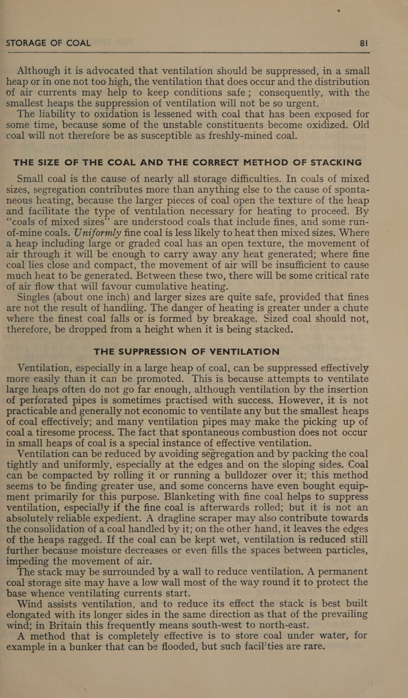 Although it is advocated that ventilation should be suppressed, in a small heap or in one not too high, the ventilation that does occur and the distribution of air currents may help to keep conditions safe; consequently, with the smallest heaps the suppression of ventilation will not be so urgent. The liability to oxidation is lessened with coal that has been exposed for some time, because some of the unstable constituents become oxidized. Old coal will not therefore be as susceptible as freshly-mined coal. THE SIZE OF THE COAL AND THE CORRECT METHOD OF STACKING Small coal is the cause of nearly all storage difficulties. In coals of mixed sizes, segregation contributes more than anything else to the cause of sponta- neous heating, because the larger pieces of coal open the texture of the heap and facilitate the type of ventilation necessary for heating to proceed. By “coals of mixed sizes’ are understood coals that include fines, and some run- of-mine coals. Uniformly fine coal is less likely to heat then mixed sizes. Where a heap including large or graded coal has an open texture, the movement of air through it will be enough to carry away any heat generated; where fine coal lies close and compact, the movement of air will be insufficient to cause much heat to be generated. Between these two, there will be some critical rate of air flow that will favour cumulative heating. Singles (about one inch) and larger sizes are quite safe, provided that fines are not the result of handling. The danger of heating is greater under a chute where the finest coal falls or is formed by breakage. Sized coal should not, therefore, be dropped from a height when it is being stacked. THE SUPPRESSION OF VENTILATION Ventilation, especially in a large heap of coal, can be suppressed effectively more easily than it can be promoted. This is because attempts to ventilate large heaps often do not go far enough, although ventilation by the insertion of perforated pipes is sometimes practised with success. However, it is not practicable and generally not economic to ventilate any but the smallest heaps of coal effectively; and many ventilation pipes may make the picking up of coal a tiresome process. The fact that spontaneous combustion does not occur in small heaps of coal is a special instance of effective ventilation. Ventilation can be reduced by avoiding segregation and by packing the coal tightly and uniformly, especially at the edges and on the sloping sides. Coal can be compacted by rolling it or running a bulldozer over it; this method seems to be finding greater use, and some concerns have even bought equip- ment primarily for this purpose. Blanketing with fine coal helps to suppress ventilation, especially if the fine coal is afterwards rolled; but it is not an absolutely reliable expedient. A dragline scraper may also contribute towards the consolidation of a coal handled by it; on the other hand, it leaves the edges of the heaps ragged. If the coal can be kept wet, ventilation is reduced still further because moisture decreases or even fills the spaces between particles, impeding the movement of air. The stack may be surrounded by a wall to reduce ventilation. A permanent coal storage site may have a low wall most of the way round it to protect the base whence ventilating currents start. Wind assists ventilation, and to reduce its effect the stack is best built elongated with its longer sides in the same direction as that of the prevailing wind; in Britain this frequently means south-west to north-east. A method that is completely effective is to store coal under water, for example in a bunker that can be flooded, but such facil’ties are rare.