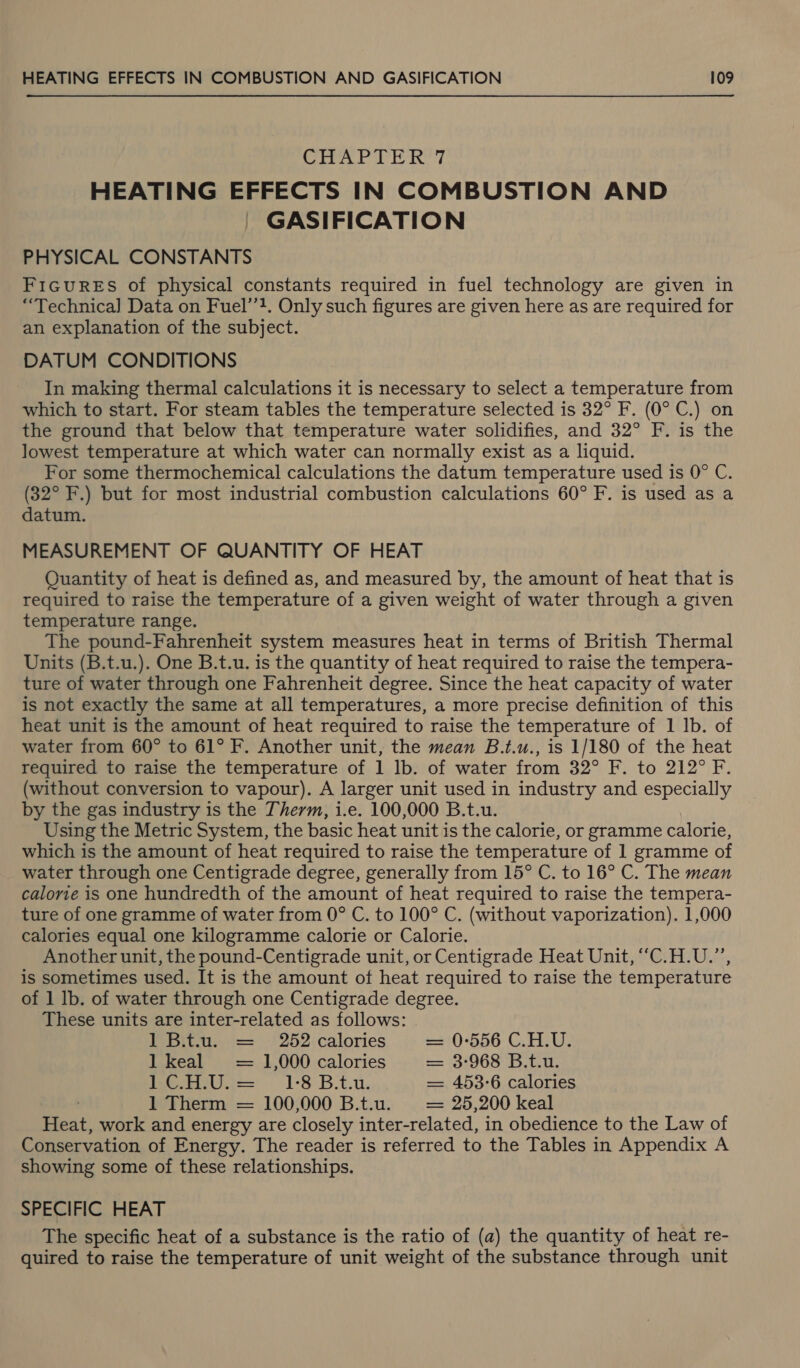 EA og Ail Sea Sh HEATING EFFECTS IN COMBUSTION AND GASIFICATION PHYSICAL CONSTANTS F1GuRES of physical constants required in fuel technology are given in “Technica] Data on Fuel’’?. Only such figures are given here as are required for an explanation of the subject. DATUM CONDITIONS In making thermal calculations it is necessary to select a temperature from which to start. For steam tables the temperature selected is 32° F. (0° C.) on the ground that below that temperature water solidifies, and 32° F. is the lowest temperature at which water can normally exist as a liquid. For some thermochemical calculations the datum temperature used is 0° C. (32° F.) but for most industrial combustion calculations 60° F. is used as a datum. MEASUREMENT OF QUANTITY OF HEAT Quantity of heat is defined as, and measured by, the amount of heat that is required to raise the temperature of a given weight of water through a given temperature range. The pound-Fahrenheit system measures heat in terms of British Thermal Units (B.t.u.). One B.t.u. is the quantity of heat required to raise the tempera- ture of water through one Fahrenheit degree. Since the heat capacity of water is not exactly the same at all temperatures, a more precise definition of this heat unit is the amount of heat required to raise the temperature of 1 Ib. of water from 60° to 61° F. Another unit, the mean B.t.u., is 1/180 of the heat required to raise the temperature of 1 lb. of water from 32° F. to 212° F. (without conversion to vapour). A larger unit used in industry and especially by the gas industry is the Therm, i.e. 100,000 B.t.u. Using the Metric System, the basic heat unit is the calorie, or gramme calorie, which is the amount of heat required to raise the temperature of 1 gramme of water through one Centigrade degree, generally from 15° C. to 16° C. The mean calorie is one hundredth of the amount of heat required to raise the tempera- ture of one gramme of water from 0° C. to 100° C. (without vaporization). 1,000 calories equal one kilogramme calorie or Calorie. Another unit, the pound-Centigrade unit, or Centigrade Heat Unit, “C.H.U.”, is sometimes used. It is the amount of heat required to raise the temperature of 1 lb. of water through one Centigrade degree. These units are inter-related as follows: 1 B.t.u. = 252 calories = 0-556 C.H.U. 1 keal = 1,000 calories = 3-968 B.t.u. Meenas 1-8 B.t.u. = 453-6 calories 1 Therm = 100,000 B.t.u. = 25,200 keal Heat, work and energy are closely inter-related, in obedience to the Law of Conservation of Energy. The reader is referred to the Tables in Appendix A showing some of these relationships. SPECIFIC HEAT The specific heat of a substance is the ratio of (a) the quantity of heat re- quired to raise the temperature of unit weight of the substance through unit