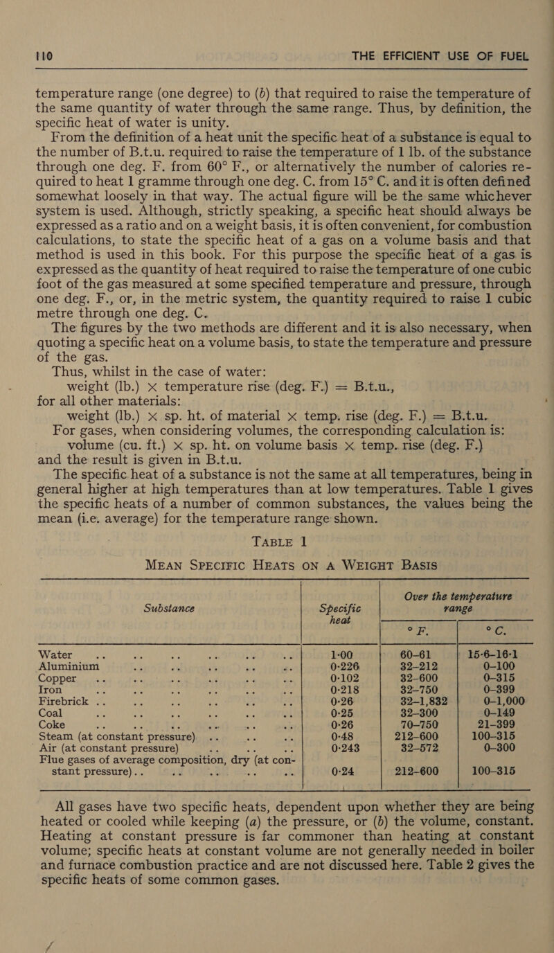 temperature range (one degree) to (b) that required to raise the temperature of the same quantity of water through the same range. Thus, by definition, the specific heat of water is unity. From the definition of a heat unit the specific heat of a substance is equal to the number of B.t.u. required to raise the temperature of 1 lb. of the substance through one deg. F. from 60° F., or alternatively the number of calories re- quired to heat 1 gramme through one deg. C. from 15° C. and it is often defined somewhat loosely in that way. The actual figure will be the same whichever system is used. Although, strictly speaking, a specific heat should always be expressed as a ratio and on a weight basis, it is often convenient, for combustion calculations, to state the specific heat of a gas on a volume basis and that method is used in this book. For this purpose the specific heat of a gas is expressed as the quantity of heat required to raise the temperature of one cubic foot of the gas measured at some specified temperature and pressure, through one deg. F., or, in the metric system, the quantity required to raise 1 cubic metre through one deg. C. The figures by the two methods are different and it is also necessary, when quoting a specific heat on a volume basis, to state the temperature and pressure of the gas Thus, whilst in the case of water: weight (lb.) x temperature rise (deg. F.) = B.t.u., for all other materials: weight (lb.) x sp. ht. of material x temp. rise (deg. F.) = B.t.u. For gases, when considering volumes, the corresponding calculation is: volume (cu. ft.) x sp. ht. on volume basis x temp. rise (deg. F.)} and the result is given in B.t.u. The specific heat of a substance is not the same at all temperatures, being in general higher at high temperatures than at low temperatures. Table 1 gives the specific heats of a number of common substances, the values being the mean (i.e. average) for the temperature range shown. TABLE l MEAN SPECIFIC HEATS ON A WEIGHT BASIS Over the temperature Substance Specific range heat —_————————— Tks pate Water .% Bs ng re s. “fi 1-00 60-61 ' 15-6-16-1 Aluminium &lt;2 sé 5% fs 0-226 32-212 0-100 CODPET jis we oe ‘ef aa die 0-102 32-600 0-315 Iron 82 ee re i im - 0-218 32-750 0-399 Firebrick .. os ns . es Me 0-26 32-1,832 0-1,000 Coal He hy. Pp te oe ap 0-25 32-300 0-149 Coke *, +a y sis 0-26 70-750 21-399 Steam (at constant pressure) “ ae te 0-48 212-600 100-315 - Air (at constant pressure) 0-243 32-572 0-300 Flue gases of average composition, ary (at con- stant pressure).. sh 0-24 212-600 100-315 All gases have two specific heats, dependent upon whether they are being heated or cooled while keeping (a) the pressure, or (6) the volume, constant. Heating at constant pressure is far commoner than heating at constant volume; specific heats at constant volume are not generally needed in boiler and furnace combustion practice and are not discussed here. Table 2 gives the specific heats of some common gases.