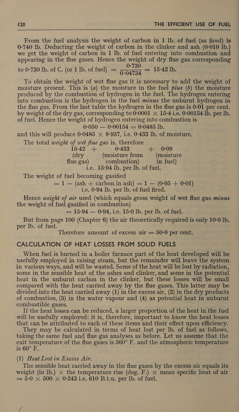 From the fuel analysis the weight of carbon in 1 Ib. of fuel (as fired) is 0-740 lb. Deducting the weight of carbon in the clinker and ash (0-010 Ib.) we get the weight of carbon in 1 Ib. of fuel entering into combustion and appearing in the flue gases. Hence the weight of dry flue gas corresponding 0-730 to 0-730 Ib. of C. (or 1 Ib. of fuel) = 004734 = 15-42 Ib. To obtain the weight of wet flue gas it is necessary to add the weight of moisture present. This is (a) the moisture in the fuel plus (b) the moisture produced by the combustion of hydrogen in the fuel. The hydrogen entering into combustion is the hydrogen in the fuel minus the unburnt hydrogen in the flue gas. From the last table the hydrogen in the flue gas is 0-01 per cent. by weight of the dry gas, corresponding to 0-0001 x 15-4 1.e. 0-00154 lb. per lb. of fuel. Hence the weight of hydrogen entering into combustion is 0-050 — 0-:00154 = 0-0485 Ib. and this will produce 0:0485 x 8-937, i.e. 0-433 Ib. of moisture. The total weight of wet flue gas is, therefore 15-42 + 0-433 + 0-09 (dry (moisture from (moisture flue gas) combustion) in fuel) i.e. 15:94 lb. per Ib. of fuel. The weight of fuel becoming gasified = ] — (ash + carbon in ash) = 1 — (0-05 + 0-01) i.e. 0-94 lb. per lb. of fuel fired. Hence weight of air used (which equals gross weight of wet flue gas minus the weight of fuel gasified in combustion) = 15:94 — 0-94, 1.e. 15-0 Ib. per Ib. of fuel. But from page 100 (Chapter 6) the air theoretically required is only 10-0 Ib. per lb. of fuel. Therefore amount of excess air = 50-0 per cent. CALCULATION OF HEAT LOSSES FROM SOLID FUELS When fuel is burned in a boiler furnace part of the heat developed will be usefully employed in raising steam, but the remainder will leave the system in various ways, and will be wasted. Some of the heat will be lost by radiation, some in the sensible heat of the ashes and clinker, and some in the potential heat in the unburnt carbon in the clinker, but these losses will be small compared with the heat carried away by the flue gases. This latter may be divided into the heat carried away (1) in the excess air, (2) in the dry products of combustion, (3) in the water vapour and (4) as potential heat in unburnt combustible gases. If the heat losses can be reduced, a larger proportion of the heat in the fuel will be usefully employed: it is, therefore, important to know the heat losses that can be attributed to each of these items and their effect upon efficiency. They may be calculated in terms of heat Jost per lb. of fuel as follows, taking the same fuel and flue gas analyses as before. Let us assume that the exit temperature of the flue gases is 560° F. and the atmospheric temperature is 60° F. (1) Heat Lost in Excess Atr. The sensible heat carried away in the flue gases by the excess air equals its weight (in lb.) x the temperature rise (deg. F.) x mean specific heat of air = 5:0 x 500 xX 0-243 i.e. 610 B.t.u. per Ib. of fuel.