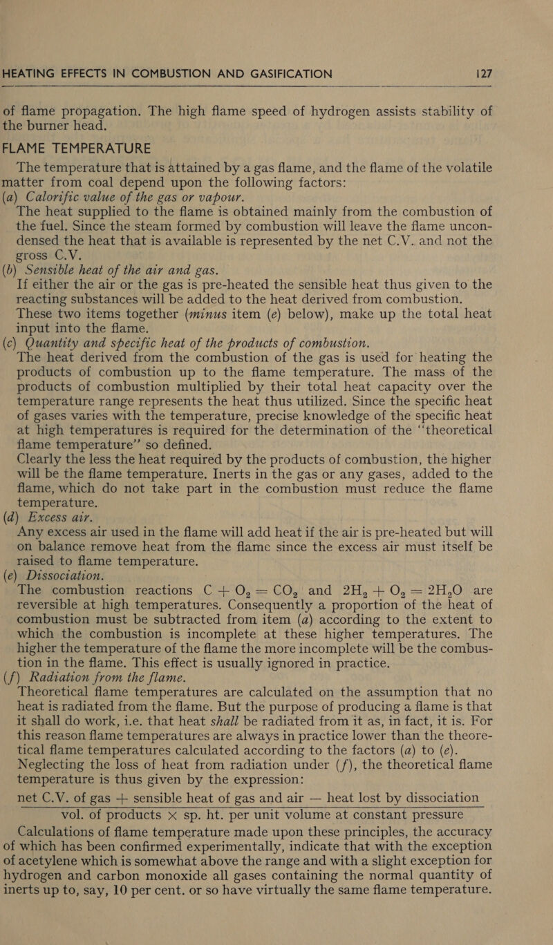 _—  of flame propagation. The high flame speed of hydrogen assists stability of the burner head. FLAME TEMPERATURE The temperature that is attained by a gas flame, and the flame of the volatile matter from coal depend upon the following factors: (a) Calorific value of the gas or vapour. The heat supplied to the flame is obtained mainly from the combustion of the fuel. Since the steam formed by combustion will leave the flame uncon- densed the heat that is available is represented by the net C.V. and not the gross C.V. (b) Sensible heat of the air and gas. If either the air or the gas is pre-heated the sensible heat thus given to the reacting substances will be added to the heat derived from combustion. These two items together (minus item (e) below), make up the total heat input into the flame. (c) Quantity and specific heat of the products of combustion. The heat derived from the combustion of the gas is used for heating the products of combustion up to the flame temperature. The mass of the products of combustion multiplied by their total heat capacity over the temperature range represents the heat thus utilized. Since the specific heat of gases varies with the temperature, precise knowledge of the specific heat at high temperatures is required for the determination of the ‘‘theoretical flame temperature” so defined. Clearly the less the heat required by the products of combustion, the higher will be the flame temperature. Inerts in the gas or any gases, added to the flame, which do not take part in the combustion must reduce the flame temperature. . (d) Excess air. Any excess air used in the flame will add heat if the air is pre-heated but will on balance remove heat from the flame since the excess air must itself be raised to flame temperature. (e) Dissociation. The combustion reactions C + O,= CO, and 2H, + O, = 2H,O are reversible at high temperatures. Consequently a proportion of the heat of combustion must be subtracted from item (a) according to the extent to which the combustion is incomplete at these higher temperatures. The higher the temperature of the flame the more incomplete will be the combus- tion in the flame. This effect is usually ignored in practice. (f) Radiation from the flame. Theoretical flame temperatures are calculated on the assumption that no heat is radiated from the flame. But the purpose of producing a flame is that it shall do work, i.e. that heat shall be radiated from it as, in fact, it is. For this reason flame temperatures are always in practice lower than the theore- tical flame temperatures calculated according to the factors (a) to (e). Neglecting the loss of heat from radiation under (/), the theoretical flame temperature is thus given by the expression: net C.V. of gas + sensible heat of gas and air — heat lost by dissociation vol. of products x sp. ht. per unit volume at constant pressure Calculations of flame temperature made upon these principles, the accuracy of which has been confirmed experimentally, indicate that with the exception of acetylene which is somewhat above the range and with a slight exception for hydrogen and carbon monoxide all gases containing the normal quantity of inerts up to, say, 10 per cent. or so have virtually the same flame temperature.