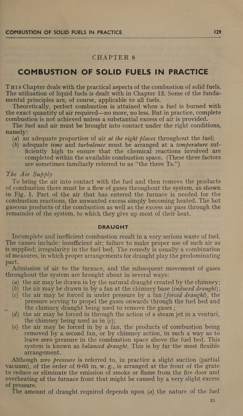  CHAPTER 8 COMBUSTION OF SOLID FUELS IN PRACTICE Tuis Chapter deals with the practical aspects of the combustion of solid fuels. The utilization of liquid fuels is dealt with in Chapter 13. Some of the funda- mental principles are, of course, applicable to all fuels. Theoretically, perfect combustion is attained when a fuel is burned with the exact quantity of air required—no more, no less. But in practice, complete combustion is not achieved unless a substantial excess of air is provided. The fuel and air must be brought into contact under the right conditions, namely: . (a) an adequate proportion of air at the right places throughout the fuel; (b) adequate time and turbulence must be arranged at a temperature suf- ficiently high to ensure that the chemical reactions involved are completed within the available combustion space. (These three factors are sometimes familiarly referred to as ‘‘the three Ts.’’) The Air Supply To bring the air into contact with the fuel and then remove the products of combustion there must be a flow of gases throughout the system, as shown in Fig. 1. Part of the air that has entered the furnace is needed for the combustion reactions, the unwanted excess simply becoming heated. The hot gaseous products of the combustion as well as the excess air pass through the remainder of the system, to which they give up most of their heat. DRAUGHT Incomplete and inefficient combustion result in a very serious waste of fuel. The causes include: insufficient air; failure to make proper use of such air as is supplied; irregularity in the fuel bed. The remedy is usually a combination of measures, in which proper arrangements for draught play the predominating part. Admission of air to the furnace, and the subsequent movement of gases throughout the system are brought about in several ways: (a) the air may be drawn in by the natural draught created by the chimney; (b) the air may be drawn in by a fan at the chimney base (:uduced draught); (c) the air may be forced in under pressure by a fan (forced draught), the pressure serving to propel the gases onwards through the fuel bed and the chimney draught being used to remove the gases ; (d) the air may be forced in through the action of a steam jet in a venturi, the chimney being used as in (c); (e) the air may be forced in by a fan, the products of combustion being removed by a second fan, or by chimney action, in such a way as to leave zero pressure in the combustion space above the fuel bed. This system is known as balanced draught. This is by far the most flexible arrangement. Although zero pressure is referred to, in practice a slight suction (partial vacuum), of the order of 0-05 in. w. g., is arranged at the front of the grate to reduce or eliminate the emission of smoke or flame from the fire door and overheating of the furnace front that might be caused by a very slight excess of pressure. The amount of draught required depends upon (a) the nature of the fuel El ew