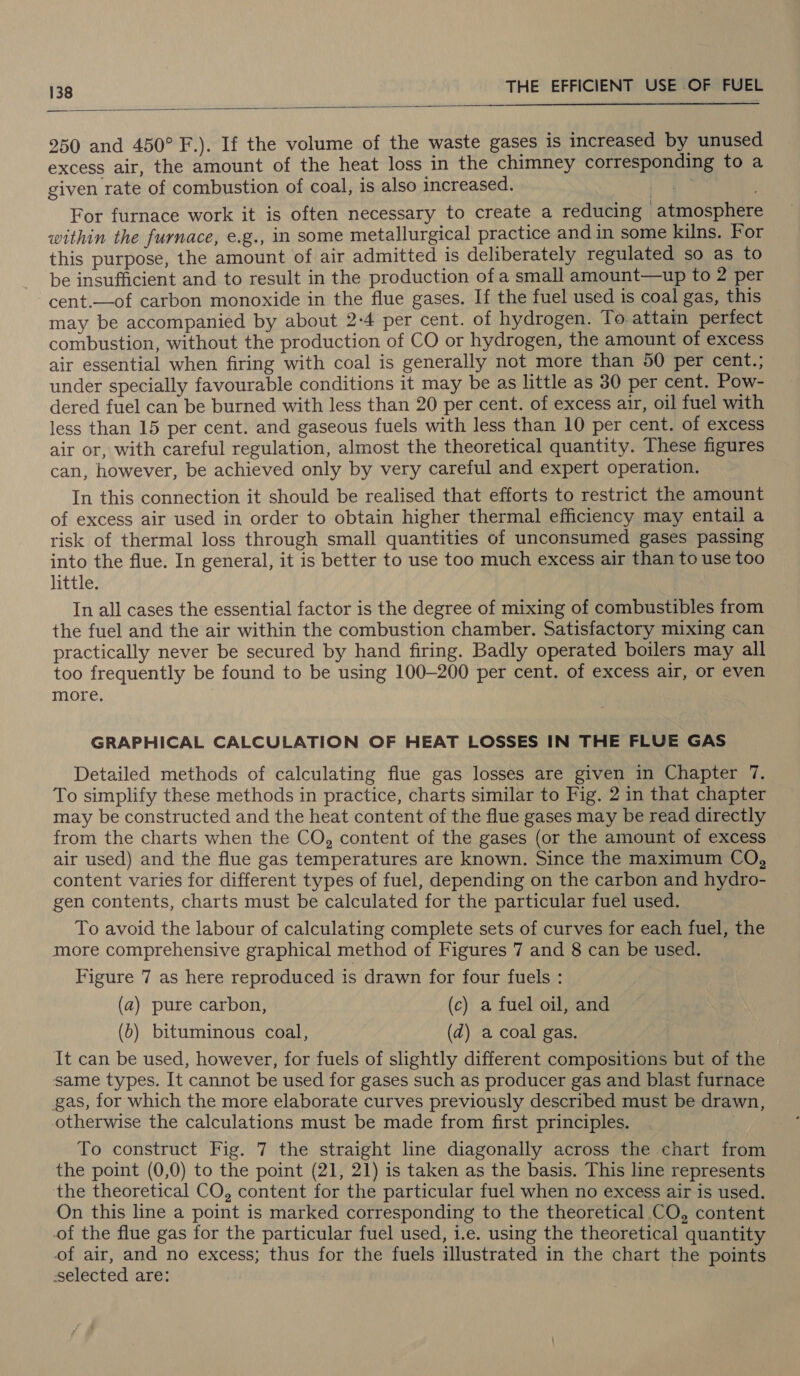  250 and 450° F.). If the volume of the waste gases is increased by unused excess air, the amount of the heat loss in the chimney corresponding to a given rate of combustion of coal, is also increased. ae i. For furnace work it is often necessary to create a reducing atmosphere within the furnace, e.g., in some metallurgical practice andin some kilns. For this purpose, the amount of air admitted is deliberately regulated so as to be insufficient and to result in the production of a small amount—up to 2 per cent.—of carbon monoxide in the flue gases. If the fuel used is coal gas, this may be accompanied by about 2-4 per cent. of hydrogen. To attain perfect combustion, without the production of CO or hydrogen, the amount of excess air essential when firing with coal is generally not more than 50 per cent.; under specially favourable conditions it may be as little as 30 per cent. Pow- dered fuel can be burned with less than 20 per cent. of excess air, oil fuel with less than 15 per cent. and gaseous fuels with less than 10 per cent. of excess air or, with careful regulation, almost the theoretical quantity. These figures can, however, be achieved only by very careful and expert operation. In this connection it should be realised that efforts to restrict the amount of excess air used in order to obtain higher thermal efficiency may entail a risk of thermal loss through small quantities of unconsumed gases passing into the flue. In general, it is better to use too much excess air than to use too little. In all cases the essential factor is the degree of mixing of combustibles from the fuel and the air within the combustion chamber. Satisfactory mixing can practically never be secured by hand firing. Badly operated boilers may all too frequently be found to be using 100-200 per cent. of excess air, or even more. GRAPHICAL CALCULATION OF HEAT LOSSES IN THE FLUE GAS Detailed methods of calculating flue gas losses are given in Chapter 7. To simplify these methods in practice, charts similar to Fig. 2 in that chapter may be constructed and the heat content of the flue gases may be read directly from the charts when the CO, content of the gases (or the amount of excess air used) and the flue gas temperatures are known. Since the maximum CO, content varies for different types of fuel, depending on the carbon and hydro- gen contents, charts must be calculated for the particular fuel used. To avoid the labour of calculating complete sets of curves for each fuel, the more comprehensive graphical method of Figures 7 and 8 can be used. Figure 7 as here reproduced is drawn for four fuels : (a) pure carbon, (c) a fuel oil, and (b) bituminous coal, (d) a coal gas. It can be used, however, for fuels of slightly different compositions but of the same types. It cannot be used for gases such as producer gas and blast furnace gas, for which the more elaborate curves previously described must be drawn, otherwise the calculations must be made from first principles. To construct Fig. 7 the straight line diagonally across the chart from the point (0,0) to the point (21, 21) is taken as the basis. This line represents the theoretical CO, content for the particular fuel when no excess air is used. On this line a point is marked corresponding to the theoretical CO, content of the flue gas for the particular fuel used, i.e. using the theoretical quantity of air, and no excess; thus for the fuels illustrated in the chart the points selected are: :