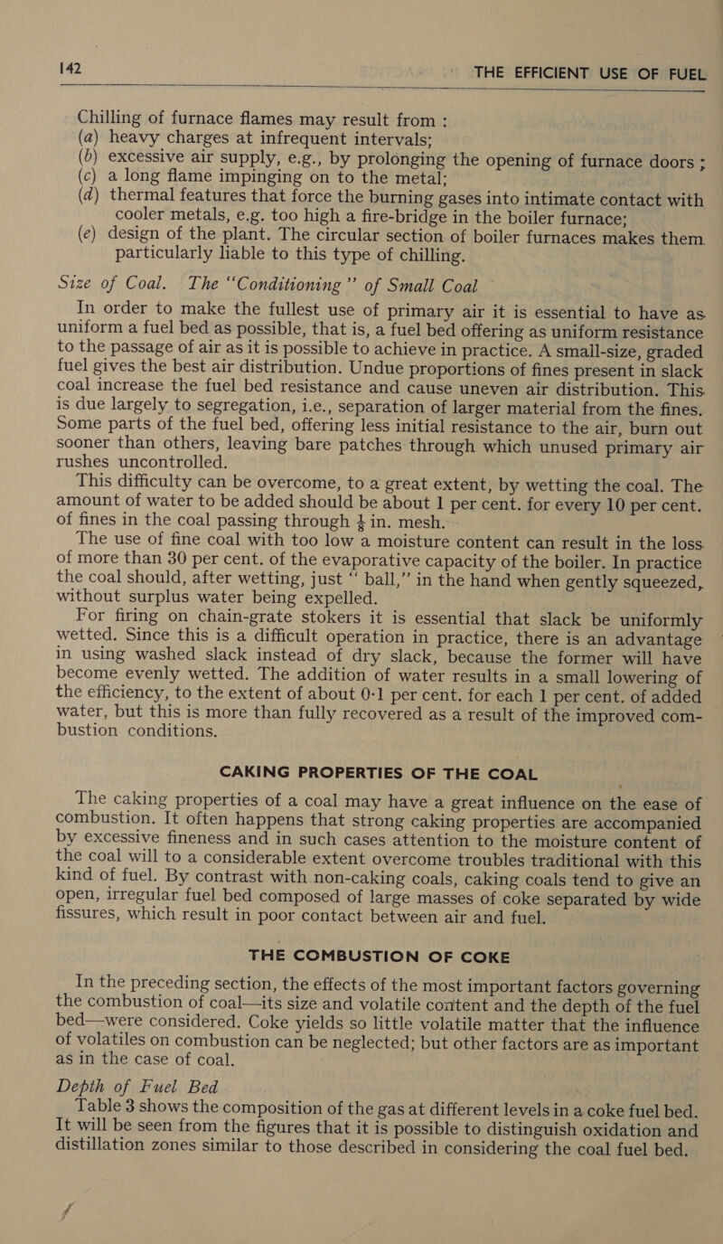   Chilling of furnace flames may result from : a) heavy charges at infrequent intervals: 6) excessive air supply, e.g., by prolonging the opening of furnace doors ; c) a long flame impinging on to the metal: d) thermal features that force the burning gases into intimate contact with cooler metals, e.g. too high a fire-bridge in the boiler furnace; (e) design of the plant. The circular section of boiler furnaces makes them particularly liable to this type of chilling. Size of Coal. The “Conditioning ’’ of Small Coal In order to make the fullest use of primary air it is essential to have as uniform a fuel bed as possible, that is, a fuel bed offering as uniform resistance to the passage of air as it is possible to achieve in practice. A small-size, graded — fuel gives the best air distribution. Undue proportions of fines present in slack coal increase the fuel bed resistance and cause uneven air distribution. This. is due largely to segregation, i.e., separation of larger material from the fines. Some parts of the fuel bed, offering less initial resistance to the air, burn out sooner than others, leaving bare patches through which unused primary air rushes uncontrolled. This difficulty can be overcome, to a great extent, by wetting the coal. The amount of water to be added should be about 1 per cent. for every 10 per cent. of fines in the coal passing through 4 in. mesh. The use of fine coal with too low a moisture content can result in the loss. of more than 30 per cent. of the evaporative capacity of the boiler. In practice the coal should, after wetting, just ‘‘ ball,” in the hand when gently squeezed, without surplus water being expelled. For firing on chain-grate stokers it is essential that slack be uniformly wetted. Since this is a difficult operation in practice, there is an advantage in using washed slack instead of dry slack, because the former will have become evenly wetted. The addition of water results in a small lowering of the efficiency, to the extent of about 0-1 per cent. for each 1 per cent. of added water, but this is more than fully recovered as a result of the improved com- bustion conditions. ( ( ( ( CAKING PROPERTIES OF THE COAL The caking properties of a coal may have a great influence on the ease of combustion. It often happens that strong caking properties are accompanied by excessive fineness and in such cases attention to the moisture content of the coal will to a considerable extent overcome troubles traditional with this kind of fuel. By contrast with non-caking coals, caking coals tend to give an open, irregular fuel bed composed of large masses of coke separated by wide fissures, which result in poor contact between air and fuel. THE COMBUSTION OF COKE In the preceding section, the effects of the most important factors governing the combustion of coal—its size and volatile content and the depth of the fuel bed—were considered. Coke yields so little volatile matter that the influence of volatiles on combustion can be neglected; but other factors are as important as in the case of coal. Depth of Fuel Bed Table 3 shows the composition of the gas at different levels in a coke fuel bed. It will be seen from the figures that it is possible to distinguish oxidation and distillation zones similar to those described in considering the coal fuel bed.