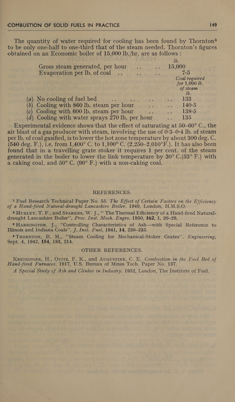 The quantity of water required for cooling has been found by Thornton? to be only one-half to one-third that of the steam needed. Thornton’s figures obtained on an Economic boiler of 15,000 lb./hr. are as follows : 1b. Gross steam generated, per hour... .. 15,000 Evaporation per lb. of coal .. ‘a ¥ 7-5 Coal required for 1,000 Ib. of steam lb. (a) No cooling of fuel bed ong 5 Sutrrt abae (6) Cooling with 860 lb. steam per hour y .. 140-5 (c) Cooling with 600 lb. steam per hour ; seh nt LOS (zd) Cooling with water sprays 270 lb. per hour gcyt' i oO Experimental evidence shows that the effect of saturating at 50-60° C., the air blast of a gas producer with steam, involving the use of 0-3—0-4 lb. of steam per lb. of coal gasified, is to lower the hot zone temperature by about 300 deg. C. (540 deg. F.), i.e. from 1,400° C. to 1,100° C. (2,250-2,010°F.). It has also been found that in a travelling grate stoker it requires 1 per cent. of the steam generated in the boiler to lower the link temperature by 30° C.(53° F.) with a caking coal, and 50° C. (90° F.) with a non-caking coal. REFERENCES. 1 Fuel Research Technical Paper No. 55. The Effect of Certain Factors on the Efficiency of a Hand-fived Natural-draught Lancashive Boiler. 1949, London, H.M.S.O. 2 Hur Ley, T. F., and SparxeEs, W. J., ‘‘ The Thermal Efficiency of a Hand-fired Natural- draught Lancashire Boiler’’. Proc. Inst. Mech. Engrs. 1950, 162, 1, 20-26. 8 HARRINGTON, J., “Controlling Characteristics of Ash—with Special Reference to Illinois and Indiana Coals’’. J. Inst. Fuel, 1941, 14, 230-235. 4THORNTON, B. M., “Steam Cooling for Mechanical-Stoker Grates’. Engineering, Sept. 4, 1942, 154, 183, 214. OTHER REFERENCES. KREISINGER, H., Ovitz, F. K., and AuGusTINE, C. E. Combustion in the Fuel Bed of Hand-fived Furnaces. 1917, U.S. Bureau of Mines Tech. Paper No. 137. A Special Study cf Ash and Clinker in Industry. 1952, London, The Institute of Fuel.