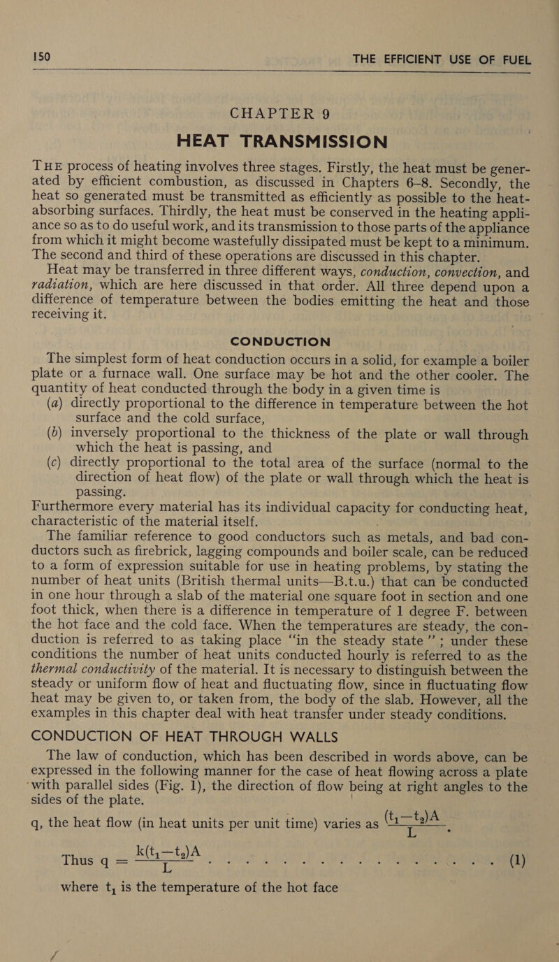   CHAPTER 9 HEAT TRANSMISSION THE process of heating involves three stages. Firstly, the heat must be gener- ated by efficient combustion, as discussed in Chapters 6-8. Secondly, the heat so generated must be transmitted as efficiently as possible to the heat- absorbing surfaces. Thirdly, the heat must be conserved in the heating appli- ance so as to do useful work, and its transmission to those parts of the appliance from which it might become wastefully dissipated must be kept to a minimum. The second and third of these operations are discussed in this chapter. Heat may be transferred in three different ways, conduction, convection, and radiation, which are here discussed in that order. All three depend upon a difference of temperature between the bodies emitting the heat and those receiving it. : CONDUCTION The simplest form of heat conduction occurs in a solid, for example a boiler plate or a furnace wall. One surface may be hot and the other cooler. The quantity of heat conducted through the body in a given time is (a) directly proportional to the difference in temperature between the hot surface and the cold surface, (5) inversely proportional to the thickness of the plate or wall through which the heat is passing, and (c) directly proportional to the total area of the surface (normal to the direction of heat flow) of the plate or wall through which the heat is passing. | | Furthermore every material has its individual capacity for conducting heat, characteristic of the material itself. ; The familiar reference to good conductors such as metals, and bad con- ductors such as firebrick, lagging compounds and boiler scale, can be reduced to a form of expression suitable for use in heating problems, by stating the number of heat units (British thermal units—B.t.u.) that can be conducted in one hour through a slab of the material one square foot in section and one foot thick, when there is a difference in temperature of 1 degree F. between the hot face and the cold face. When the temperatures are steady, the con-’ duction is referred to as taking place ‘‘in the steady state’; under these conditions the number of heat units conducted hourly is referred to as the thermal conductivity of the material. It is necessary to distinguish between the steady or uniform flow of heat and fluctuating flow, since in fluctuating flow heat may be given to, or taken from, the body of the slab. However, all the examples in this chapter deal with heat transfer under steady conditions. CONDUCTION OF HEAT THROUGH WALLS The law of conduction, which has been described in words above, can be expressed in the following manner for the case of heat flowing across a plate ‘with parallel sides (Fig. 1), the direction of flow being at right angles to the sides of the plate. | q, the heat flow (in heat units per unit time) varies as oa k(t,—t.)A This q = SGC los Lad where t, is the temperature of the hot face