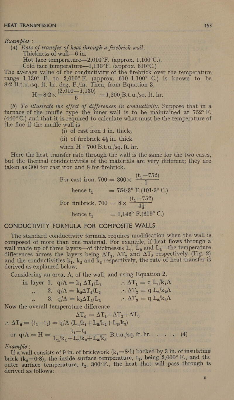  Exambles : (a) Rate of transfer of heat through a firebrick wall. Thickness of wall—6 in. Hot face temperature—2,010°F. (approx. 1,100°C.). Cold face temperature—1,130°F. (approx. 610°C.) The average value of the conductivity of the firebrick over the temperature range 1,130° F. to 2,010° F. (approx. 610-1,100° C.) is known to be 8-2 B.t.u./sq. ft. hr. deg. F./in. Then, from Equation 3, Hoax ae =1,200 B.t.u./sq. ft. hr. (0) Lo «tllustrate the effect of differences in conductivity. Suppose that in a furnace of the muffle type the inner wall is to be maintained at 752°F. (440° C.) and that it is required to calculate what must be the temperature of the flue if the muffle wall is (i) of cast iron | in. thick, (ii) of firebrick 43 in. thick when H=700 B.t.u./sq. ft. hr. Here the heat transfer rate through the wall is the same for the two cases, but the thermal conductivities of the materials are very different; they are taken as 300 for cast iron and 8 for firebrick. | ; (t, —752) For cast iron, 700 = 300x ora | ERIE hence t, = 754-3° F.(401-3° C.) (t, —752) For firebrick, 700 = 8x re 2 hence t, 1,146° F.(619° C.) CONDUCTIVITY FORMULA FOR COMPOSITE WALLS The standard conductivity formula requires modification when the wall is composed of more than one material. For example, if heat flows through a wall made up of three layers—of thicknesses L,, L, and L;—the temperature differences across the layers being AT,, AT, and AT, respectively (Fig. 2) and the conductivities k,, k, and k, respectively, the rate of heat transfer is derived as explained below. Considering an area, A, of the wall, and using Equation 2, in layer 1. q/A =k, AT,/L, ~ AT, = q L,/k,A eee AeA T/T, . AT, = q1,/k,A AP 3. q/A a k3A0,/L, Am rales = q Lo/k.A Now the overall temperature difference AT, = AT,+AT,+ATs3 . AT) = (t,—t,) = q/A (L,/k, + L2/k,+L/ks) t,—t, SOE 8 See ee a eT roe nes 1, /k+LJk, + 1,/k, Bitsassq. it. hae 3ae ao (4) Examble : If a wall consists of 9 in. of brickwork (k,=8-1) backed by 3 in. of insulating brick (k,=0-8), the inside surface temperature, t,, being 2,000° F., and the outer surface temperature, ty, 300°F., the heat that will pass through is derived as follows: F