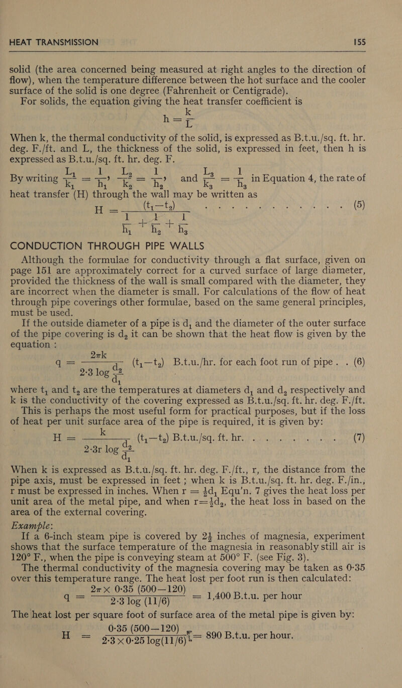  solid (the area concerned being measured at right angles to the direction of flow), when the temperature difference between the hot surface and the cooler surface of the solid is one degree (Fahrenheit or Centigrade). For solids, the equation giving the heat transfer coefficient is k Lo a When k, the thermal conductivity of the solid, is expressed as B.t.u./sq. ft. hr. deg. F./ft. and L, the thickness of the solid, is expressed in feet, then h 1s expressed as B.t.u./sq. ft. hr. deg. F. ] By writing 2 Seifnr? a =, =) and Z = +, in Equation 4, the rate of 1 2 2 heat transfer (H) through the wall may be written as ie (t,—t,) a we NN hg aoe WEL) 1 oy Ta Baie hous CONDUCTION THROUGH PIPE WALLS Although the formulae for conductivity through a flat surface, given on page 151 are approximately correct for a curved surface of large diameter, provided the thickness of the wall is small compared with the diameter, they are incorrect when the diameter is small. For calculations of the flow of heat through pipe coverings other formulae, based on the same general principles, must be used. If the outside diameter of a pipe is d, and the diameter of the outer surface of the pipe covering is d, it can be shown that the heat flow is given by the equation : Qrk mit pray (t,—t,) B.t.u./hr. for each foot run of pipe. . (6) hay 08 5 1 where t, and t, are the temperatures at diameters d, and d, respectively and k is the conductivity of the covering expressed as B.t.u./sq. ft. hr. deg. F./ft. This is perhaps the most useful form for practical purposes, but if the loss of heat per unit surface area of the pipe is required, it is given by: peepee ele Riiicn tt hry sy ee 2-3r log = : When k is expressed as B.t.u./sq. ft. hr. deg. F./ft., r, the distance from the pipe axis, must be expressed in feet ; when k is B.t.u./sq. ft. hr. deg. F./in., r must be expressed in inches. When r = 4d, Equ’n. 7 gives the heat loss per unit area of the metal pipe, and when r=4d,, the heat loss in based on the area of the external covering. Example: If a 6-inch steam pipe is covered by 24 inches of magnesia, experiment shows that the surface temperature of the magnesia in reasonably still air is 120° F., when the pipe is conveying steam at 500° F. (see Fig. 3). The thermal conductivity of the magnesia covering may be taken as 0°35 over this temperature range. The heat lost per foot run is then calculated: 2 35 (500—120 q = Tee = 1,400 B.t.u. per hour The heat lost per square foot of surface area of the metal pipe is given by: 0-35 (500—120) H = 30-26 log(11/6) = 890 B.t.u. per hour.