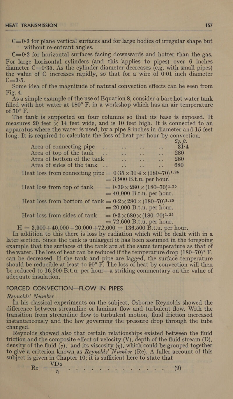  C=0:3 for plane vertical surfaces and for large bodies of irregular shape but without re-entrant angles. C=0-2 for horizontal surfaces facing downwards and hotter than the gas. For large horizontal cylinders (and this ‘applies to pipes) over 6 inches diameter C=0:35. As the cylinder diameter decreases (e.g. with small pipes) the value of C increases rapidly, so that for a wire of 0-01 inch diameter U=3'5. Some idea of the magnitude of natural convection effects can be seen from Fig. 4. , As a simple example of the use of Equation 8, consider a bare hot water tank filled with hot water at 180° F. in a workshop which has an air temperature of 70° F. | The tank is supported on four columns so that its base is exposed. It measures 20 feet x 14 feet wide, and is 10 feet high. It is connected to an apparatus where the water is used, by a pipe 8 inches in diameter and 15 feet long. It is required to calculate the loss of heat per hour by convection. Sq: ft. Area of connecting pipe .. ¥2 a sy 31-4 Area of top of the tank... rt oe a 280 Area of bottom of the tank 3 ie vee 280 Area of sides of the tank .. - 1 Er! 680 Heat loss from connecting pipe = 0-35 x 31-4 x (180-70) 1-25 = 3,900 B.t.u. per hour. Heat loss from top of tank — 0-39 x 280 x (180—70) 1-25 = 40,000 B.t.u. per hour. Heat loss from bottom of tank = 0-2 x 280 x (180—70)1-25 = 20,000 B.t.u. per hour. Heat loss from sides of tank = 0:3 x680 x (180—70)1-25 = 72,600 B.t.u. per hour. H = 3,900+40,000+ 20,000+72,600 = 136,500 B.t.u. per hour. In addition to this there is loss by radiation which will be dealt with in a later section. Since the tank is unlagged it has been assumed in the foregoing example that the surfaces of the tank are at the same temperature as that of the water. The loss of heat can be reduced if the temperature drop (180-—70)° F. can be decreased. If the tank and pipe are lagged, the surface temperature should be reducible at least to 90° F. The loss of heat by convection will then be reduced to 16,200 B.t.u. per hour—a striking commentary on the value of adequate insulation. FORCED CONVECTION—FLOW IN PIPES Reynolds’ Number In his classical experiments on the subject, Osborne Reynolds showed the difference between streamline or laminar flow and turbulent flow. With the transition from streamline flow to turbulent motion, fluid friction increased instantaneously and the law governing the pressure drop through the tube changed. Reynolds showed also that certain relationships existed between the fluid friction and the composite effect of velocity (V), depth of the fluid stream (D), density of the fluid (9), and its viscosity (n), which could be grouped together to give a criterion known as Reynolds’ Number (Re). A fuller account of this subject is given in Chapter 10; it is sufficient here to state that Re — \ve (9)