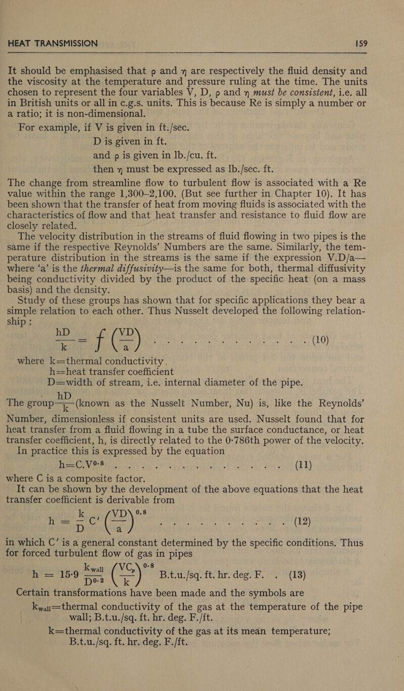 It should be emphasised that p and y are respectively the fluid density and the viscosity at the temperature and pressure ruling at the time. The units chosen to represent the four variables V, D, o and » must be consistent, i.e. all in British units or all in c.g.s. units. This is because Re is simply a number or a ratio; it is non-dimensional. For example, if V is given in ft./sec. D is given in ft. and o is given in Ib./cu. ft. then y must be expressed as Ib./sec. ft. The change from streamline flow to turbulent flow is associated with a Re value within the range 1,300-2,100. (But see further in Chapter 10). It has been shown that the transfer of heat from moving fluids is associated with the characteristics of flow and that heat transfer and resistance to fluid flow are closely related. | _ The velocity distribution in the streams of fluid flowing in two pipes is the same if the respective Reynolds’ Numbers are the same. Similarly, the tem- perature distribution in the streams is the same if the expression V.D/a— where ‘a’ is the thermal diffusivity—is the same for both, thermal diffusivity being conductivity divided by the product of the specific heat (on a mass basis) and the density. Study of these groups has shown that for specific applications they bear a simple relation to each other. Thus Nusselt developed the following relation- ship RED es S00 where k=thermal conductivity . h=heat transfer coefficient D=width of stream, i.e. internal diameter of the pipe. D The group (known as the Nusselt Number, Nu) is, like the Reynolds’ Number, dimensionless if consistent units are used. Nusselt found that for heat transfer from a fluid flowing in a tube the surface conductance, or heat transfer coefficient, h, is directly related to the 0-786th power of the velocity. In practice this is expressed by the equation Ry IR ath kT RT Ae outia giiad ers a) dr der (hE) where C is a composite factor. It can be shown by the development of the above equations that the heat transfer coefficient is derivable from k VD villian § 0g D a aS in which C’ is a general constant determined by the specific conditions. Thus for forced turbulent flow of gas in pipes wal { VC, ees 159 = ( ty B.t.u./sq. ft. hr. deg. F. . (13) Certain transformations have been made and the symbols are kwau==thermal conductivity of the gas at the temperature of the pipe wall; B.t.u./sq. ft. hr. deg. F./ft. k=thermal conductivity of the gas at its mean temperature; B.t.u./sq. ft. hr.ideg. F./ft. (12)