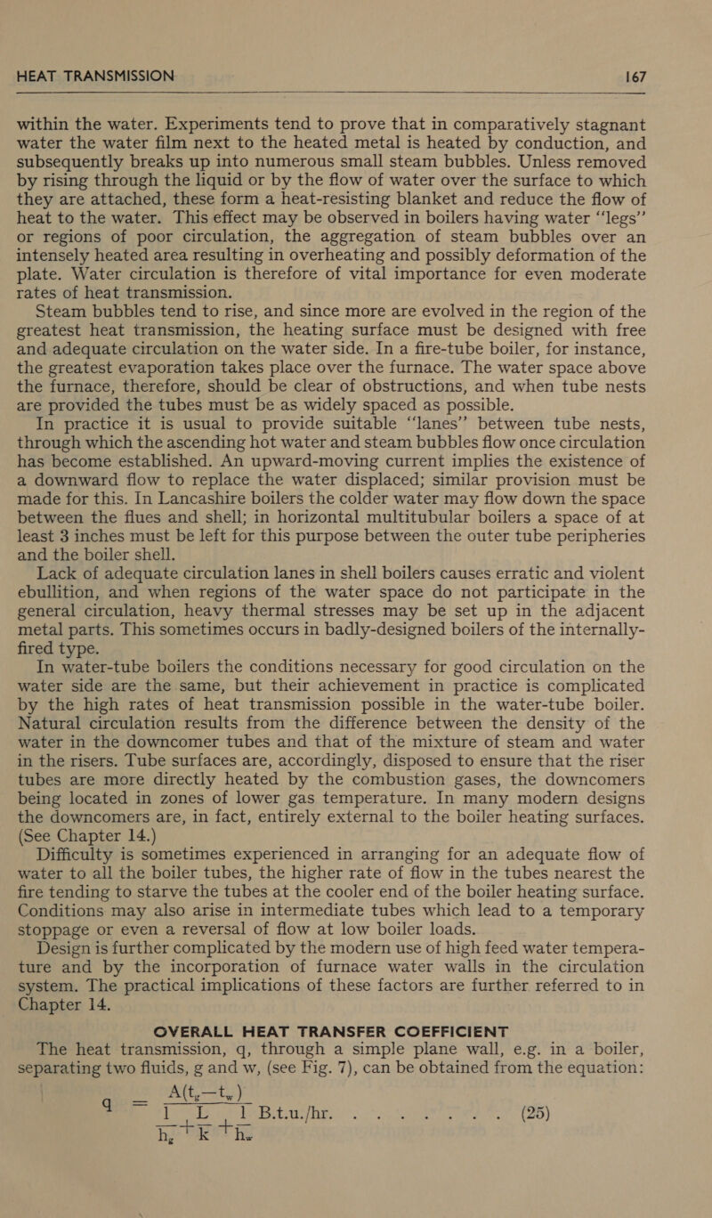    within the water. Experiments tend to prove that in comparatively stagnant water the water film next to the heated metal is heated by conduction, and subsequently breaks up into numerous small steam bubbles. Unless removed by rising through the liquid or by the flow of water over the surface to which they are attached, these form a heat-resisting blanket and reduce the flow of heat to the water. This effect may be observed in boilers having water “‘legs”’ or regions of poor circulation, the aggregation of steam bubbles over an intensely heated area resulting in overheating and possibly deformation of the plate. Water circulation is therefore of vital importance for even moderate rates of heat transmission. Steam bubbles tend to rise, and since more are evolved in the region of the greatest heat transmission, the heating surface must be designed with free and adequate circulation on the water side. In a fire-tube boiler, for instance, the greatest evaporation takes place over the furnace. The water space above the furnace, therefore, should be clear of obstructions, and when tube nests are provided the tubes must be as widely spaced as possible. In practice it is usual to provide suitable “‘lanes’’ between tube nests, through which the ascending hot water and steam bubbles flow once circulation has become established. An upward-moving current implies the existence of a downward flow to replace the water displaced; similar provision must be made for this. In Lancashire boilers the colder water may flow down the space between the flues and shell; in horizontal multitubular boilers a space of at least 3 inches must be left for this purpose between the outer tube peripheries and the boiler shell. Lack of adequate circulation lanes in shell boilers causes erratic and violent ebullition, and when regions of the water space do not participate in the general circulation, heavy thermal stresses may be set up in the adjacent metal parts. This sometimes occurs in badly-designed boilers of the internally- fired type. In water-tube boilers the conditions necessary for good circulation on the water side are the same, but their achievement in practice is complicated by the high rates of heat transmission possible in the water-tube boiler. Natural circulation results from the difference between the density of the water in the downcomer tubes and that of the mixture of steam and water in the risers. Tube surfaces are, accordingly, disposed to ensure that the riser tubes are more directly heated by the combustion gases, the downcomers being located in zones of lower gas temperature. In many modern designs the downcomers are, in fact, entirely external to the boiler heating surfaces. (See Chapter 14.) Difficulty is sometimes experienced in arranging for an adequate flow of water to all the boiler tubes, the higher rate of flow in the tubes nearest the fire tending to starve the tubes at the cooler end of the boiler heating surface. Conditions may also arise in intermediate tubes which lead to a temporary stoppage or even a reversal of flow at low boiler loads. Design is further complicated by the modern use of high feed water tempera- ture and by the incorporation of furnace water walls in the circulation system. The practical implications of these factors are further referred to in Chapter 14. OVERALL HEAT TRANSFER COEFFICIENT The heat transmission, g, through a simple plane wall, e.g. in a boiler, separating two fluids, g and w, (see Fig. 7), can be obtained from the equation: _ A(t,—ty) fee sel Bauyhr. . -..+.) pet) A? p28) h, kK th