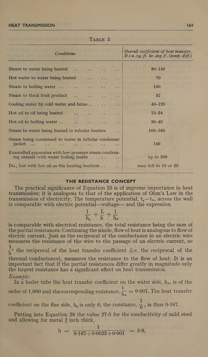 TABLE 5 Overall coefficient of heat transfer,  Conditions B.t.u.|sq. ft. hr. deg.F. (temp. diff.) Steam to water being heated .. hi ae wie 80-140 Hot water to water being heated 8 pgs .e 70 Steam to boiling water .. qs pi a ae 140 Steam to thick fruit product .. ne ae ri 32 Cooling water by cold water and brine.. ae + 40-120 Hot oil to oil being heated e x 4k a 13-24 Hot ole Gatline water ..),.6..64))) jlevie. oh 30-40 Steam to water being heated in tubular heaters bs 100-160 Steam being condensed to water in tubular condenser jacket. ... as = i i a Ae 140 Enamelled apparatus with low-pressure steam condens- ing outside with water boiling inside te A up to 200 Do., but with hot oil as the heating medium .. of may fall to 10 or 20 THE RESISTANCE CONCEPT The practical significance of Equation 25 is of supreme importance in heat transmission; it is analogous to that of the application of Ohm’s Law in the transmission of electricity. The temperature potential, t,—t,, across the wall is comparable with electric potential—voltage— and the expression ] i ] h, oe a hy me is comparable with electrical resistance, the total resistance being the sum of the partial resistances. Continuing the simile, flow of heat is analogous to flow of electric current. Just as the reciprocal of the conductance in an electric wire measures the resistance of the wire to the passage of an electric current, so 1 ;,’ the reciprocal of the heat transfer coefficient (i.e. the reciprocal of the thermal conductance), measures the resistance to the flow of heat. It is an important fact that if the partial resistances differ greatly in magnitude only the largest resistance has a significant effect on heat transmission. Example: In a boiler tube the heat transfer coefficient on the water side, hy, is of the j order of 1,000 and the corresponding resistance, &gt;- = 0-001. The heat transfer Lite coefficient on the flue side, h, is only 6; the resistance, &lt; , is thus 0-167. Putting into Equation 28 the value 27-5 for the conductivity of mild steel and allowing for metal 2 inch thick, 1 h = 9-167-£0-0023+0-001 aig Us