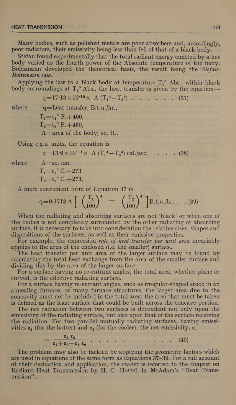   Many bodies, such as polished metals are poor absorbers and, accordingly, poor radiators, their emissivity being less than 0-1 of that of a black body. Stefan found experimentally that the total radiant energy emitted by a hot body varied as the fourth power of the Absolute temperature of the body. Boltzmann developed the theoretical basis, the result being the Stefan- Boltzmann law. Applying the law to a black body at temperature T,° Abs., within black body surroundings at T,° Abs., the heat transfer is given by the equation— ao 101° x. A (1 j4—T,4) | YA ACALAIDA37) where q=heat transfer; B.t.u./hr., T,=t,° F.+460, T,=t,° F.+460, A=area of the body; sq. ft., Using c.g.s. units, the equation is deo x 104! x A(T 4-4) calvsee!s vaeirr ais (88) where A=sq. cm. qt, Gr-+273 Fo=ty, C..b2d3. A more convenient form of Equation 37 is g=0-1713 A | (3) — (3) |B.tu/ne. . - (39) When the radiating and absorbing surfaces are not ‘black’ or when one of the bodies is not completely surrounded by the other radiating or absorbing surface, it is necessary to take into consideration the relative sizes, shapes and dispositions of the surfaces, as well as their emissive properties. For example, the expression vate of heat transfer per unit area invariably applies to the area of the enclosed (i.e. the smaller) surface. The heat transfer per unit area of the larger surface may be found by calculating the total heat exchange from the area of the smaller surface and dividing this by the area of the larger surface. For a surface having no re-entrant angles, the total area, whether plane or curved, is the effective radiating surface. For a surface having re-entrant angles, such as irregular-shaped stock in an annealing furnace, or many furnace structures, the larger area due to the concavity must not be included in the total area; the area that must be taken is defined as the least surface that could be built across the concave portion. The net radiation between two surfaces is dependent not only upon the emissivity of the radiating surface, but also upon that of the surface receiving the radiation. For two parallel mutually radiating surfaces, having emissi- vities &lt;, (for the hotter) and e, (for the cooler), the net emissivity, e«, a eee Piper verey this. |e) ban (40) The problem may also be tackled by applying the geometric factors which are used in equations of the same form as Equations 37-39. For a full account of their derivation and application, the reader is referred to the chapter on Radiant Heat Transmission by H. C. Hottel, in McAdam’s “Heat Trans- mission’.