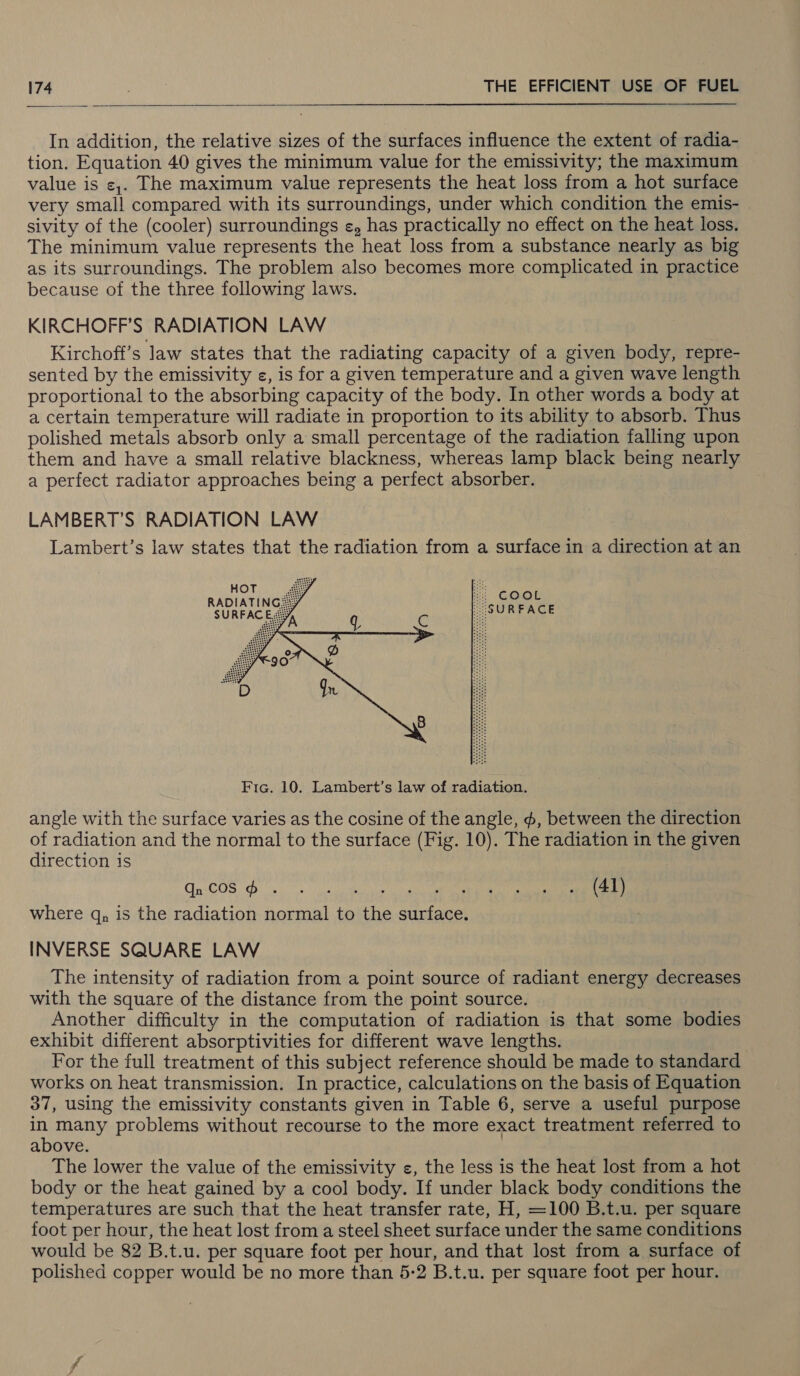  In addition, the relative sizes of the surfaces influence the extent of radia- tion. Equation 40 gives the minimum value for the emissivity; the maximum value is ¢,. The maximum value represents the heat loss from a hot surface very small compared with its surroundings, under which condition the emis- sivity of the (cooler) surroundings ¢, has practically no effect on the heat loss. The minimum value represents the heat loss from a substance nearly as big as its surroundings. The problem also becomes more complicated in practice because of the three following laws. KIRCHOFF’S RADIATION LAW Kirchoff’s law states that the radiating capacity of a given body, repre- sented by the emissivity ¢, is for a given temperature and a given wave length proportional to the absorbing capacity of the body. In other words a body at a certain temperature will radiate in proportion to its ability to absorb. Thus polished metals absorb only a small percentage of the radiation falling upon them and have a small relative blackness, whereas lamp black being nearly a perfect radiator approaches being a perfect absorber. LAMBERT’S RADIATION LAW Lambert’s law states that the radiation from a surface in a direction at an Gamat | SURFACE  Fie. 10. Lambert’s law of radiation. angle with the surface varies as the cosine of the angle, ¢, between the direction of radiation and the normal to the surface (Fig. 10). The radiation in the given direction is Te COG Dy veg ne (41) where q, is the radiation normal to the surface. INVERSE SQUARE LAW The intensity of radiation from a point source of radiant energy decreases with the square of the distance from the point source. Another difficulty in the computation of radiation is that some bodies exhibit different absorptivities for different wave lengths. For the full treatment of this subject reference should be made to standard works on heat transmission. In practice, calculations on the basis of Equation 37, using the emissivity constants given in Table 6, serve a useful purpose a many problems without recourse to the more exact treatment referred to above. The lower the value of the emissivity ¢, the less is the heat lost from a hot body or the heat gained by a cool body. If under black body conditions the temperatures are such that the heat transfer rate, H, =100 B.t.u. per square foot per hour, the heat lost from a steel sheet surface under the same conditions would be 82 B.t.u. per square foot per hour, and that lost from a surface of polished copper would be no more than 5-2 B.t.u. per square foot per hour.