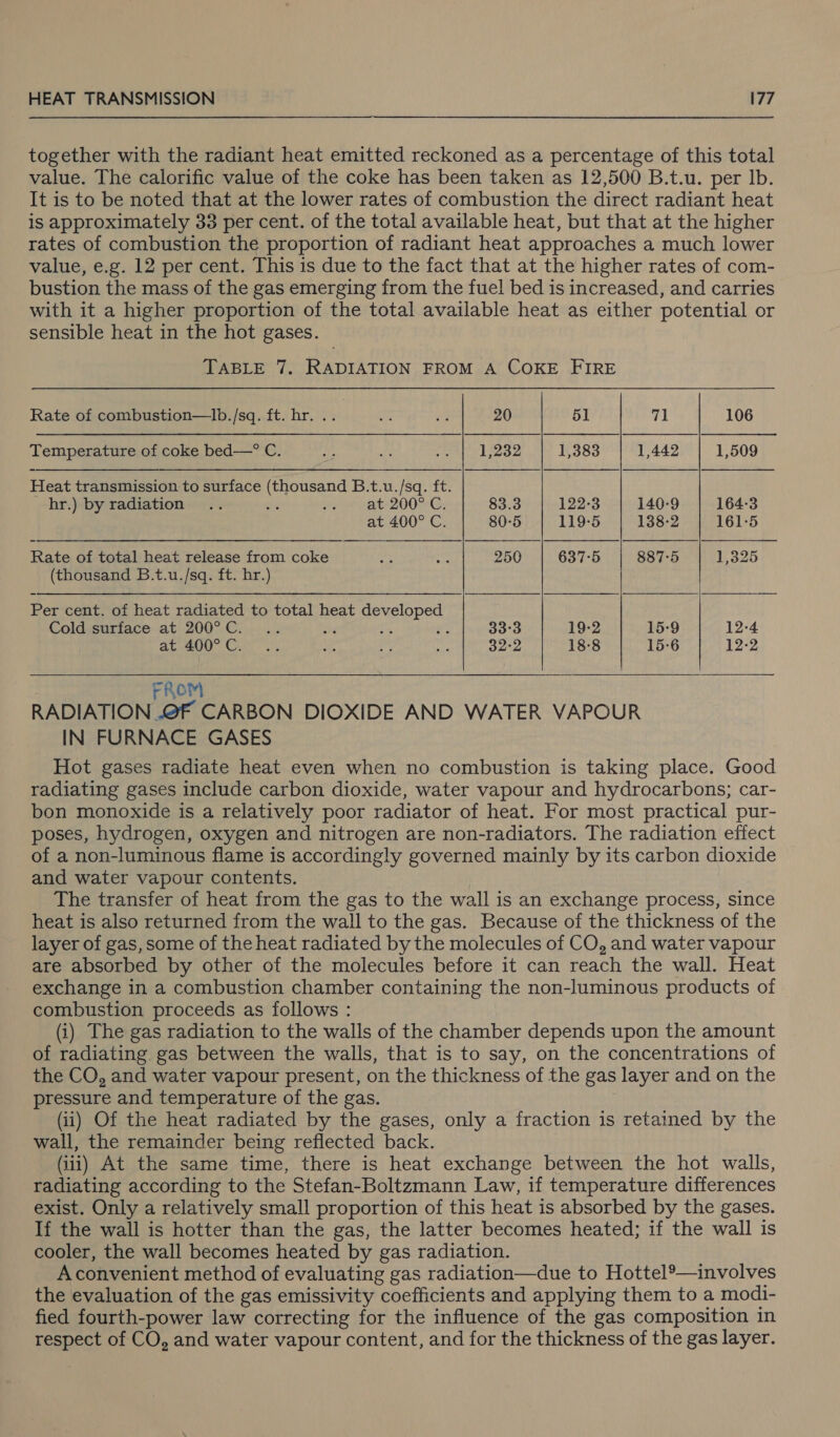 together with the radiant heat emitted reckoned as a percentage of this total value. The calorific value of the coke has been taken as 12,500 B.t.u. per Ib. It is to be noted that at the lower rates of combustion the direct radiant heat is approximately 33 per cent. of the total available heat, but that at the higher rates of combustion the proportion of radiant heat approaches a much lower value, e.g. 12 per cent. This is due to the fact that at the higher rates of com- bustion the mass of the gas emerging from the fuel bed is increased, and carries with it a higher proportion of the total available heat as either potential or sensible heat in the hot gases. TABLE 7. RADIATION FROM A COKE FIRE Rate of combustion—lIb./sq. ft. hr. .. oF on 20 5] 71 106 Temperature of coke bed—° C. Lh oe oe 1,232 1,383 1,442 1,509 Heat transmission to surface (thousand B.t.u./sq. ft. hr.) by radiation .. i vemerat 200 mG: 83.3 122-3 140-9 164-3 at 400° C. 80-5 119-5 138-2 161-5 Rate of total heat release from coke ee ‘ox 250 637-5 887-5 1,325 (thousand B.t.u./sq. ft. hr.)   Per cent. of heat radiated to total heat Nader ania Cold surface at 200°C... ; 33°3 19-2 15-9 12-4 aC. 200° Cato a ~ a 32:2 18-8 15-6 12-2 FROM RADIATION OF CARBON DIOXIDE AND WATER VAPOUR IN FURNACE GASES Hot gases radiate heat even when no combustion is taking place. Good radiating gases include carbon dioxide, water vapour and hydrocarbons; car- bon monoxide is a relatively poor radiator of heat. For most practical pur- poses, hydrogen, oxygen and nitrogen are non-radiators. The radiation effect of a non-luminous flame is accordingly governed mainly by its carbon dioxide and water vapour contents. The transfer of heat from the gas to the wall is an exchange process, since heat is also returned from the wall to the gas. Because of the thickness of the layer of gas, some of the heat radiated by the molecules of CO, and water vapour are absorbed by other of the molecules before it can reach the wall. Heat exchange in a combustion chamber containing the non-luminous products of combustion proceeds as follows : (i) The gas radiation to the walls of the chamber depends upon the amount of radiating gas between the walls, that is to say, on the concentrations of the CO, and water vapour present, on the thickness of the gas layer and on the pressure and temperature of the gas. (ii) Of the heat radiated by the gases, only a fraction is retained by the wall, the remainder being reflected back. (ii) At the same time, there is heat exchange between the hot walls, radiating according to the Stefan-Boltzmann Law, if temperature differences exist. Only a relatively small proportion of this heat is absorbed by the gases. If the wall is hotter than the gas, the latter becomes heated; if the wall is cooler, the wall becomes heated by gas radiation. A convenient method of evaluating gas radiation—due to Hottel®’—involves the evaluation of the gas emissivity coefficients and applying them to a modi- fied fourth-power law correcting for the influence of the gas composition in respect of CO, and water vapour content, and for the thickness of the gas layer.