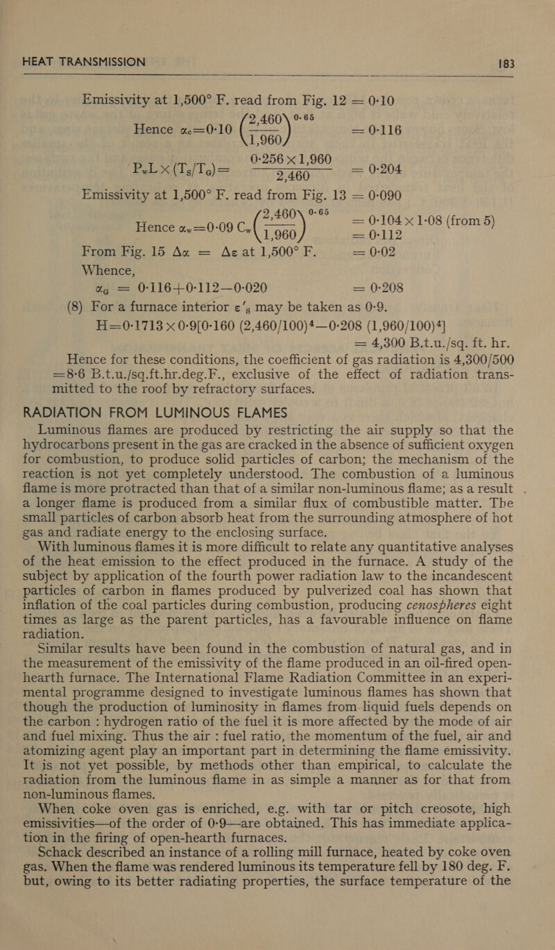   Emissivity at 1,500° F. read from Fig. 12 = 0-10   2,460\ % 65 Hence a=0-10 (Fa) ea Ol 1G P,L x (T,/T.)= ee — 0-204 Emissivity at 1,500° F. read from Fig. 13 — 0-090 as 2,460) © — 0-104 x 1-08 (from 5) ence %w=0-09 olen aio From Fig. 15 Ag = Az at 1,500° F. = 0-02 Whence, % = 0-116+0-112—0-020 = 0-208 (8) For a furnace interior &lt;¢’; may be taken as 0-9. H=0-1713 x 0-9[0-160 (2,460/100)4— 0-208 (1,960/100)4] = 4,300 B.t.u./sq. ft. hr. Hence for these conditions, the coefficient of gas radiation is 4,300/500 =8-6 B.t.u./sq.ft.-hr.deg.F., exclusive of the effect of radiation trans- mitted to the roof by refractory surfaces. RADIATION FROM LUMINOUS FLAMES Luminous flames are produced by restricting the air supply so that the hydrocarbons present in the gas are cracked in the absence of sufficient oxygen for combustion, to produce solid particles of carbon; the mechanism of the reaction is not yet completely understood. The combustion of a luminous flame is more protracted than that of a similar non-luminous flame; asaresult . a longer flame is produced from a similar flux of combustible matter. The small particles of carbon absorb heat from the surrounding atmosphere of hot gas and radiate energy to the enclosing surface. With luminous flames it is more difficult to relate any quantitative analyses of the heat emission to the effect produced in the furnace. A study of the subject by application of the fourth power radiation law to the incandescent particles of carbon in flames produced by pulverized coal has shown that inflation of the coal particles during combustion, producing cenospheres eight times as large as the parent particles, has a favourable influence on flame radiation. Similar results have been found in the combustion of natural gas, and in the measurement of the emissivity of the flame produced in an oil-fired open- hearth furnace. The International Flame Radiation Committee in an experi- mental programme designed to investigate luminous flames has shown that though the production of luminosity in flames from liquid fuels depends on the carbon : hydrogen ratio of the fuel it is more affected by the mode of air and fuel mixing. Thus the air : fuel ratio, the momentum of the fuel, air and atomizing agent play an important part in determining the flame emissivity. It is not yet possible, by methods other than empirical, to calculate the radiation from the luminous flame in as simple a manner as for that from non-luminous flames. When coke oven gas is enriched, e.g. with tar or pitch creosote, high emissivities—of the order of 0-9—are obtained. This has immediate applica- tion in the firing of open-hearth furnaces. Schack described an instance of a rolling mill furnace, heated by coke oven gas. When the flame was rendered luminous its temperature fell by 180 deg. F. but, owing to its better radiating properties, the surface temperature of the