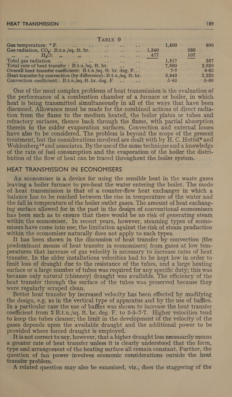  TABLE 9 Gas temperature: ° F. iz bi 1,400 800 Gas radiation, CO,: B.t.u. /sq. ft. hr. 1,340 280 Ne si =e eee ee “é 477 107 Total gas radiation .. 1,817 387 Total rate of heat transfer : B.t.u. ‘sq. ft. br. 7,660 2,620 Overall heat transfer coefficient: B.t.u./sq. ft. hr. deg. F.. 77 6-65 Heat transfer by convection (by difference): B.t.u./sq. ft. hr. 5,843 2,233 Convection coefficient: B.t.u./sq. ft. hr. deg. F ’ 5-83 5-66 One of the most complex problems of heat transmission is the evaluation of the performance of a combustion chamber of a furnace or boiler, in which heat is being transmitted simultaneously in all of the ways that have been discussed. Allowance must be made for the combined actions of direct radia- tion from the flame to the medium heated, the boiler plates or tubes and refractory surfaces, thence back through the flame, with partial absorption therein to the colder evaporation surfaces. Convection and external losses have also to be considered. The problem is beyond the scope of the present treatment, but the considerations involved are dealt with by H. C. Hottel® and Wohlenberg?° and associates. By the use of the same techniqueand a knowledge of the rate of fuel consumption and the evaporation of the boiler the distri- bution of the flow of heat can be traced throughout the boiler system. HEAT TRANSMISSION IN ECONOMISERS An economiser is a device for using the sensible heat in the waste gases leaving a boiler furnace to pre-heat the water entering the boiler. The mode of heat transmission is that of a counter-flow heat exchanger in which a balance has to be reached between the rise in temperature of the water and the fall in temperature of the boiler outlet gases. The amount of heat exchang- ing surface allowed for in the past in the design of conventional economisers has been such as to ensure that there would be no risk of generating steam within the economiser. In recent years, however, steaming types of econo- misers have come into use; the limitation against the risk of steam production within the economiser naturally does not apply to such types. It has been shown in the discussion of heat transfer by convection (the predominant means of heat transfer in economisers) from gases at low tem- peratures that increase of gas velocity is necessary to increase rates of heat transfer. In the older installations velocities had to be kept low in order to limit loss of draught due to the resistance of the tubes, and a large heating surface or a large number of tubes was required for any specific duty; this was because only natural (chimney) draught was available. The efficiency of the heat transfer through the surface of the tubes was preserved because they were regularly scraped clean. Better heat transfer by increased velocity has been effected by modifying the design, e.g. as in the vertical type of apparatus and by the use of baffles. In a particular case the use of baffles was shown to increase the heat transfer coefficient from 3 B.t.u./sq. ft. hr. deg. F. to 5-5-7-7. Higher velocities tend to keep the tubes cleaner; the limit in the development of the velocity of the gases depends upon the available draught and the additional power to be provided where forced draught is employed. It is not correct to say, however, that a higher draught loss necessarily means a greater rate of heat transfer unless it is clearly understood that the form, type and arrangement of the heating surface all remain constant. Further, the question of fan power involves economic considerations outside the heat transfer problem. A related question may also be examined, viz., does the staggering of the
