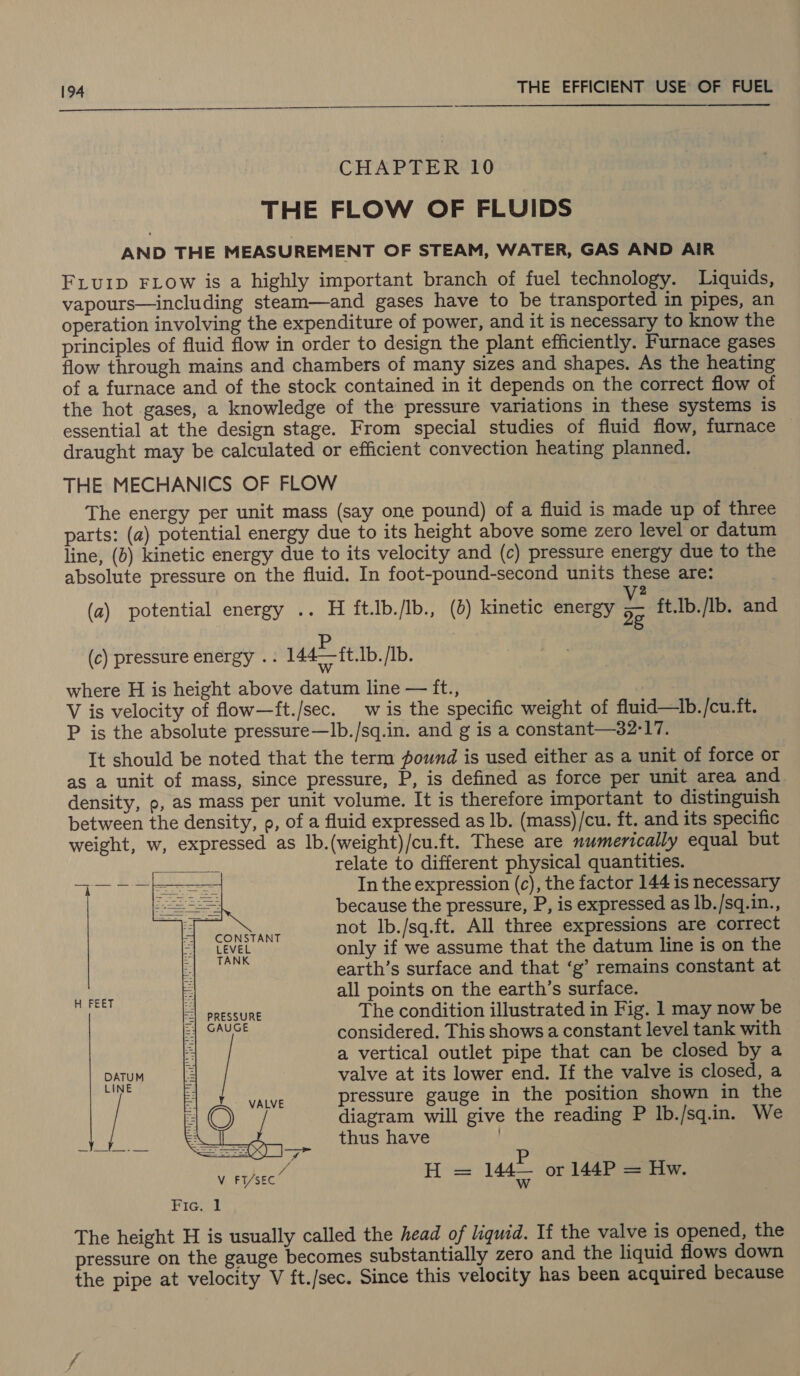  CHAPTER 10 THE FLOW OF FLUIDS AND THE MEASUREMENT OF STEAM, WATER, GAS AND AIR FLuID FLow is a highly important branch of fuel technology. Liquids, vapours—including steam—and gases have to be transported in pipes, an operation involving the expenditure of power, and it is necessary to know the principles of fluid flow in order to design the plant efficiently. Furnace gases flow through mains and chambers of many sizes and shapes. As the heating of a furnace and of the stock contained in it depends on the correct flow of the hot gases, a knowledge of the pressure variations in these systems is essential at the design stage. From special studies of fluid flow, furnace draught may be calculated or efficient convection heating planned. THE MECHANICS OF FLOW The energy per unit mass (say one pound) of a fluid is made up of three parts: (a) potential energy due to its height above some zero level or datum line, (b) kinetic energy due to its velocity and (c) pressure energy due to the absolute pressure on the fluid. In foot-pound-second units these are: 2 (a) potential energy .. H ft.Jb./Ib., (2) kinetic energy i ft.lb./Ib. and (c) pressure energy .- 144 ft.Ib. /Ib. where H is height above datum line — ft., V is velocity of flow—ft./sec. wis the specific weight of fluid—tb./cu.ft. P is the absolute pressure—Ib./sq.in. and g is a constant—32-17. It should be noted that the term pound is used either as a unit of force or as a unit of mass, since pressure, P, is defined as force per unit area and density, p, as mass per unit volume. It is therefore important to distinguish between the density, p, of a fluid expressed as Ib. (mass)/cu. ft. and its specific weight, w, expressed as lb.(weight)/cu.ft. These are numerically equal but relate to different physical quantities. In the expression (c), the factor 144 is necessary because the pressure, P, is expressed as lb./sq.in., not lIb./sq.ft. All three expressions are correct only if we assume that the datum line is on the earth’s surface and that ‘g’ remains constant at all points on the earth’s surface. Aa The condition illustrated in Fig. 1 may now be considered. This shows a constant level tank with a vertical outlet pipe that can be closed by a DATUM valve at its lower end. If the valve is closed, a pressure gauge in the position shown in the diagram will give the reading P Ib./sq.in. We thus have  V t/sec” HH = 144 Or 144P = Hw. Fie. J The height H is usually called the head of liquid. If the valve is opened, the pressure on the gauge becomes substantially zero and the liquid flows down the pipe at velocity V ft./sec. Since this velocity has been acquired because