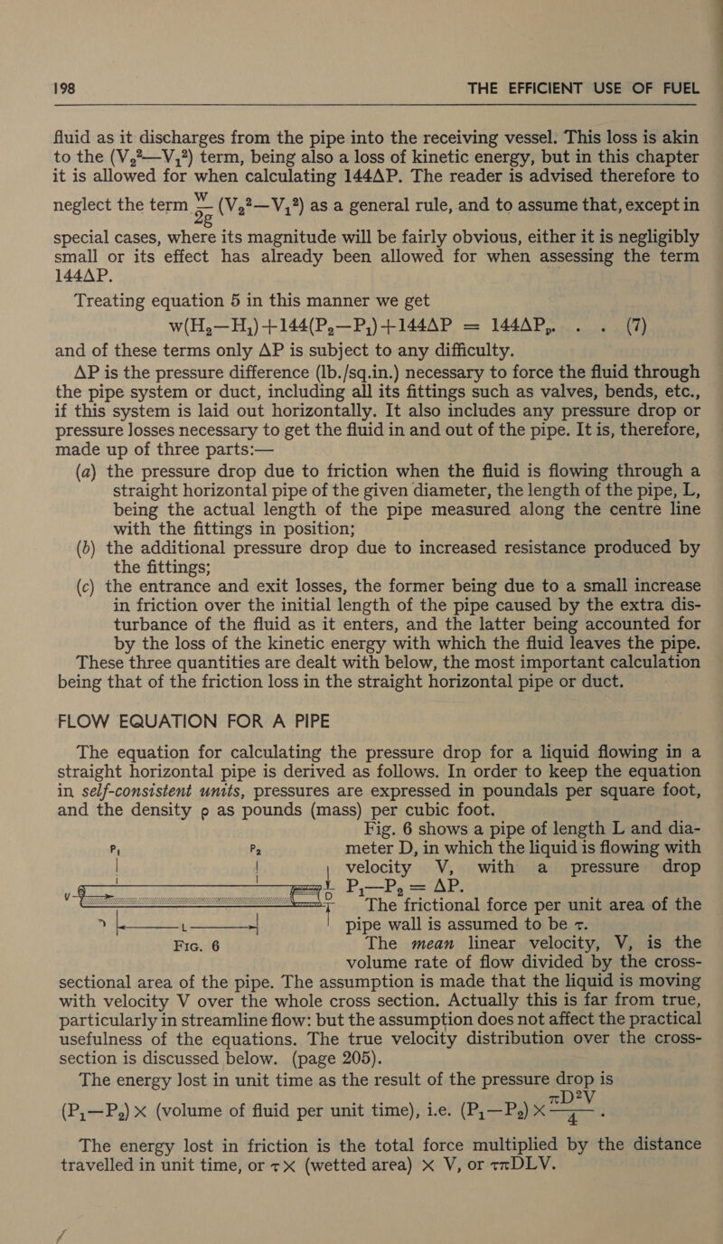 fluid as it persed cha: from the pipe into the receiving vessel. This loss is akin to the (V,—V,?) term, being also a loss of kinetic energy, but in this chapter it is allowed for when calculating 144AP. The reader is advised therefore to neglect the term 5 (V,2—V,?) as a general rule, and to assume that, except in special cases, where its magnitude will be fairly obvious, either it is negligibly small or its effect has already been allowed for when assessing the term 144AP. | Treating equation 5 in this manner we get and of these terms only AP is subject to any difficulty. AP is the pressure difference (lb./sq.in.) necessary to force the fluid through the pipe system or duct, including all its fittings such as valves, bends, etc., if this system is laid out horizontally. It also includes any pressure drop or pressure losses necessary to get the fluid in and out of the pipe. It is, therefore, made up of three parts:— (a) the pressure drop due to friction when the fluid is flowing through a straight horizontal pipe of the given diameter, the length of the pipe, L, being the actual length of the pipe measured along the centre line with the fittings in position; () the additional pressure drop due to increased resistance produced by the fittings; (c) the entrance and exit losses, the former being due to a small increase in friction over the initial length of the pipe caused by the extra dis- turbance of the fluid as it enters, and the latter being accounted for by the loss of the kinetic energy with which the fluid leaves the pipe. These three quantities are dealt with below, the most important calculation being that of the friction loss in the straight horizontal pipe or duct. FLOW EQUATION FOR A PIPE The equation for calculating the pressure drop for a liquid flowing in a straight horizontal pipe is derived as follows. In order to keep the equation in self-consistent units, pressures are expressed in poundals per square foot, and the density p as pounds (mass) per cubic foot. Fig. 6 shows a pipe of length L and dia- P, Pp meter D, in which the liquid is flowing with | | velocity V, with a pressure drop an P,—P, = AP.   ee seas The frictional force per unit area of the 9 BER ERR pr { pipe wall is assumed to be +. Fic. 6 The mean linear velocity, V, is the volume rate of flow divided by the cross- sectional area of the pipe. The assumption is made that the liquid is moving with velocity V over the whole cross section. Actually this is far from true, particularly in streamline flow: but the assumption does not affect the practical usefulness of the equations. The true velocity distribution over the cross- section is discussed below. (page 205). The energy lost in unit time as the result of the pressure drop is 2 (P,—P,) x (volume of fluid per unit time), ie. (P;—P,) ae . ? The energy lost in friction is the total force multiplied by the distance travelled in unit time, or tx (wetted area) x V, or tmDLV. 