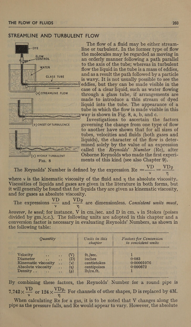 STREAMLINE AND TURBULENT FLOW The flow of a fluid may be either stream- line or turbulent. In the former type of flow the molecules may be regarded as moving in an orderly manner following a path parallel to the axis of the tube; whereas in turbulent —&lt;——fj—== flow the liquid in the tube is a mass of eddies, i aee and as a result the path followed by a particle ee is wavy. It is not usually possible to see the = ——— eddies, but they can be made visible in the SS Tee - case of a clear liquid, such as water flowing SOP TREMMUNE FLOW through a glass tube, if arrangements are | made to introduce a thin stream of dyed liquid into the tube. The appearance of a tube in which the flow is made visible in this ee = Way is shown in Fig. 8, a, b, and c. = ——' Investigations to ascertain the factors (b) ONSET OF TURBULENCE governing the change from one type of flow to another have shown that for all sizes of tubes, velocities and fluids (both gases and liquids), the character of the flow is deter- ___________ mined solely by the value of an expression —— we x called the Reynolds’ Number (Re), after J) (c) HIGHLY TURBULENT Osborne Reynolds who made the first experi- Fic. 8 ments of this kind (see also Chapter 9). VD _ VDp v  where v is the kinematic viscosity of the fluid and » the absolute viscosity. Viscosities of liquids and gases are given in the literature in both forms, but it will generally be found that for liquids they are given as kinematic viscosity, and for gases as absolute viscosity. VDoe y          The Reynolds’ Number is defined by the expression Re = : VD eet ; The expressions ae and are dimensionless. Consistent units must, however, be used; for instance, V in cm./sec. and D in cm. y in Stokes (poises divided by gm./c.c.). The following units are adopted in this chapter and a conversion factor is necessary in evaluating Reynolds’ Numbers, as shown in the following table:  Quantity Units in this | Factors for Conversion chapter to consistent units Velocity ri! re Sein $a ft./sec. 1 Diameter : a (D) inches 0-083 Kinematic viscosity oth 3149) centistokes 0-00001076 Absolute viscosity .. (mn) centipoises 0:000672 Density .. a ose (oy lb/cu.ft. 1 By combining these factors, the Reynolds’ Number for a round pipe is 7,742 x Me or 124 —&gt;— MEEED For channels of other shapes, D is replaced by 4M. u) When Pleaikany Re for a gas, it is to be noted that V changes along the pipe as the pressure falls, and Re would appear to vary. However, the absolute