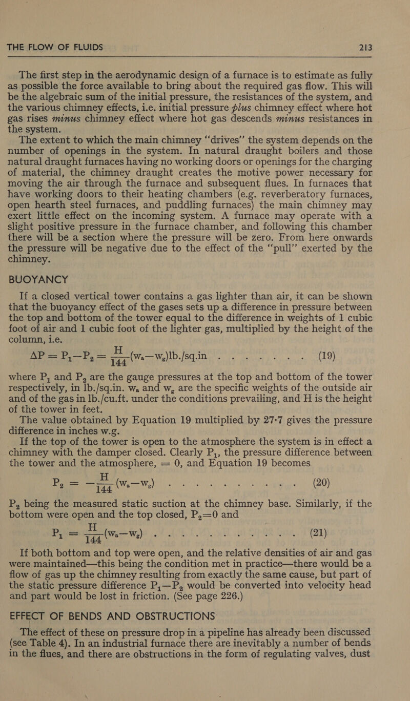  The first step in the aerodynamic design of a furnace is to estimate as fully as possible the force available to bring about the required gas flow. This will be the algebraic sum of the initial pressure, the resistances of the system, and the various chimney effects, i.e. initial pressure plus chimney effect where hot gas rises minus chimney effect where hot gas descends minus resistances in the system. The extent to which the main chimney “‘drives” the system depends on the number of openings in the system. In natural draught boilers and those natural draught furnaces having no working doors or openings for the charging of material, the chimney draught creates the motive power necessary for moving the air through the furnace and subsequent flues. In furnaces that have working doors to their heating chambers (e.g. reverberatory furnaces, open hearth steel furnaces, and puddling furnaces) the main chimney may exert little effect on the incoming system. A furnace may operate with a slight positive pressure in the furnace chamber, and following this chamber there will be a section where the pressure will be zero. From here onwards the pressure will be negative due to the effect of the “pull” exerted by the chimney. BUOYANCY If a closed vertical tower contains a gas lighter than air, it can be shown that the buoyancy effect of the gases sets up a difference in pressure between the top and bottom of the tower equal to the difference in weights of 1 cubic foot of air and 1 cubic foot of the lighter gas, multiplied by the height of the column, i.e. H ‘ AN soe ol ees spa Tid Meee US als te ie y fs os, AO) where P, and P, are the gauge pressures at the top and bottom of the tower respectively, in lb./sq.in. w, and w, are the specific weights of the outside air and of the gas in Ib./cu.ft. under the conditions prevailing, and H is the height of the tower in feet. The value obtained by Equation 19 multiplied by 27-7 gives the pressure difference in inches w.g. __ If the top of the tower is open to the atmosphere the system is in effect a chimney with the damper closed. Clearly P,, the pressure difference between the tower and the atmosphere, = 0, and Equation 19 becomes H os BMre Somnenyr sure PUI Daten 2 P, = —p7 (ww) (20) P, being the measured static suction at the chimney base. Similarly, if the bottom were open and the top closed, P,=0 and H Py = a ( We ote Dl) ed EONS ata. LY If both bottom and top were open, and the relative densities of air and gas were maintained—this being the condition met in practice—there would be a flow of gas up the chimney resulting from exactly the same cause, but part of the static pressure difference P,—P, would be converted into velocity head and part would be lost in friction. (See page 226.) EFFECT OF BENDS AND OBSTRUCTIONS The effect of these on pressure drop in a pipeline has already been discussed (see Table 4). In an industrial furnace there are inevitably a number of bends in the flues, and there are obstructions in the form of regulating valves, dust