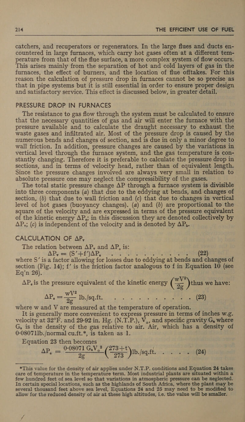 catchers, and recuperators or regenerators. In the large flues and ducts en- countered in large furnaces, which carry hot gases often at a different tem- perature from that of the flue surface, a more complex system of flow occurs. This arises mainly from the separation of hot and cold layers of gas in the furnaces, the effect of burners, and the location of flue offtakes. For this reason the calculation of pressure drop in furnaces cannot be so precise as that in pipe systems but it is still essential in order to ensure proper design and satisfactory service. This effect is discussed below, in greater detail. PRESSURE DROP IN FURNACES The resistance to gas flow through the system must be calculated to ensure that the necessary quantities of gas and air will enter the furnace with the pressure available and to calculate the draught necessary to exhaust the waste gases and infiltrated air. Most of the pressure drop is caused by the numerous bends and changes of section, and is due in only a minor degree to wall friction. In addition, pressure changes are caused by the variations in vertical level through the furnace system, and the gas temperature is con- stantly changing. Therefore it is preferable to calculate the pressure drop in sections, and in terms of velocity head, rather than of equivalent length. Since the pressure changes involved are always very small in relation to absolute pressure one may neglect the compressibility of the gases. The total static pressure change AP through a furnace system is divisible into three components (a) that due to the eddying at bends, and changes of section, (6) that due to wall friction and (c) that due to changes i in vertical level of hot gases (buoyancy changes). (a) and (d) are proportional to the square of the velocity and are expressed in terms of the pressure equivalent of the kinetic energy AP,; in this discussion they are denoted collectively by AP,; (c) is independent of the velocity and is denoted by AP,. CALCULATION OF AP, The relation between AP, and AP, is: APS = (5*--IjAra Se (22) where S’ is a factor allowing for losses due to eddying at bends and changes of section (Fig. 14); f’ is the friction factor analogous to f in Equation 10 (see Eq’n 26). 2 AP, is the pressure equivalent of the kinetic energy (Se ) thus we have: AP, = 37 bbilsatt Ee where w and V are measured at the temperature of eee It is generally more convenient to folie pressure in terms of inches w.g. velocity at 32°F. and 29-92 in. Hg. (N.T.P.), V,, and specific gravity G, where G, is the density of the gas relative to air. “Air, which has a density of 0-080711b./normal cu.ft.*, is taken as 1. Equation 23 then becomes Ap. — 0:08071 GV.” “a )Ib./sa. Jed : Be ill cldeayp = ee |. ge ies  *This value for the density of air applies under N.T.P. conditions and Equation 24 takes care of temperature in the temperature term. Most industrial plants are situated within a few hundred feet of sea level so that variations in atmospheric pressure can be neglected. In certain special locations, such as the highlands of South Africa, where the plant may be several thousand feet above sea level, Equations 24 and 25 may need to be modified to allow for the reduced density of air at these high altitudes, i.e. the value will be smaller.