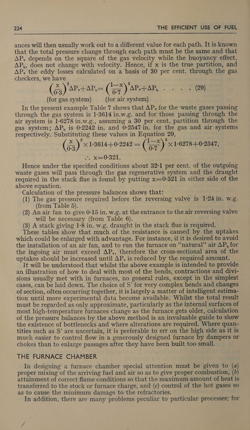  ances will then usually work out to a different value for each path. It is known that the total pressure change through each path must be the same and that AP, depends on the square of the gas velocity while the buoyancy effect, AP,, does not change with velocity. Hence, if x is the true partition, and AP, the eddy losses calculated on a basis of 30 per cent. through the gas checkers, we have (55) 4” ity ee i) AP i RMR co 2) 0:3 ee ENO, bs (for gas system) (for air system) In the present example Table 7 shows that AP, for the waste gases passing through the gas system is 1:3614 in.w.g. and for those passing through the air system is 1-6278 in.w.g., assuming a 30 per cent. partition through the gas system; AP, is 0:2242 in. and 0-2547 in. for the gas and air systems respectively. Substituting these values in Equation 29, 2 Seng 2 (53) %1:3614-+.0-2242 = (a) X 16278 -+.0-2547, 0-3 0-7 ee ts bs Hence under the specified conditions about 32-1 per cent. of the outgoing waste gases will pass through the gas regenerative system and the draught required in the stack flue is found by putting x=0-321 in either side of the above equation. Calculation of the pressure balances shows that: (1) The gas pressure required before the reversing valve is 1-24 in. w.g. (from Table 5). (2) An air fan to give 0-15 in. w.g. at the entrance to the air reversing valve will be necessary (from Table 6). (3) A stack giving 1-8 in. w.g. draught in the stack flue is required. These tables show that much of the resistance is caused by the uptakes which could be enlarged with advantage. For instance, if it is desired to avoid the installation of an air fan, and to run the furnace on “‘natural”’ air AP, for the ingoing air must exceed AP,, therefore the cross-sectional area of the uptakes should be increased until AP, is reduced by the required amount. It will be understood that whilst the above example is intended to provide an illustration of how to deal with most of the bends, contractions and divi- sions usually met with in furnaces, no general rules, except in the simplest cases, can be laid down. The choice of S’ for very complex bends and changes of section, often occurring together, it is largely a matter of intelligent estima- tion until more experimental data become available. Whilst the total result must be regarded as only approximate, particularly as the internal surfaces of most high-temperature furnaces change as the furnace gets older, calculation of the pressure balances by the above method is an invaluable guide to show the existence of bottlenecks and where alterations are required. Where quan- tities such as S’ are uncertain, it is preferable to err on the high side as it is much easier to control flow in a generously designed furnace by dampers or chokes than to enlarge passages after they have been built too small. THE FURNACE CHAMBER In designing a furnace chamber special attention must be given to (a) proper mixing of the arriving fuel and air so as to give proper combustion, (0) attainment of correct flame conditions so that the maximum amount of heat is transferred to the stock or furnace charge, and (c) control of the hot gases so as to cause the minimum damage to the refractories. In addition, there are many problems peculiar to particular processes; for