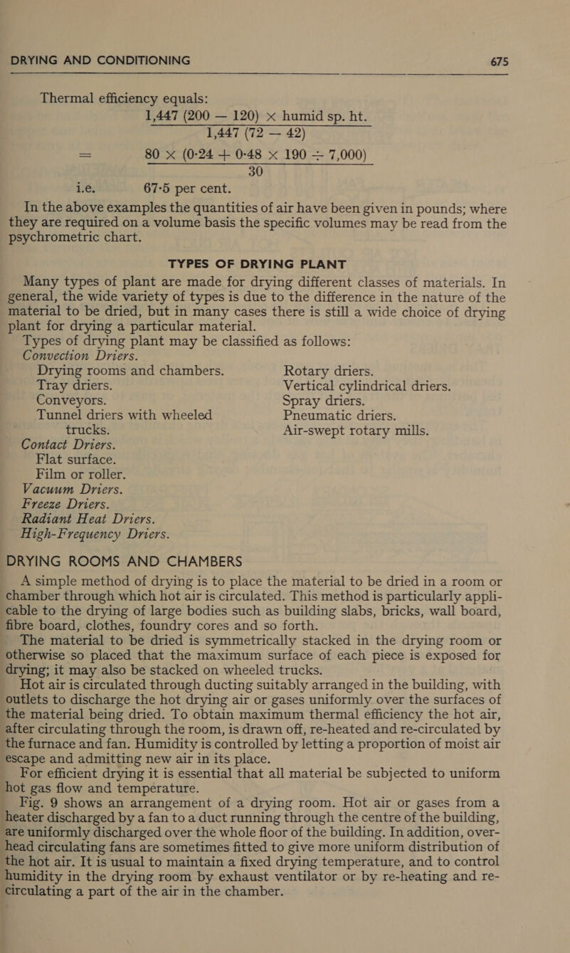 Thermal efficiency equals: 1,447 (200 — 120) «x humid sp. ht. 1,447 (72 — 42) as 80 x (0-24 + 0-48 x 190 — 7,000) 30 1.e. 67-5 per cent. In the above examples the quantities of air have been given in pounds; where they are required on a volume basis the specific volumes may be read from the psychrometric chart. TYPES OF DRYING PLANT Many types of plant are made for drying different classes of materials. In general, the wide variety of types is due to the difference in the nature of the material to be dried, but in many cases there is still a wide choice of drying plant for drying a particular material. Types of drying plant may be classified as follows: Convection Driers. Drying rooms and chambers. Rotary driers. Tray driers. Vertical cylindrical driers. Conveyors. Spray driers. Tunnel driers with wheeled Pneumatic driers. trucks. Air-swept rotary mills. Contact Driers. Flat surface. Film or roller. Vacuum Driers. Freeze Driers. Radiant Heat Driers. High-Frequency Driers. DRYING ROOMS AND CHAMBERS A simple method of drying is to place the material to be dried in a room or chamber through which hot air is circulated. This method is particularly appli- cable to the drying of large bodies such as building slabs, bricks, wall board, fibre board, clothes, foundry cores and so forth. The material to be dried is symmetrically stacked in the drying room or otherwise so placed that the maximum surface of each piece is exposed for drying; it may also be stacked on wheeled trucks. Hot air is circulated through ducting suitably arranged in the building, with outlets to discharge the hot drying air or gases uniformly over the surfaces of the material being dried. To obtain maximum thermal efficiency the hot air, aiter circulating through the room, is drawn off, re-heated and re-circulated by the furnace and fan. Humidity is controlled by letting a proportion of moist air escape and admitting new air in its place. For efficient drying it is essential that all material be subjected to uniform hot gas flow and temperature. Fig. 9 shows an arrangement of a drying room. Hot air or gases from a heater discharged by a fan to a duct running through the centre of the building, are uniformly discharged over the whole floor of the building. In addition, over- head circulating fans are sometimes fitted to give more uniform distribution of the hot air. It is usual to maintain a fixed drying temperature, and to control humidity in the drying room by exhaust ventilator or by re-heating and re- circulating a part of the air in the chamber.