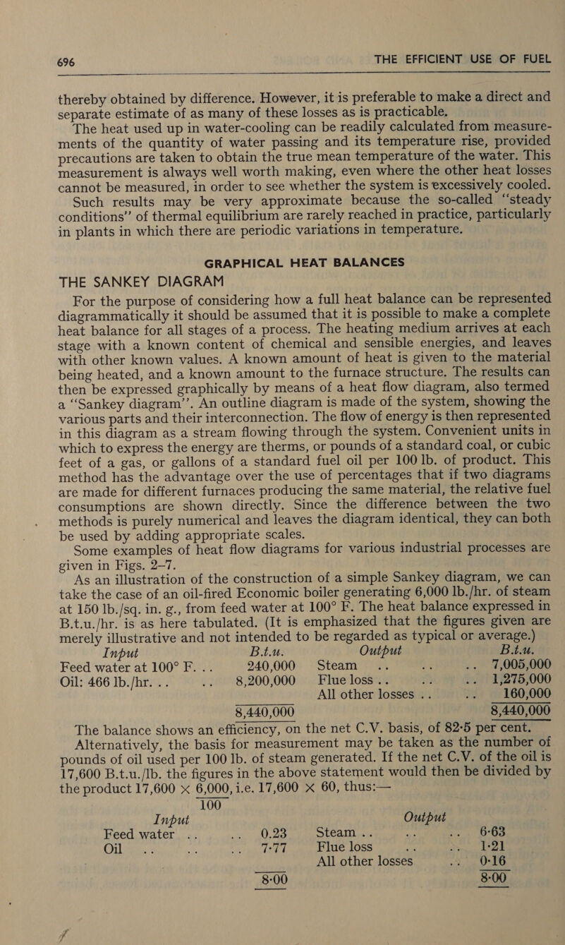  thereby obtained by difference. However, it is preferable to make a direct and separate estimate of as many of these losses as is practicable, The heat used up in water-cooling can be readily calculated from measure- ments of the quantity of water passing and its temperature rise, provided precautions are taken to obtain the true mean temperature of the water. This measurement is always well worth making, even where the other heat losses cannot be measured, in order to see whether the system is excessively cooled. Such results may be very approximate because the so-called “‘steady conditions” of thermal equilibrium are rarely reached in practice, particularly in plants in which there are periodic variations in temperature. GRAPHICAL HEAT BALANCES THE SANKEY DIAGRAM For the purpose of considering how a full heat balance can be represented diagrammatically it should be assumed that it is possible to make a complete heat balance for all stages of a process. The heating medium arrives at each stage with a known content of chemical and sensible energies, and leaves with other known values. A known amount of heat is given to the material being heated, and a known amount to the furnace structure. The results can then be expressed graphically by means of a heat flow diagram, also termed a ‘Sankey diagram’’. An outline diagram is made of the system, showing the various parts and their interconnection. The flow of energy is then represented in this diagram as a stream flowing through the system. Convenient units in which to express the energy are therms, or pounds of a standard coal, or cubic feet of a gas, or gallons of a standard fuel oil per 100 1b. of product. This method has the advantage over the use of percentages that if two diagrams are made for different furnaces producing the same material, the relative fuel consumptions are shown directly. Since the difference between the two methods is purely numerical and leaves the diagram identical, they can both be used by adding appropriate scales. Some examples of heat flow diagrams for various industrial processes are given in Figs. 2-7. As an illustration of the construction of a simple Sankey diagram, we can take the case of an oil-fired Economic boiler generating 6,000 lb./hr. of steam at 150 Ib./sq. in. g., from feed water at 100° F. The heat balance expressed in B.t.u./hr. is as here tabulated. (It is emphasized that the figures given are merely illustrative and not intended to be regarded as typical or average.) Input B.t.u. Output B.t.u. Feed water at 100° F. .. 940,000 Steam .. re .. 7,005,000 Oil: 466 Ib./hr. .. .. 8,200,000 Flueloss.. fy .. 1,275,000 All other losses . . iy 160,000 8,440,000 8,440,000 The balance shows an efficiency, on the net C.V. basis, of 82-5 per cent. Alternatively, the basis for measurement may be taken as the number of pounds of oil used per 100 Ib. of steam generated. If the net C.V. of the oil is 17,600 B.t.u./Ib. the figures in the above statement would then be divided by the product 17,600 x 6,000, i.e. 17,600 x 60, thus:— 100 Input Output Feed water .. ARE NP, Steam .. oy: a RAE Co Ena is a ac aN Flue loss liye 1-21 All other losses 0-16 8-00 8:00 —_———