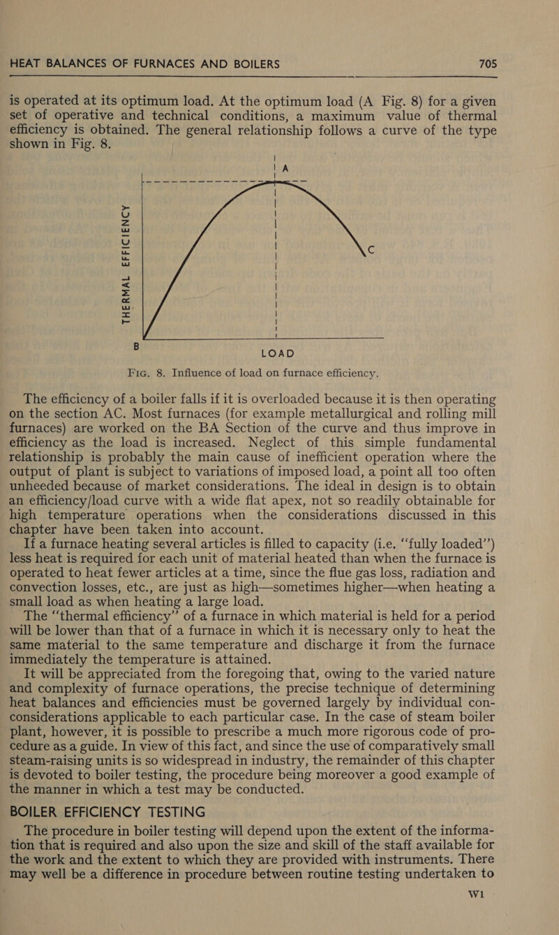  is operated at its optimum load. At the optimum load (A Fig. 8) for a given set of operative and technical conditions, a maximum value of thermal efficiency is obtained. The general relationship follows a curve of the type shown in Fig. 8. THERMAL EFFICIENCY | : | l | | | | | | | | | | t  - LOAD Fic. 8. Influence of load on furnace efficiency. The efficiency of a boiler falls if it is overloaded because it is then operating on the section AC. Most furnaces (for example metallurgical and rolling mill furnaces) are worked on the BA Section of the curve and thus improve in efficiency as the load is increased. Neglect of this simple fundamental relationship is probably the main cause of inefficient operation where the output of plant is subject to variations of imposed load, a point all too often unheeded because of market considerations. The ideal in design is to obtain an efficiency/load curve with a wide flat apex, not so readily obtainable for high temperature operations when the considerations discussed in this chapter have been taken into account. If a furnace heating several articles is filled to capacity (i.e. ‘fully loaded’’) less heat is required for each unit of material heated than when the furnace is operated to heat fewer articles at a time, since the flue gas loss, radiation and convection losses, etc., are just as high—sometimes higher—when heating a small load as when heating a large load. The “‘thermal efficiency”’ of a furnace in which material is held for a period will be lower than that of a furnace in which it is necessary only to heat the same material to the same temperature and discharge it from the furnace immediately the temperature is attained. It will be appreciated from the foregoing that, owing to the varied nature and complexity of furnace operations, the precise technique of determining heat balances and efficiencies must be governed largely by individual con- considerations applicable to each particular case. In the case of steam boiler plant, however, it is possible to prescribe a much more rigorous code of pro- cedure as a guide. In view of this fact, and since the use of comparatively small steam-raising units is so widespread in industry, the remainder of this chapter is devoted to boiler testing, the procedure being moreover a good example of the manner in which a test may be conducted. BOILER EFFICIENCY TESTING The procedure in boiler testing will depend upon the extent of the informa- tion that is required and also upon the size and skill of the staff available for the work and the extent to which they are provided with instruments. There may well be a difference in procedure between routine testing undertaken to Wi