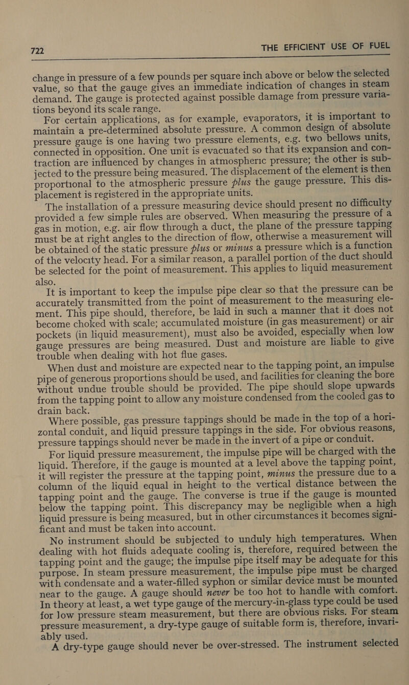 a a ec ce change in pressure of a few pounds per square inch above or below the selected value, so that the gauge gives an immediate indication of changes in steam demand. The gauge is protected against possible damage from pressure varia- tions beyond its scale range. For certain applications, as for example, evaporators, it is important to maintain a pre-determined absolute pressure. A common design of absolute pressure gauge is one having two pressure elements, e.g. two bellows units, connected in opposition. One unit is evacuated so that its expansion and con- traction are influenced by changes in atmospheric pressure; the other is sub- jected to the pressure being measured. The displacement of the element is then proportional to the atmospheric pressure plus the gauge pressure. This dis- placement is registered in the appropriate units. The installation of a pressure measuring device should present no difficulty provided a few simple rules are observed. When measuring the pressure of a gas in motion, e.g. air flow through a duct, the plane of the pressure tapping must be at right angles to the direction of flow, otherwise a measurement will be obtained of the static pressure plus or minus a pressure which is a function of the velocity head. For a similar reason, a parallel portion of the duct should be selected for the point of measurement. This applies to liquid measurement also. It is important to keep the impulse pipe clear so that the pressure can be accurately transmitted from the point of measurement to the measuring ele- ment. This pipe should, therefore, be laid in such a manner that it does not become choked with scale; accumulated moisture (in gas measurement) or air pockets (in liquid measurement), must also be avoided, especially when low gauge pressures are being measured. Dust and moisture are liable to give trouble when dealing with hot flue gases. When dust and moisture are expected near to the tapping point, an impulse pipe of generous proportions should be used, and facilities for cleaning the bore without undue trouble should be provided. The pipe should slope upwards from the tapping point to allow any moisture condensed from the cooled gas to drain back. Where possible, gas pressure tappings should be made in the top of a hori- zontal conduit, and liquid pressure tappings in the side. For obvious reasons, pressure tappings should never be made in the invert of a pipe or conduit. For liquid pressure measurement, the impulse pipe will be charged with the liquid. Therefore, if the gauge is mounted at a level above the tapping point, it will register the pressure at the tapping point, minus the pressure due toa column of the liquid equal in height to the vertical distance between the tapping point and the gauge. The converse is true if the gauge is mounted below the tapping point. This discrepancy may be negligible when a high liquid pressure is being measured, but in other circumstances it becomes signi- ficant and must be taken into account. No instrument should be subjected to unduly high temperatures. When dealing with hot fluids adequate cooling is, therefore, required between the tapping point and the gauge; the impulse pipe itself may be adequate for this purpose. In steam pressure measurement, the impulse pipe must be charged with condensate and a water-filled syphon or similar device must be mounted near to the gauge. A gauge should never be too hot to handle with comfort. In theory at least, a wet type gauge of the mercury-in-glass type could be used for Jow pressure steam measurement, but there are obvious risks. For steam pressure measurement, a dry-type gauge of suitable form is, therefore, invari- ably used. A dry-type gauge should never be over-stressed. The instrument selected