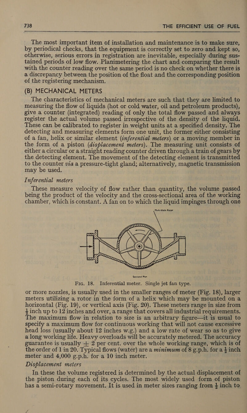  The most important item of installation and maintenance is to make sure, by periodical checks, that the equipment is correctly set to zero and kept so, otherwise, serious errors in registration are inevitable, especially during sus- tained periods of low flow. Planimetering the chart and comparing the result with the counter reading over the same period is no check on whether there is a discrepancy between the position of the float and the corresponding position of the registering mechanism. (B) MECHANICAL METERS The characteristics of mechanical meters are such that they are limited to measuring the flow of liquids (hot or cold water, oil and petroleum products), give a counter (integrated) reading of only the total flow passed and always register the actual volume passed irrespective of the density of the liquid. These can be calibrated to register in weight units at a specified density. The detecting and measuring elements form one unit, the former either consisting of a fan, helix or similar element (inferential meters) or a moving member in the form of a piston (displacement meters). The measuring unit consists of either a circular or a straight reading counter driven through a train of gears by the detecting element. The movement of the detecting element is transmitted to the counter va a pressure-tight gland; alternatively, magnetic transmission may be used. Inferential meters These measure velocity of flow rather than quantity, the volume passed being the product of the velocity and the cross-sectional area of the working chamber, which is constant. A fan on to which the liquid impinges through one  Fic. 18. Inferential meter. Single jet fan type. or more nozzles, is usually used in the smaller ranges of meter (Fig. 18), larger meters utilizing a rotor in the form of a helix which may be mounted on a horizontal (Fig. 19), or vertical axis (Fig. 20). These meters range in size from 4inch up to 12 inches and over, a range that covers all industrial requirements. The maximum flow in relation to size is an arbitrary figure—it is usual to specify a maximum flow for continuous working that will not cause excessive head loss (usually about 12 inches w.g.) and a low rate of wear so as to give a long working life. Heavy overloads will be accurately metered. The accuracy guarantee is usually + 2 per cent. over the whole working range, which is of the order of 1 in 20. Typical flows (water) are a minimum of 8 g.p.h. for a $ inch meter and 4,000 g.p.h. for a 10 inch meter. Dishlacement meters In these the volume registered is determined by the actual displacement of the piston during each of its cycles. The most widely used form of piston has a semi-rotary movement. It is used in meter sizes ranging from 4 inch to