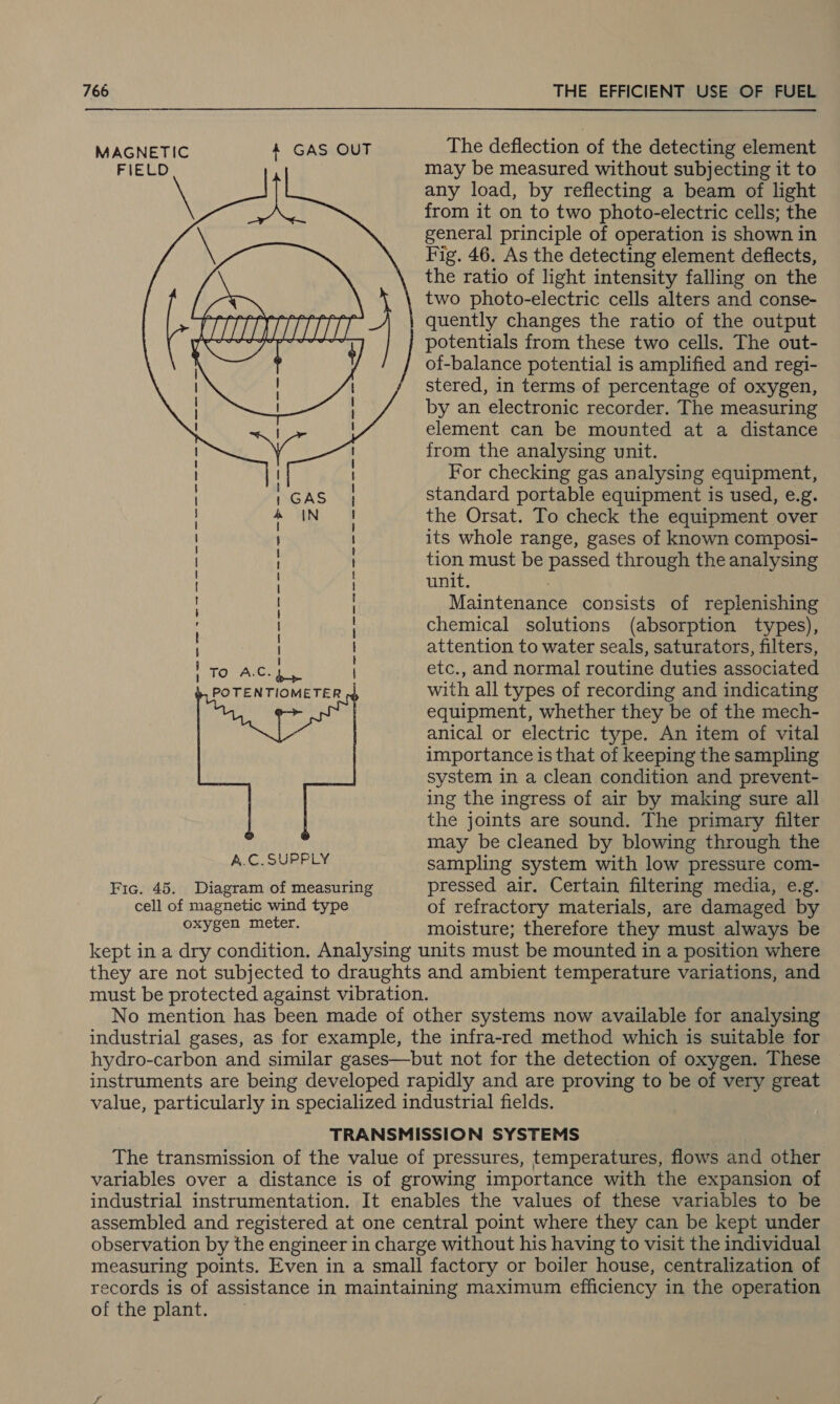 MAGNETIC 4 GAS OUT The deflection of the detecting element FIELD may be measured without subjecting it to any load, by reflecting a beam of light from it on to two photo-electric cells; the general principle of operation is shown in Fig. 46. As the detecting element deflects, the ratio of light intensity falling on the two photo-electric cells alters and conse- quently changes the ratio of the output Ae et cctaea ; potentials from these two cells. The out- of-balance potential is amplified and regi- stered, in terms of percentage of oxygen, by an electronic recorder. The measuring element can be mounted at a distance from the analysing unit. For checking gas analysing equipment, standard portable equipment is used, e.g. the Orsat. To check the equipment over its whole range, gases of known composi- tion must be passed through the analysing unit. Maintenance consists of replenishing chemical solutions (absorption types), attention to water seals, saturators, filters, etc., and normal routine duties associated with all types of recording and indicating equipment, whether they be of the mech- anical or electric type. An item of vital importance is that of keeping the sampling system in a clean condition and prevent- ing the ingress of air by making sure all the joints are sound. The primary filter may be cleaned by blowing through the  GAS IN 2S SS Sere ea a ee a gg TO A.C. 4 POTENTIOMETER  A.C. SUPPLY sampling system with low pressure com- Fic. 45. Diagram of measuring pressed air. Certain filtering media, e.g. cell of magnetic wind type of refractory materials, are damaged by OXYECR Goer: moisture; therefore they must always be kept in a dry condition. Analysing units must be mounted in a position where they are not subjected to draughts and ambient temperature variations, and must be protected against vibration. No mention has been made of other systems now available for analysing industrial gases, as for example, the infra-red method which is suitable for hydro-carbon and similar gases—but not for the detection of oxygen. These instruments are being developed rapidly and are proving to be of very great value, particularly in specialized industrial fields. TRANSMISSION SYSTEMS The transmission of the value of pressures, temperatures, flows and other variables over a distance is of growing importance with the expansion of industrial instrumentation. It enables the values of these variables to be assembled and registered at one central point where they can be kept under observation by the engineer in charge without his having to visit the individual measuring points. Even in a small factory or boiler house, centralization of records is of assistance in maintaining maximum efficiency in the operation of the plant.