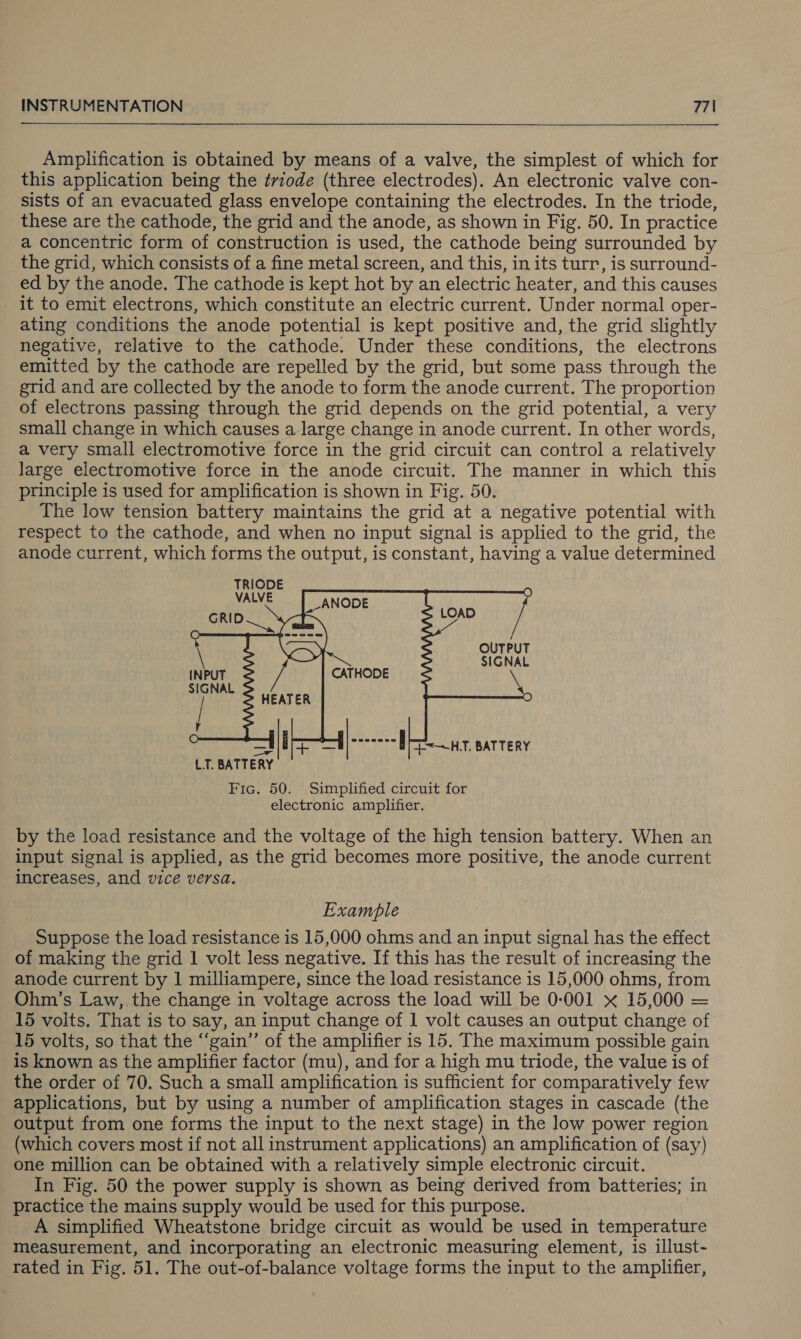  Amplification is obtained by means of a valve, the simplest of which for this application being the trvzode (three electrodes). An electronic valve con- sists of an evacuated glass envelope containing the electrodes. In the triode, these are the cathode, the grid and the anode, as shown in Fig. 50. In practice a concentric form of construction is used, the cathode being surrounded by the grid, which consists of a fine metal screen, and this, in its turr, is surround- ed by the anode. The cathode is kept hot by an electric heater, and this causes it to emit electrons, which constitute an electric current. Under normal oper- ating conditions the anode potential is kept positive and, the grid slightly negative, relative to the cathode. Under these conditions, the electrons emitted by the cathode are repelled by the grid, but some pass through the grid and are collected by the anode to form the anode current. The proportion of electrons passing through the grid depends on the grid potential, a very small change in which causes a large change in anode current. In other words, a very small electromotive force in the grid circuit can control a relatively large electromotive force in the anode circuit. The manner in which this principle is used for amplification is shown in Fig. 50. The low tension battery maintains the grid at a negative potential with respect to the cathode, and when no input signal is applied to the grid, the anode current, which forms the output, is constant, having a value determined TRIODE VALVE     OUTPUT SIGNAL    leeraes [aah E&lt;~HT, BATTERY LT. BATTERY Fic. 50. Simplified circuit for electronic amplifier. by the load resistance and the voltage of the high tension battery. When an input signal is applied, as the grid becomes more positive, the anode current increases, and vice versa. Example Suppose the load resistance is 15,000 ohms and an input signal has the effect of making the grid 1 volt less negative. If this has the result of increasing the anode current by 1 milliampere, since the load resistance is 15,000 ohms, from Ohm’s Law, the change in voltage across the load will be 0-001 x 15,000 = 15 volts. That is to say, an input change of 1 volt causes an output change of 15 volts, so that the ‘“‘gain” of the amplifier is 15. The maximum possible gain is known as the amplifier factor (mu), and for a high mu triode, the value is of the order of 70. Such a small amplification is sufficient for comparatively few applications, but by using a number of amplification stages in cascade (the output from one forms the input to the next stage) in the low power region (which covers most if not all instrument applications) an amplification of (say) one million can be obtained with a relatively simple electronic circuit. In Fig. 50 the power supply is shown as being derived from batteries; in practice the mains supply would be used for this purpose. A simplified Wheatstone bridge circuit as would be used in temperature measurement, and incorporating an electronic measuring element, is illust- rated in Fig. 51. The out-of-balance voltage forms the input to the amplifier,