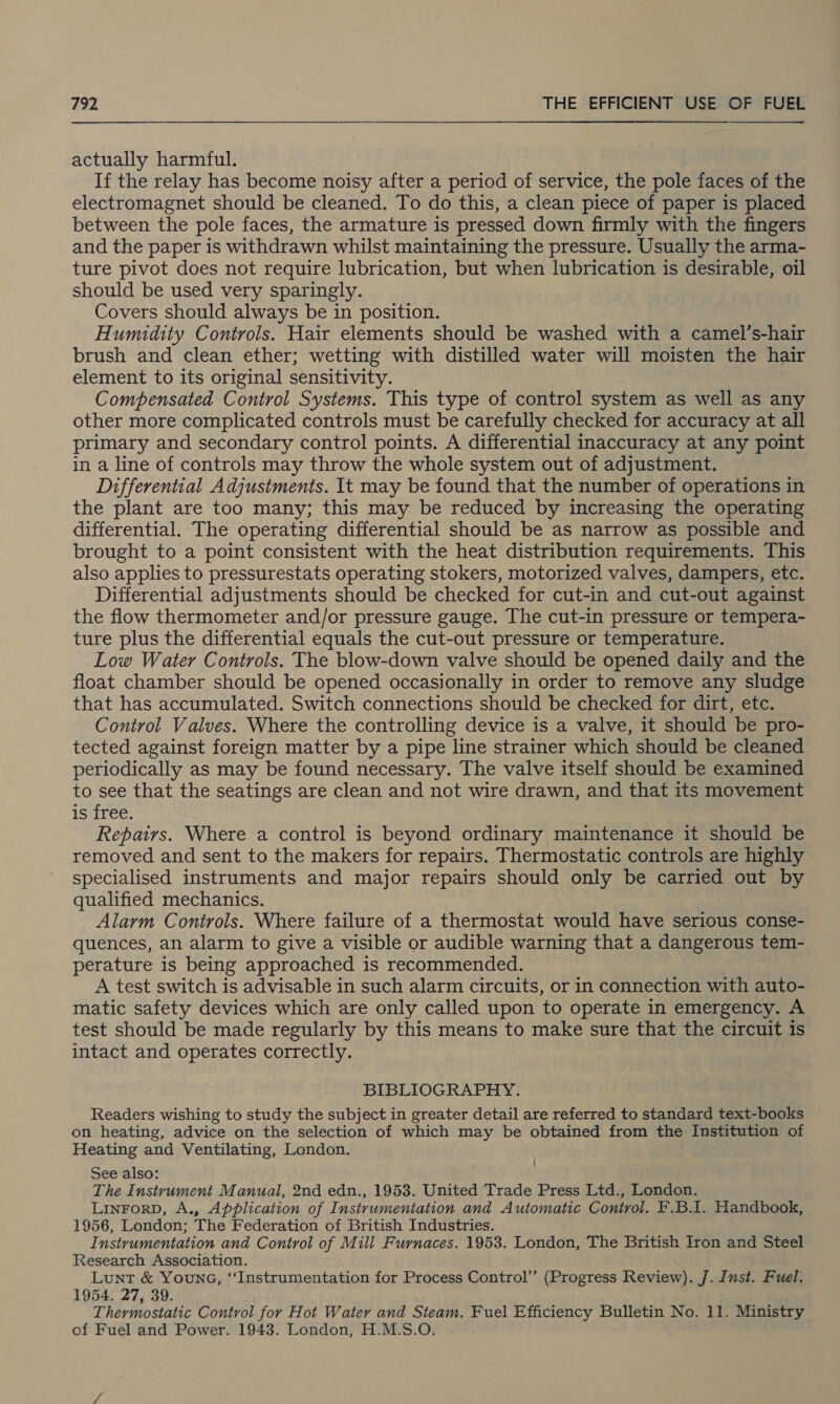  actually harmful. If the relay has become noisy after a period of service, the pole faces of the electromagnet should be cleaned. To do this, a clean piece of paper is placed between the pole faces, the armature is pressed down firmly with the fingers and the paper is withdrawn whilst maintaining the pressure. Usually the arma- ture pivot does not require lubrication, but when lubrication is desirable, oil should be used very sparingly. Covers should always be in position. Humidity Controls. Hair elements should be washed with a camel’s-hair brush and clean ether; wetting with distilled water will moisten the hair element to its original sensitivity. Compensated Control Systems. This type of control system as well as any other more complicated controls must be carefully checked for accuracy at all primary and secondary control points. A differential inaccuracy at any point in a line of controls may throw the whole system out of adjustment. Differential Adjustments. It may be found that the number of operations in the plant are too many; this may be reduced by increasing the operating differential. The operating differential should be as narrow as possible and brought to a point consistent with the heat distribution requirements. This also applies to pressurestats operating stokers, motorized valves, dampers, etc. Differential adjustments should be checked for cut-in and cut-out against the flow thermometer and/or pressure gauge. The cut-in pressure or tempera- ture plus the differential equals the cut-out pressure or temperature. Low Water Controls. The blow-down valve should be opened daily and the float chamber should be opened occasionally in order to remove any sludge that has accumulated. Switch connections should be checked for dirt, etc. Control Valves. Where the controlling device is a valve, it should be pro- tected against foreign matter by a pipe line strainer which should be cleaned periodically as may be found necessary. The valve itself should be examined to see that the seatings are clean and not wire drawn, and that its movement is free. Repairs. Where a control is beyond ordinary maintenance it should be removed and sent to the makers for repairs. Thermostatic controls are highly specialised instruments and major repairs should only be carried out by qualified mechanics. Alarm Controls. Where failure of a thermostat would have serious conse- quences, an alarm to give a visible or audible warning that a dangerous tem- perature is being approached is recommended. A test switch is advisable in such alarm circuits, or in connection with auto- matic safety devices which are only called upon to operate in emergency. A test should be made regularly by this means to make sure that the circuit is intact and operates correctly. BIBLIOGRAPHY. Readers wishing to study the subject in greater detail are referred to standard text-books on heating, advice on the selection of which may be obtained from the Institution of Heating and Ventilating, London. See also: The Instrument Manual, 2nd edn., 1953. United Trade Press Ltd., London. LINFORD, A., Application of Instrumentation and Automatic Control. F.B.I1. Handbook, 1956, London; The Federation of British Industries. Instrumentation and Control of Mill Furnaces. 1953. London, The British Iron and Steel Research Association. Lunt &amp; YOuNG, “Instrumentation for Process Control’ (Progress Review). J. Inst. Fuel. 1954. 27, 39. : Thermostatic Control for Hot Water and Steam. Fuel Efficiency Bulletin No. 11. Ministry of Fuel and Power. 1943. London, H.M.S.O.