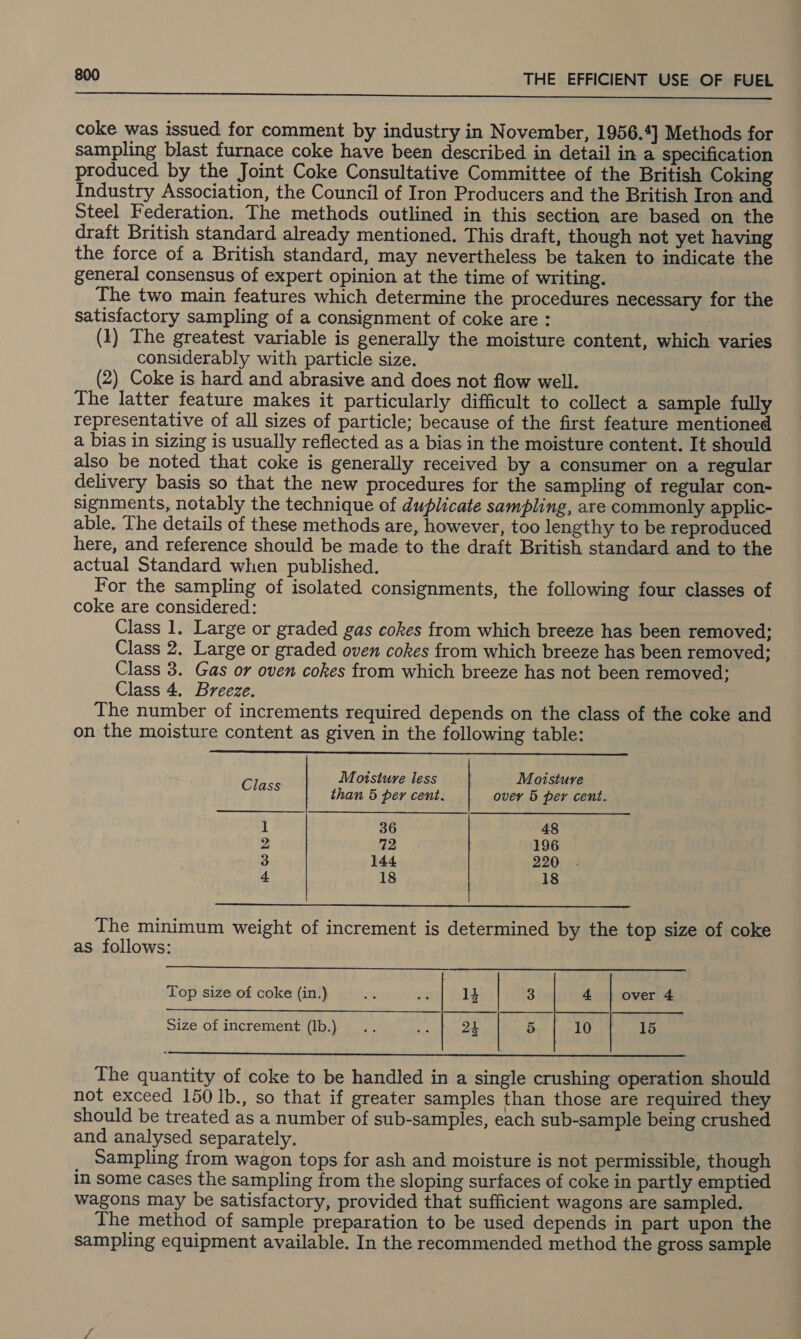 Se gener eee eee eT com bk ee coke was issued for comment by industry in November, 1956.4] Methods for sampling blast furnace coke have been described in detail in a specification produced by the Joint Coke Consultative Committee of the British Coking Industry Association, the Council of Iron Producers and the British Iron and Steel Federation. The methods outlined in this section are based on the draft British standard already mentioned. This draft, though not yet having the force of a British standard, may nevertheless be taken to indicate the general consensus of expert opinion at the time of writing. The two main features which determine the procedures necessary for the satisfactory sampling of a consignment of coke are: (1) The greatest variable is generally the moisture content, which varies considerably with particle size. (2) Coke is hard and abrasive and does not flow well. The latter feature makes it particularly difficult to collect a sample fully representative of all sizes of particle; because of the first feature mentioned a bias in sizing is usually reflected as a bias in the moisture content. It should also be noted that coke is generally received by a consumer on a regular delivery basis so that the new procedures for the sampling of regular con- signments, notably the technique of duplicate sampling, are commonly applic- able. The details of these methods are, however, too lengthy to be reproduced here, and reference should be made to the draft British standard and to the actual Standard when published. For the sampling of isolated consignments, the following four classes of coke are considered: Class 1. Large or graded gas cokes from which breeze has been removed; Class 2. Large or graded oven cokes from which breeze has been removed; Class 3. Gas or oven cokes from which breeze has not been removed; Class 4. Breeze. The number of increments required depends on the class of the coke and on the moisture content as given in the following table:  Bless Moisture less Moisture than 5 per cent. over 5 per cent. | 36 48 2 72 196 3 144 220 4 18 18  The minimum weight of increment is determined by the top size of coke as follows:   Top size of coke (in.) cS +g 14 3 4 | over 4 Size of increment (lb.) .. me 24 5 10 15  The quantity of coke to be handled in a single crushing operation should not exceed 150 Ib., so that if greater samples than those are required they should be treated as a number of sub-samples, each sub-sample being crushed and analysed separately. Sampling from wagon tops for ash and moisture is not permissible, though in some cases the sampling from the sloping surfaces of coke in partly emptied wagons may be satisfactory, provided that sufficient wagons are sampled. The method of sample preparation to be used depends in part upon the sampling equipment available. In the recommended method the gross sample