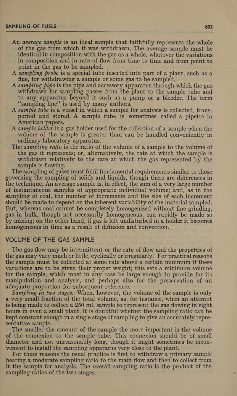 An average sample is an ideal sample that faithfully represents the whole of the gas from which it was withdrawn. The average sample must be identical in composition with the gas as a whole, whatever the variations in composition and in rate of flow from time to time and from point to point in the gas to be sampled. A sampling probe is a special tube inserted into part of a plant, such asa flue, for withdrawing a sample or some gas to be sampled. A sampling pipe is the pipe and accessory apparatus through which the gas withdrawn for sampling passes from the plant to the sample tube and to any apparatus beyond it such as a pump or a bleeder. The term “sampling line’ is used by many authors. A sample tube is a vessel in which a sample for analysis is collected, trans- ported and stored. A sample tube is sometimes called a pipette in American papers. A sample holder is a gas holder used for the collection of a sample when the volume of the sample is greater than can be handled conveniently in ordinary laboratory apparatus. The sampling ratio is the ratio of the volume of a sample to the volume of the gas it represents; or, alternatively, the rate at which the sample is withdrawn relatively to the rate at which the gas represented by the sample is flowing. 7 The sampling of gases must fulfil fundamental requirements similar to those governing the sampling of solids and liquids, though there are differences in the technique. An average sample is, in effect, the sum of a very large number of instantaneous samples of appropriate individual volume; and, as in the sampling of coal, the number of increments and the size of each increment should be made to depend on the inherent variability of the material sampled. But, whereas coal cannot be completely homogenized without fine grinding, gas in bulk, though not necessarily homogeneous, can rapidly be made so by mixing; on the other hand, if gas is left undisturbed in a holder it becomes homogeneous in time as a result of diffusion and convection. VOLUME OF THE GAS SAMPLE The gas flow may be intermittent or the rate of flow and the propetties of the gas may vary much or little, cyclically or irregularly. For practical reasons the sample must be collected at some rate above a certain minimum if these variations are to be given their proper weight; this sets a minimum volume for the sample, which must in any case be large enough to provide for its manipulation and analysis, and perhaps also for the preservation of an adequate proportion for subsequent reference. Sampling in two stages. When, however, the volume of the sample is only a very small fraction of the total volume, as, for instance, when an attempt is being made to collect a 250 ml. sample to represent the gas flowing in eight hours in even a small plant, it is doubtful whether the sampling ratio can be kept constant enough in-a single stage of sampling to give an accurately repre- sentative sample. The smaller the amount of the sample the more important is the volume of the connexion to the sample tube. This connexion should be of small diameter and not unreasonably long, though it might sometimes be incon- venient to install the sampling apparatus very close to the plant. For these reasons the usual practice is first to withdraw a primary sample bearing a moderate sampling ratio to the main flow and then to collect from it the sample for analysis. The overall sampling ratio is the product of the sampling ratios of the two stages.