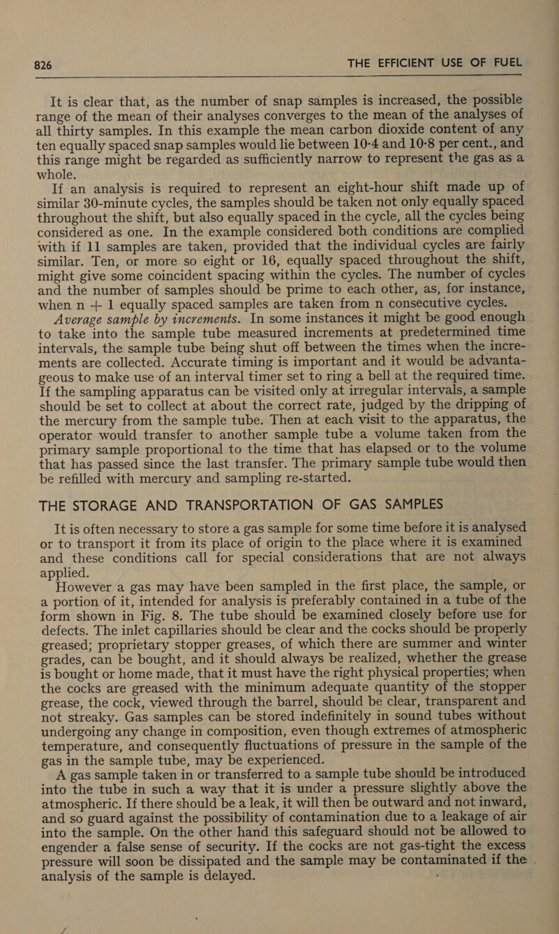  It is clear that, as the number of snap samples is increased, the possible range of the mean of their analyses converges to the mean of the analyses of all thirty samples. In this example the mean carbon dioxide content of any ten equally spaced snap samples would lie between 10-4 and 10-8 per cent., and this range might be regarded as sufficiently narrow to represent the gas as a whole. If an analysis is required to represent an eight-hour shift made up of similar 30-minute cycles, the samples should be taken not only equally spaced throughout the shift, but also equally spaced in the cycle, all the cycles being considered as one. In the example considered both conditions are complied with if 11 samples are taken, provided that the individual cycles are fairly similar. Ten, or more so eight or 16, equally spaced throughout the shift, might give some coincident spacing within the cycles. The number of cycles and the number of samples should be prime to each other, as, for instance, when n + 1 equally spaced samples are taken from n consecutive cycles. Average sample by increments. In some instances it might be good enough to take into the sample tube measured increments at predetermined time intervals, the sample tube being shut off between the times when the incre- ments are collected. Accurate timing is important and it would be advanta- geous to make use of an interval timer set to ring a bell at the required time. If the sampling apparatus can be visited only at irregular intervals, a sample should be set to collect at about the correct rate, judged by the dripping of the mercury from the sample tube. Then at each visit to the apparatus, the operator would transfer to another sample tube a volume taken from the primary sample proportional to the time that has elapsed or to the volume that has passed since the last transfer. The primary sample tube would then be refilled with mercury and sampling re-started. THE STORAGE AND TRANSPORTATION OF GAS SAMPLES It is often necessary to store a gas sample for some time before it is analysed or to transport it from its place of origin to the place where it is examined and these conditions call for special considerations that are not always applied. However a gas may have been sampled in the first place, the sample, or a portion of it, intended for analysis is preferably contained in a tube of the form shown in Fig. 8. The tube should be examined closely before use for defects. The inlet capillaries should be clear and the cocks should be properly greased; proprietary stopper greases, of which there are summer and winter grades, can be bought, and it should always be realized, whether the grease is bought or home made, that it must have the right physical properties; when the cocks are greased with the minimum adequate quantity of the stopper grease, the cock, viewed through the barrel, should be clear, transparent and not streaky. Gas samples can be stored indefinitely in sound tubes without undergoing any change in composition, even though extremes of atmospheric temperature, and consequently fluctuations of pressure in the sample of the gas in the sample tube, may be experienced. A gas sample taken in or transferred to a sample tube should be introduced into the tube in such a way that it is under a pressure slightly above the atmospheric. If there should be a leak, it will then be outward and not inward, and so guard against the possibility of contamination due to a leakage of air into the sample. On the other hand this safeguard should not be allowed to engender a false sense of security. If the cocks are not gas-tight the excess pressure will soon be dissipated and the sample may be contaminated if the . analysis of the sample is delayed.