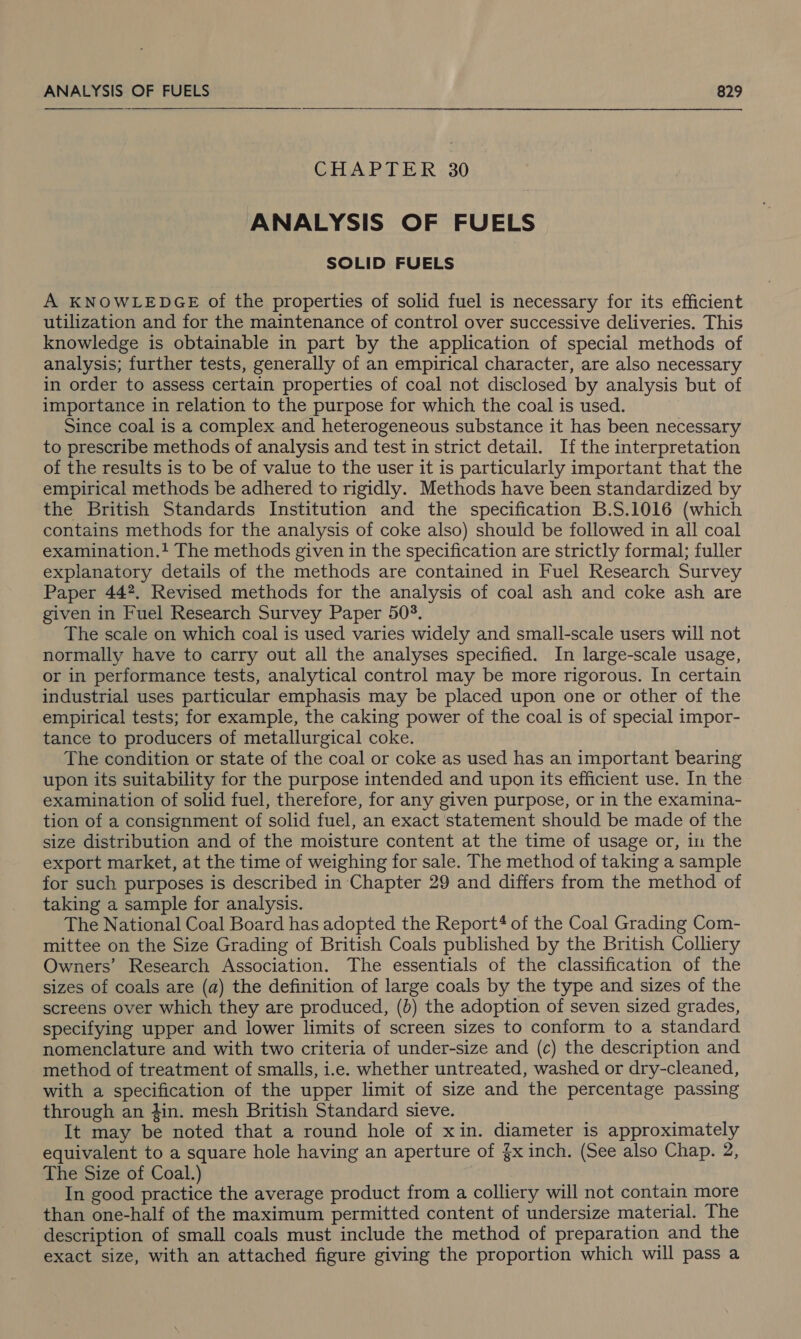 CHAPTER 30 ANALYSIS OF FUELS SOLID FUELS A KNOWLEDGE of the properties of solid fuel is necessary for its efficient utilization and for the maintenance of control over successive deliveries. This knowledge is obtainable in part by the application of special methods of analysis; further tests, generally of an empirical character, are also necessary in order to assess certain properties of coal not disclosed by analysis but of importance in relation to the purpose for which the coal is used. Since coal is a complex and heterogeneous substance it has been necessary to prescribe methods of analysis and test in strict detail. If the interpretation of the results is to be of value to the user it is particularly important that the empirical methods be adhered to rigidly. Methods have been standardized by the British Standards Institution and the specification B.S.1016 (which contains methods for the analysis of coke also) should be followed in all coal examination.! The methods given in the specification are strictly formal; fuller explanatory details of the methods are contained in Fuel Research Survey Paper 442. Revised methods for the analysis of coal ash and coke ash are given in Fuel Research Survey Paper 503. The scale on which coal is used varies widely and small-scale users will not normally have to carry out all the analyses specified. In large-scale usage, or in performance tests, analytical control may be more rigorous. In certain industrial uses particular emphasis may be placed upon one or other of the empirical tests; for example, the caking power of the coal is of special impor- tance to producers of metallurgical coke. The condition or state of the coal or coke as used has an important bearing upon its suitability for the purpose intended and upon its efficient use. In the examination of solid fuel, therefore, for any given purpose, or in the examina- tion of a consignment of solid fuel, an exact statement should be made of the size distribution and of the moisture content at the time of usage or, in the export market, at the time of weighing for sale. The method of taking a sample for such purposes is described in Chapter 29 and differs from the method of taking a sample for analysis. The National Coal Board has adopted the Report? of the Coal Grading Com- mittee on the Size Grading of British Coals published by the British Colliery Owners’ Research Association. The essentials of the classification of the sizes of coals are (a) the definition of large coals by the type and sizes of the screens over which they are produced, (b) the adoption of seven sized grades, specifying upper and lower limits of screen sizes to conform to a standard nomenclature and with two criteria of under-size and (c) the description and method of treatment of smalls, i.e. whether untreated, washed or dry-cleaned, with a specification of the upper limit of size and the percentage passing through an in. mesh British Standard sieve. It may be noted that a round hole of xin. diameter is approximately equivalent to a square hole having an aperture of {x inch. (See also Chap. 2, The Size of Coal.) In good practice the average product from a colliery will not contain more than one-half of the maximum permitted content of undersize material. The description of small coals must include the method of preparation and the exact size, with an attached figure giving the proportion which will pass a