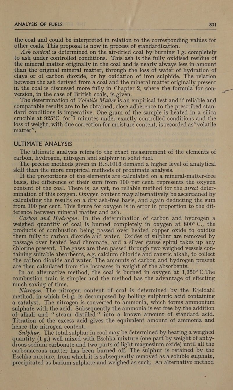 the coal and could be interpreted in relation to the corresponding values for other coals. This proposal is now in process of standardization. | Ash content is determined on the air-dried coal by burning 1 g. completely to ash under controlled conditions. This ash is the fully oxidised residue of the mineral matter originally in the coal and is nearly always less in amount than the original mineral matter, through the loss of water of hydration of clays or of carbon dioxide, or by oxidation of iron sulphide. The relation between the ash derived from a coal and the mineral matter originally present in the coal is discussed more fully in Chapter 2, where the formula for con- version, in the case of British coals, is given. _ The determination of Volatile Matter is an empirical test and if reliable and comparable results are to be obtained, close adherence to the prescribed stan- dard conditions is imperative. One gram of the sample is heated in a silica crucible at 925°C. for 7 minutes under exactly controlled conditions and the loss of weight, with due correction for moisture content, is recorded as‘‘volatile matter”’, ULTIMATE ANALYSIS The ultimate analysis refers to the exact measurement of the elements of carbon, hydrogen, nitrogen and sulphur in solid fuel. The precise methods given in B.S.1016 demand a higher level of analytical skill than the more empirical methods of proximate analysis. If the proportions of the elements are calculated on a mineral-matter-free basis, the difference of their sum from 100 per cent. represents the oxygen content of the coal. There is, as yet, no reliable method for the direct deter- mination of this oxygen. Oxygen content may alternatively be ascertained by calculating the results on a dry ash-free basis, and again deducting the sum from 100 per cent. This figure for oxygen is in error in proportion to the dif- ference between mineral matter and ash. Carbon and Hydrogen. In the determination of carbon and hydrogen a weighed quantity of coal is burned completely in oxygen at 800°C., the products of combustion being passed over heated copper oxide to oxidise them fully to carbon dioxide and water. Oxides of sulphur are removed by passage over heated lead chromate, and a silver gauze spiral takes up any chlorine present. The gases are then passed through two weighed vessels con- taining suitable absorbents, e.g. calcium chloride and caustic alkali, to collect the carbon dioxide and water. The amounts of carbon and hydrogen present are then calculated from the increases in weight of the absorbents. In an alternative method, the coal is burned in oxygen at 1,850° C.The combustion train is simpler and the method has the advantage of effecting much saving of time. Nitrogen. The nitrogen content of coal is determined by the Kjeldahl method, in which 0-1 g. is decomposed by boiling sulphuric acid containing a catalyst. The nitrogen is converted to ammonia, which forms ammonium sulphate with the acid. Subsequently the ammonia is set free by the addition of alkali and ‘“‘ steam distilled’’ into a known amount of standard acid. Titration of the excess acid gives the equivalent amount of ammonia and hence the nitrogen content. Sulphur. The total sulphur in coal may be determined by heating a weighed quantity (1 g.) well mixed with Eschka mixture (one part by weight of anhy- drous sodium carbonate and two parts of light magnesium oxide) until all the carbonaceous matter has been burned off. The sulphur is retained by the Eschka mixture, from which it is subsequently removed as a soluble sulphate, precipitated as barium sulphate and weighed as such. An alternative method GOS