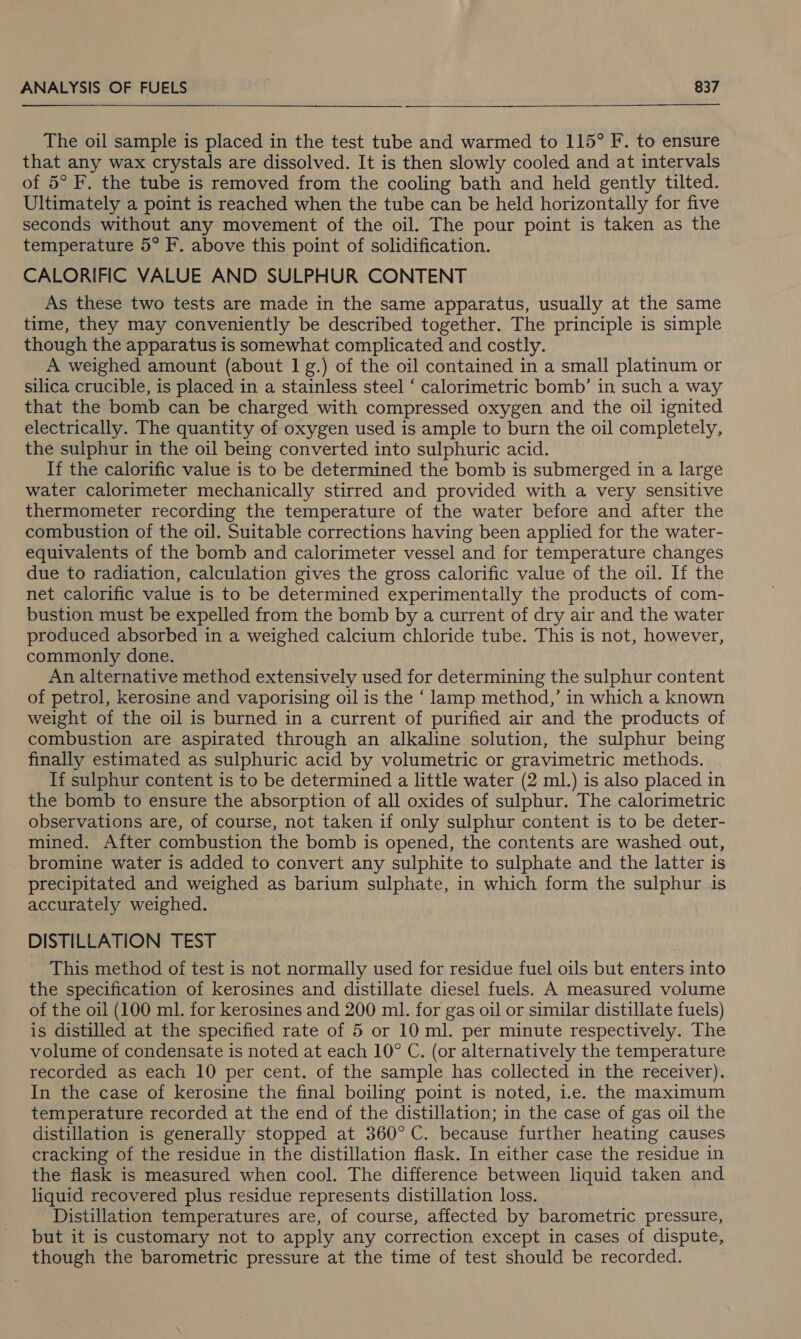 The oil sample is placed in the test tube and warmed to 115° F. to ensure that any wax crystals are dissolved. It is then slowly cooled and at intervals of 5° F. the tube is removed from the cooling bath and held gently tilted. Ultimately a point is reached when the tube can be held horizontally for five seconds without any movement of the oil. The pour point is taken as the temperature 5° F. above this point of solidification. CALORIFIC VALUE AND SULPHUR CONTENT As these two tests are made in the same apparatus, usually at the same time, they may conveniently be described together. The principle is simple though the apparatus is somewhat complicated and costly. A weighed amount (about 1 g.) of the oil contained in a small platinum or silica crucible, is placed in a stainless steel ‘ calorimetric bomb’ in such a way that the bomb can be charged with compressed oxygen and the oil ignited electrically. The quantity of oxygen used is ample to burn the oil completely, the sulphur in the oil being converted into sulphuric acid. If the calorific value is to be determined the bomb is submerged in a large water calorimeter mechanically stirred and provided with a very sensitive thermometer recording the temperature of the water before and after the combustion of the oil. Suitable corrections having been applied for the water- equivalents of the bomb and calorimeter vessel and for temperature changes due to radiation, calculation gives the gross calorific value of the oil. If the net calorific value is to be determined experimentally the products of com- bustion must be expelled from the bomb by a current of dry air and the water produced absorbed in a weighed calcium chloride tube. This is not, however, commonly done. An alternative method extensively used for determining the sulphur content of petrol, kerosine and vaporising oil is the ‘ lamp method,’ in which a known weight of the oil is burned in a current of purified air and the products of combustion are aspirated through an alkaline solution, the sulphur being finally estimated as sulphuric acid by volumetric or gravimetric methods. If sulphur content is to be determined a little water (2 ml.) is also placed in the bomb to ensure the absorption of all oxides of sulphur. The calorimetric observations are, of course, not taken if only sulphur content is to be deter- mined. After combustion the bomb is opened, the contents are washed out, bromine water is added to convert any sulphite to sulphate and the latter is precipitated and weighed as barium sulphate, in which form the sulphur is accurately weighed. DISTILLATION TEST This method of test is not normally used for residue fuel oils but enters into the specification of kerosines and distillate diesel fuels. A measured volume of the oil (100 ml. for kerosines and 200 ml. for gas oil or similar distillate fuels) is distilled at the specified rate of 5 or 10 ml. per minute respectively. The volume of condensate is noted at each 10° C. (or alternatively the temperature recorded as each 10 per cent. of the sample has collected in the receiver). In the case of kerosine the final boiling point is noted, i.e. the maximum temperature recorded at the end of the distillation; in the case of gas oil the distillation is generally stopped at 360° C. because further heating causes cracking of the residue in the distillation flask. In either case the residue in the flask is measured when cool. The difference between liquid taken and liquid recovered plus residue represents distillation loss. Distillation temperatures are, of course, affected by barometric pressure, but it is customary not to apply any correction except in cases of dispute, though the barometric pressure at the time of test should be recorded.