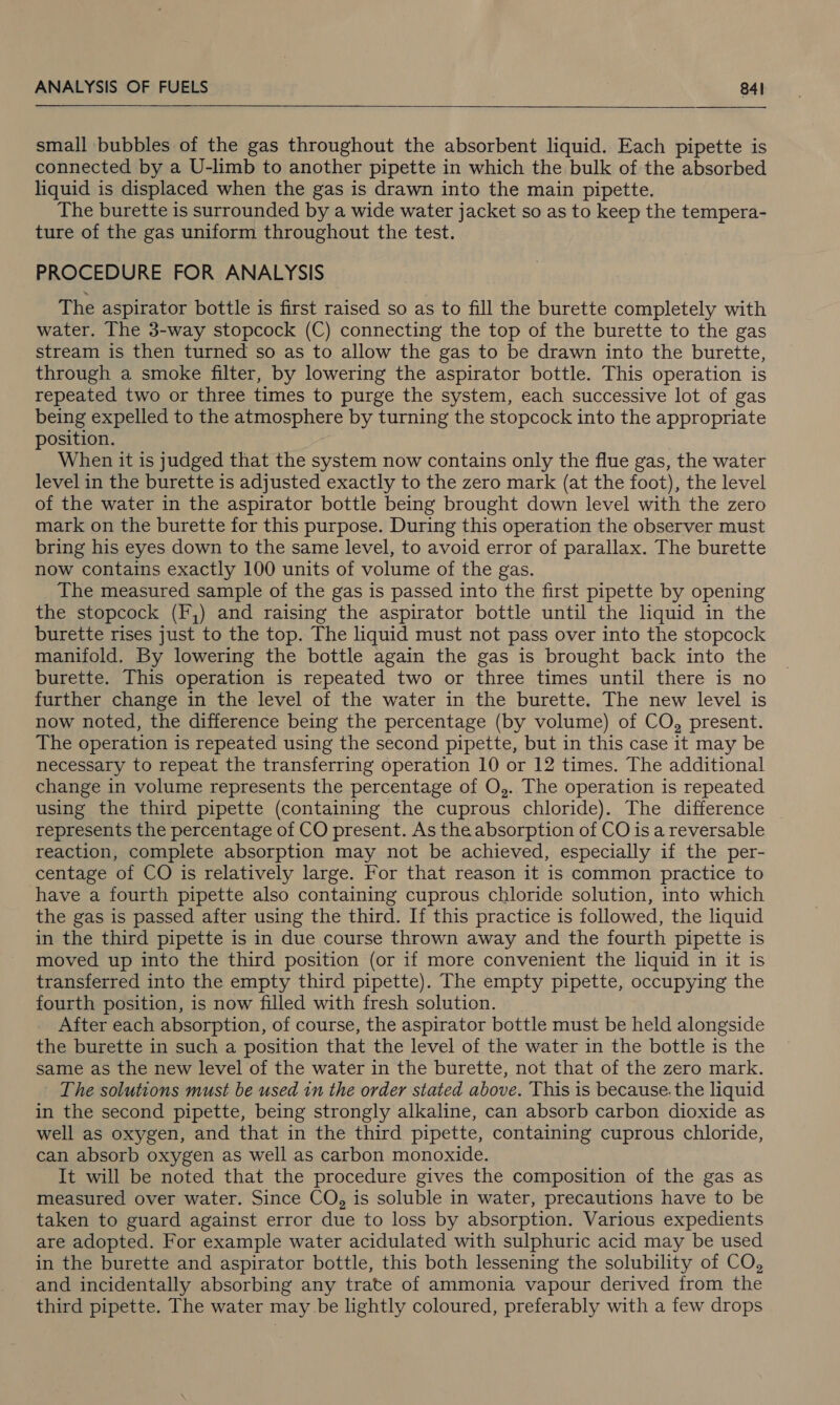   small bubbles of the gas throughout the absorbent liquid. Each pipette is connected by a U-limb to another pipette in which the bulk of the absorbed liquid is displaced when the gas is drawn into the main pipette. The burette is surrounded by a wide water jacket so as to keep the tempera- ture of the gas uniform throughout the test. PROCEDURE FOR ANALYSIS The aspirator bottle is first raised so as to fill the burette completely with water. The 3-way stopcock (C) connecting the top of the burette to the gas stream is then turned so as to allow the gas to be drawn into the burette, through a smoke filter, by lowering the aspirator bottle. This operation is repeated two or three times to purge the system, each successive lot of gas being expelled to the atmosphere by turning the stopcock into the appropriate position. When it is judged that the system now contains only the flue gas, the water level in the burette is adjusted exactly to the zero mark (at the foot), the level of the water in the aspirator bottle being brought down level with the zero mark on the burette for this purpose. During this operation the observer must bring his eyes down to the same level, to avoid error of parallax. The burette now contains exactly 100 units of volume of the gas. The measured sample of the gas is passed into the first pipette by opening the stopcock (F,) and raising the aspirator bottle until the liquid in the burette rises just to the top. The liquid must not pass over into the stopcock manifold. By lowering the bottle again the gas is brought back into the burette. This operation is repeated two or three times until there is no further change in the level of the water in the burette. The new level is now noted, the difference being the percentage (by volume) of CO, present. The operation is repeated using the second pipette, but in this case it may be necessary to repeat the transferring operation 10 or 12 times. The additional change in volume represents the percentage of O,. The operation is repeated using the third pipette (containing the cuprous chloride). The difference represents the percentage of CO present. As the absorption of CO is a reversable reaction, complete absorption may not be achieved, especially if the per- centage of CO is relatively large. For that reason it is common practice to have a fourth pipette also containing cuprous chloride solution, into which the gas is passed after using the third. If this practice is followed, the liquid in the third pipette is in due course thrown away and the fourth pipette is moved up into the third position (or if more convenient the liquid in it is transferred into the empty third pipette). The empty pipette, occupying the fourth position, is now filled with fresh solution. After each absorption, of course, the aspirator bottle must be held alongside the burette in such a position that the level of the water in the bottle is the same as the new level of the water in the burette, not that of the zero mark. The solutions must be used in the order stated above. This is because. the liquid in the second pipette, being strongly alkaline, can absorb carbon dioxide as well as oxygen, and that in the third pipette, containing cuprous chloride, can absorb oxygen as well as carbon monoxide. It will be noted that the procedure gives the composition of the gas as measured over water. Since CO, is soluble in water, precautions have to be taken to guard against error due to loss by absorption. Various expedients are adopted. For example water acidulated with sulphuric acid may be used in the burette and aspirator bottle, this both lessening the solubility of CO, and incidentally absorbing any trate of ammonia vapour derived from the third pipette. The water may be lightly coloured, preferably with a few drops