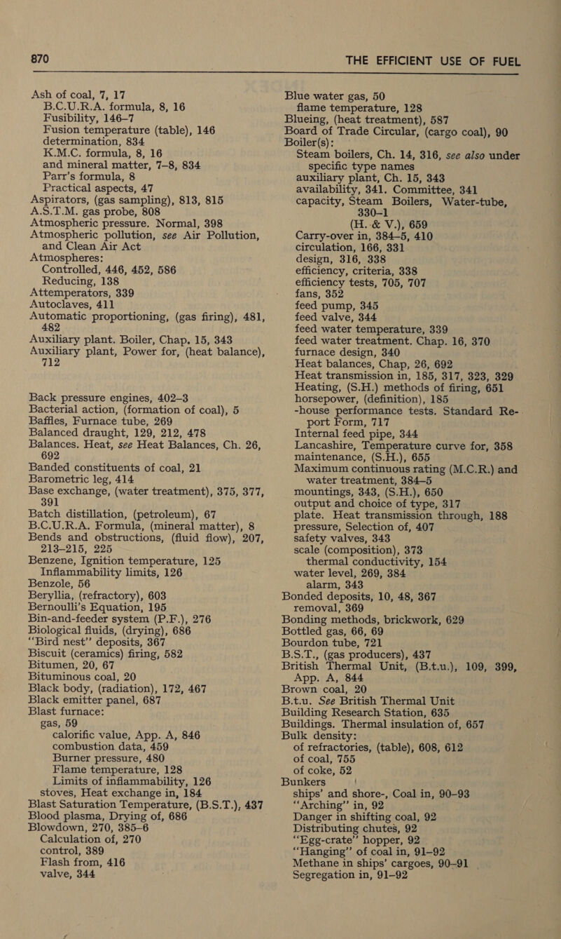  Ash of coal, 7, 17 B.C.U.R.A. formula, 8, 16 Fusibility, 146-7 Fusion temperature (table), 146 determination, 834 K.M.C. formula, 8, 16 and mineral matter, 7-8, 834 Parr’s formula, 8 Practical aspects, 47 Aspirators, (gas sampling), 813, 815 A.S.T.M. gas probe, 808 Atmospheric pressure. Normal, 398 Atmospheric pollution, see Air Pollution, and Clean Air Act Atmospheres: Controlled, 446, 452, 586 Reducing, 138 Attemperators, 339 Autoclaves, 411 Automatic proportioning, (gas firing), 481, 482 Auxiliary plant. Boiler, Chap. 15, 343 Auxiliary plant, Power for, (heat balance), Back pressure engines, 402-3 Bacterial action, (formation of coal), 5 Baffles, Furnace tube, 269 Balanced draught, 129, 212, 478 Balances. Heat, see Heat Balances, Ch. 26, 692 Banded constituents of coal, 21 Barometric leg, 414 Base exchange, (water treatment), 375, 377, 391 Batch distillation, (petroleum), 67 B.C.U.R.A. Formula, (mineral matter), 8 Bends and obstructions, (fluid flow), 207, 213-215, 225 Benzene, Ignition temperature, 125 Inflammability limits, 126 Benzole, 56 Beryllia, (refractory), 603 Bernoulli’s Equation, 195 Bin-and-feeder system (P.F.), 276 Biological fluids, (drying), 686 “Bird nest’”’ deposits, 367 Biscuit (ceramics) firing, 582 Bitumen, 20, 67 Bituminous coal, 20 Black body, (radiation), 172, 467 Black emitter panel, 687 Blast furnace: gas, 59 calorific value, App. A, 846 combustion data, 459 Burner pressure, 480 Flame temperature, 128 Limits of inflammability, 126 stoves, Heat exchange in, 184 Blast Saturation Temperature, (B.S.T.), 437 Blood plasma, Drying of, 686 Blowdown, 270, 385-6 Calculation of, 270 control, 389 Flash from, 416 valve, 344 Blue water gas, 50 flame temperature, 128 Blueing, (heat treatment), 587 Board of Trade Circular, (cargo coal), 90 Boiler(s): Steam boilers, Ch. 14, 316, see also under specific type names auxiliary plant, Ch. 15, 343 availability, 341. Committee, 341 capacity, Steam Boilers, Water-tube, 330-1 (H.:-&amp; V.), 659 Carry-over in, 384—5, 410 circulation, 166, 331 design, 316, 338 efficiency, criteria, 338 efficiency tests, 705, 707 fans, 352 feed pump, 345 feed valve, 344 feed water temperature, 339 feed water treatment. Chap. 16, 370 furnace design, 340 Heat balances, Chap, 26, 692 Heat transmission in, 185, 317, 323, 329 Heating, (S.H.) methods of firing, 651 horsepower, (definition), 185 -house performance tests. Standard Re-. port Form, 717 Internal feed pipe, 344 Lancashire, Temperature curve for, 358 maintenance, (S.H.), 655 Maximum continuous rating (M.C.R.) and water treatment, 384-5 mountings, 343, (S.H.), 650 output and choice of type, 317 plate. Heat transmission through, 188 pressure, Selection of, 407 safety valves, 343 scale (composition), 373 thermal conductivity, 154 water level, 269, 384 alarm, 343 Bonded deposits, 10, 48, 367 removal, 369 Bonding methods, brickwork, 629 Bottled gas, 66, 69 Bourdon tube, 721 B.S.T., (gas producers), 437 British Thermal Unit, (B.t.u.), 109, 399, App. A, 844 Brown coal, 20 B.t.u. See British Thermal Unit Building Research Station, 635 Buildings. Thermal insulation of, 657 Bulk density: of refractories, (table), 608, 612 of coal, 755 of coke, 52 Bunkers ships’ and shore-, Coal in, 90-93 ““Arching”’ in, 92 Danger in shifting coal, 92 Distributing chutes, 92 ““Egg-crate’’ hopper, 92 ““Hanging”’ of coal in, 91-92 Methane in ships’ cargoes, 90-91 | Segregation in, 91-92