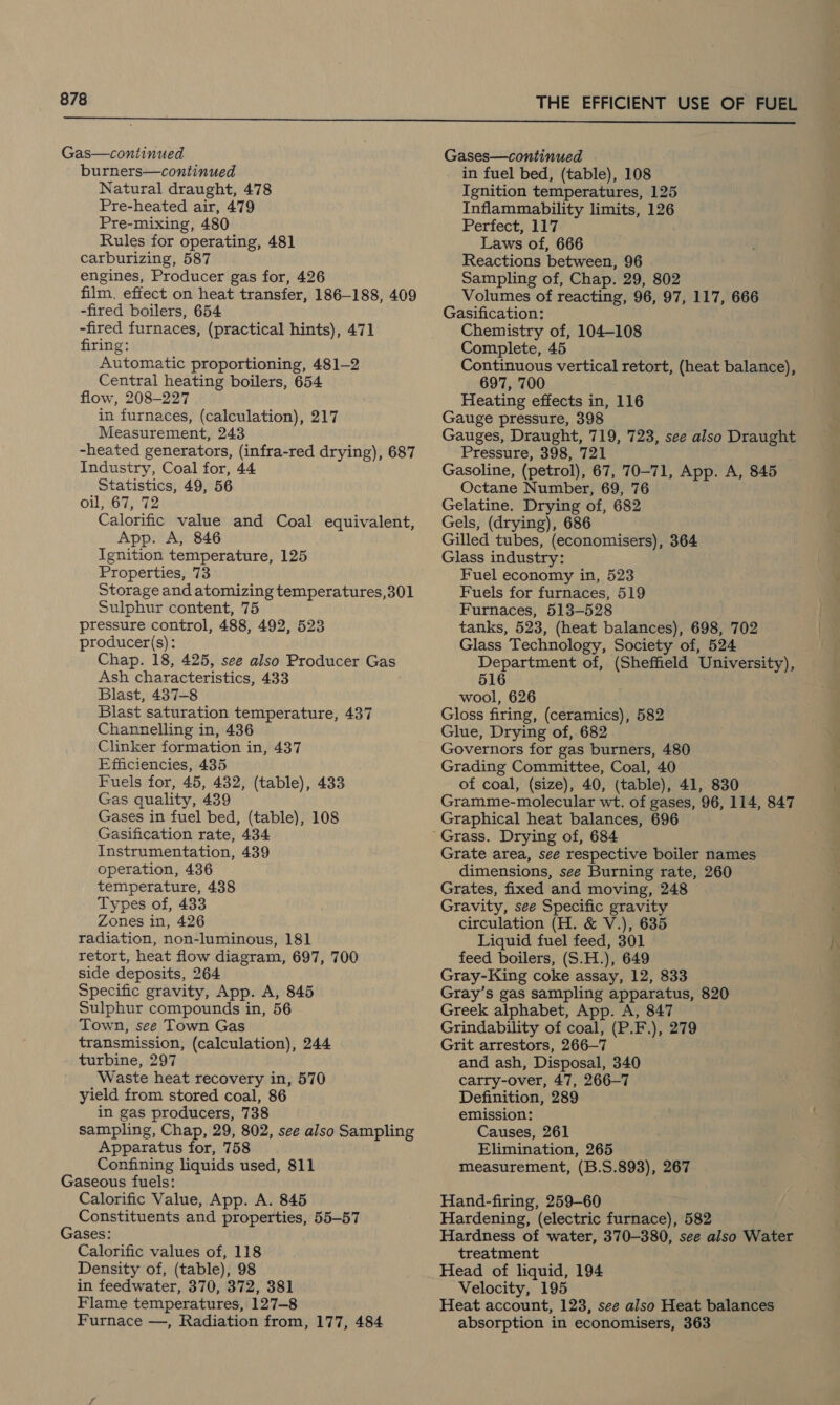 Gas—continued burners—continued Natural draught, 478 Pre-heated air, 479 Pre-mixing, 480 Rules for operating, 481 carburizing, 587 engines, Producer gas for, 426 film, effect on heat transfer, 186-188, 409 -fired boilers, 654 -fired furnaces, (practical hints), 471 firing: Automatic proportioning, 481-2 Central heating boilers, 654 flow, 208-227 in furnaces, (calculation), 217 Measurement, 243 -heated generators, (infra-red drying), 687 Industry, Coal for, 44 Statistics, 49, 56 oil, 67, 72 Calorific value and Coal equivalent, App. A, 846 Ignition temperature, 125 Properties, 73 Storage and atomizing temperatures,301 Sulphur content, 75 pressure control, 488, 492, 523 producer(s): Chap. 18, 425, see also Producer Gas Ash characteristics, 433 Blast, 437-8 Blast saturation temperature, 437 Channelling in, 436 Clinker formation in, 437 Efficiencies, 435 Fuels for, 45, 432, (table), 433 Gas quality, 439 Gases in fuel bed, (table), 108 Gasification rate, 434 Instrumentation, 439 operation, 436 temperature, 438 Types of, 433 Zones in, 426 radiation, non-luminous, 181 retort, heat flow diagram, 697, 700 side deposits, 264 Specific gravity, App. A, 845 Sulphur compounds in, 56 Town, see Town Gas transmission, (calculation), 244 turbine, 297 Waste heat recovery in, 570 yield from stored coal, 86 in gas producers, 738 sampling, Chap, 29, 802, see also Sampling Apparatus for, 758 Confining liquids used, 811 Gaseous fuels: Calorific Value, App. A. 845 Constituents and properties, 55-57 Gases: Calorific values of, 118 Density of, (table), 98 in feedwater, 370, 372, 381 Flame temperatures, 127-8 Furnace —, Radiation from, 177, 484 Gases—continued in fuel bed, (table), 108 Ignition temperatures, 125 Inflammability limits, 126 Perfect, 117 Laws of, 666 Reactions between, 96 Sampling of, Chap. 29, 802 Volumes of reacting, 96, 97, 117, 666 Gasification: Chemistry of, 104-108 Complete, 45 Continuous vertical retort, (heat balance), 697, 700 Heating effects in, 116 Gauge pressure, 398 Gauges, Draught, 719, 723, see also Draught Pressure, 398, 721 Gasoline, (petrol), 67, 70-71, App. A, 845 Octane Number, 69, 76 Gelatine. Drying of, 682 Gels, (drying), 686 Gilled tubes, (economisers), 364 Glass industry: Fuel economy in, 523 Fuels for furnaces, 519 Furnaces, 513-528 tanks, 523, (heat balances), 698, 702 Glass Technology, Society of, 524 Department of, (Sheffield University), 516 wool, 626 Gloss firing, (ceramics), 582 Glue, Drying of, 682 Governors for gas burners, 480 Grading Committee, Coal, 40 of coal, (size), 40, (table), 41, 830 Gramme-molecular wt. of gases, 96, 114, 847 Graphical heat balances, 696 Grate area, see respective boiler names dimensions, see Burning rate, 260 Grates, fixed and moving, 248 Gravity, see Specific gravity circulation (H. &amp; V.), 635 Liquid fuel feed, 301 feed boilers, (S.H.), 649 Gray-King coke assay, 12, 833 Gray’s gas sampling apparatus, 820 Greek alphabet, App. A, 847 Grindability of coal, (P.F.), 279 Grit arrestors, 266—7 and ash, Disposal, 340 carry-over, 47, 266-7 Definition, 289 emission: Causes, 261 Elimination, 265 Measurement, (B.S.893), 267 Hand-firing, 259-60 Hardening, (electric furnace), 582 Hardness of water, 370-380, see also Water treatment Velocity, 195 Heat account, 123, see also Heat balances absorption in economisers, 363