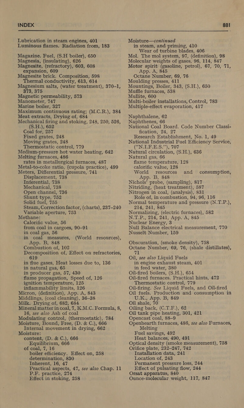  Lubrication in steam engines, 401 Luminous flames. Radiation from, 183 Magazine. Fuel, (S.H boiler), 650 Magnesia, (insulating), 626 Magnesite, (refractory), 603, 608 expansion, 609 Magnesite brick. Composition, 598 Thermal conductivity, 613, 614 Magnesium salts, (water treatment), 370-1, 373, 375 Magnetic permeability, 573 Manometer, 747 Marine boiler, 327 : Maximum continuous rating; (M.C.R.), 384 Meat extracts, Drying of, 684 Mechanical firing and stoking, 248, 250, 526, (S.H.), 652 Coal for, 257 Fixed grates, 248 Moving grates, 248 Thermostatic control, 779 Medium-pressure hot water heating, 642 Melting furnaces, 486 rates in metallurgical furnaces, 487 Metal-to-coke ratio, (cupola practice), 499 Meters, Differential pressure, 741 Displacement, 738 Inferential, 738 Mechanical, 738 Open channel, 736 Shunt type, 752 Solid fuel, 755 Steam, Correction factor, (charts), 237-240 Variable aperture, 753 Methane: Calorific value, 56 from coal in cargoes, 90-91 in coal gas, 56 in coal measures, App. B, 848 Combustion of, 102 Decomposition of, Effect on refractories, 619 in flue gases, Heat losses due to, 136 in natural gas, 65 in producer gas, 57, 430 flame propagation, Speed of, 126 ignition temperature, 125 inflammability limits, 126 Micron, (definition), App. A, 843 Middlings, (coal cleaning), 36-38 Milk. Drying of, 682, 684 Mineral matter in coal, 7, K.M.C. Formula, 8, 16, see also Ash of coal Modulating control, (thermostatic), 784 Moisture, Bound, Free, (D. &amp; C.), 666 Internal movement in drying, 662 Moisture: content, (D. &amp; C.), 666 Equilibrium, 666 of coal, 7, 16 boiler efficiency. Effect on, 258 determination, 830 Inherent, 16, 47 Practical aspects, 47, see also Chap. 11 P.F. practice, 274 (World resources), Moisture—continued in steam, and priming, 410 Wear of turbine blades, 406 Mol. The mol system, 97, (definition), 98 Molecular weights of gases, 96, 114, 847 Motor spirit (gasoline, petrol), 67, 70, 71, App. A, 845 Octane Number, 69, 76 Moulding presses, 411 Mountings, Boiler, 343, (S.H.), 650 Muffle furnaces, 538 Mullite, 600 Multi-boiler installations, Control, 783 Multiple-effect evaporation, 417 Naphthalene, 62 Naphthenes, 66 National Coal Board. Code Number Classi- fication, 24, 27 Research Establishment, No. 1, 49 National Industrial Fuel Efficiency Service, CONTE ELS); FOF Natural circulation, (S.H.), 636 Natural gas, 66 flame temperature, 128 calorific value, 128 World resources App. B, 848 Nichols’ probe, (sampling), 817 Nitriding, (heat treatment), 587 Nitrogen in coal, (analysis), 831 Role of, in combustion, 94, 96, 116 Normal temperature and pressure (N.T.P.), 214, 241, 845 Normalizing, (electric furnaces), 582 N.T.P., 214, 241, App. A, 845 Nuclear Energy, 3 Null Balance electrical measurement, 770 Nusselt Number, 159 and consumption, Obscuration, (smoke density), 758 Octane Number, 69, 76, (shale distillates), 71 Oil, see also Liquid Fuels in engine exhaust steam, 401 in feed water, 380 Oil-fired boilers, (S.H.), 654 Oil-fired furnaces. Practical hints, 472 Thermostatic control, 779 Oil-firing. See Liquid Fuels, and Oil-fired Oil fuels. Production and consumption in U.K., App. B, 849 Oil shale, 70 Oiling back, (C.T.F.), 62 Oil tank pipe heating, 301, 421 Opencast coal, 88-9 Openhearth furnaces, 486, see also Furnaces, Melting Fuel savings, 492 Heat balances, 490, 491 Optical density (smoke measurement), 758 Orifice plate, 232-247, 742 Installation data, 241 Location of, 243 Permanent pressure loss, 244 Effect of pulsating flow, 244 Orsat apparatus, 840