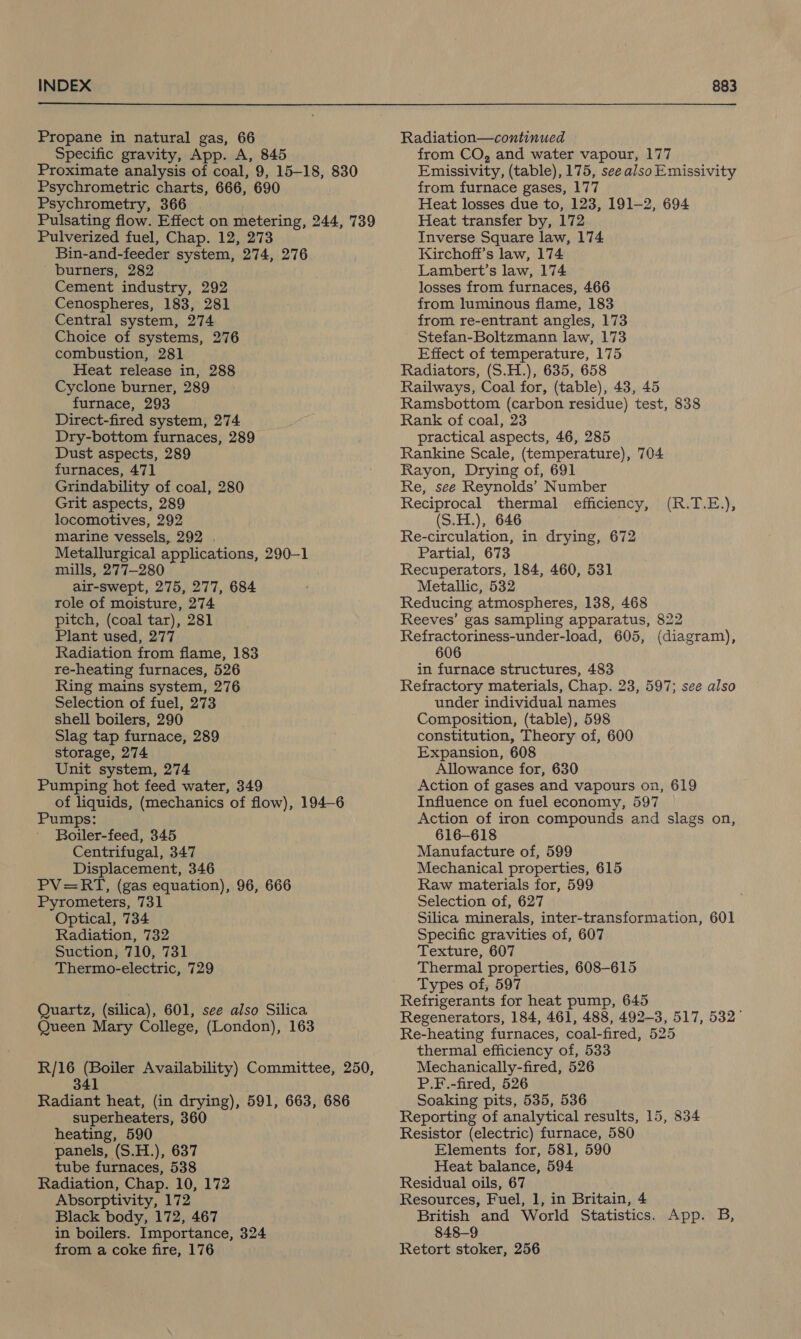 Propane in natural gas, 66 Specific gravity, App. A, 845 Proximate analysis of coal, 9, 15-18, 830 Psychrometric charts, 666, 690 Psychrometry, 366 Pulsating flow. Effect on metering, 244, 739 Pulverized fuel, Chap. 12, 273 Bin-and-feeder system, 274, 276 burners, 282 Cement industry, 292 Cenospheres, 183, 281 Central system, 274 Choice of systems, 276 combustion, 281] Heat release in, 288 Cyclone burner, 289 furnace, 293 Direct-fired system, 274 Dry-bottom furnaces, 289 Dust aspects, 289 furnaces, 471 Grindability of coal, 280 Grit aspects, 289 locomotives, 292 marine vessels, 292 . Metallurgical applications, 290-1 mills, 277-280 air-swept, 275, 277, 684 role of moisture, 274 pitch, (coal tar), 281 Plant used, 277 Radiation from flame, 183 re-heating furnaces, 526 Ring mains system, 276 Selection of fuel, 273 shell boilers, 290 Slag tap furnace, 289 storage, 274 Unit system, 274 Pumping hot feed water, 349 of liquids, (mechanics of flow), 194-6 Pumps: Boiler-feed, 345 Centrifugal, 347 Displacement, 346 PV=RT, (gas equation), 96, 666 Pyrometers, 731 Optical, 734 Suction, 710, 731 Thermo-electric, 729 Quartz, (silica), 601, see also Silica Queen Mary College, (London), 163 R/16 (Boiler Availability) Committee, 250, 341 Radiant heat, (in drying), 591, 663, 686 superheaters, 360 heating, 590 panels, (S.H.), 637 tube furnaces, 538 Radiation, Chap. 10, 172 Absorptivity, 172 Black body, 172, 467 in boilers. Importance, 324 from a coke fire, 176 Radiation—continued from CO, and water vapour, 177 Emissivity, (table), 175, seealsoEmissivity from furnace gases, 177 Heat losses due to, 123, 191-2, 694 Heat transfer by, 172 Inverse Square law, 174 Kirchoff’s law, 174 Lambert’s law, 174 losses from furnaces, 466 from luminous flame, 183 from re-entrant angles, 173 Stefan-Boltzmann law, 173 Effect of temperature, 175 Radiators, (S.H.), 635, 658 Railways, Coal for, (table), 43, 45 Ramsbottom (carbon residue) test, 838 Rank of coal, 23 practical aspects, 46, 285 Rankine Scale, (temperature), 704 Rayon, Drying of, 691 Re, see Reynolds’ Number Reciprocal thermal efficiency, (S.H.), 646 Re-circulation, in drying, 672 Partial, 673 Recuperators, 184, 460, 531 Metallic, 532 Reducing atmospheres, 138, 468 Reeves’ gas sampling apparatus, 822 Refractoriness-under-load, 605, (diagram), 606 in furnace structures, 483 Refractory materials, Chap. 23, 597; see also under individual names Composition, (table), 598 constitution, Theory of, 600 Expansion, 608 Allowance for, 630 Action of gases and vapours on, 619 Influence on fuel economy, 597 Action of iron compounds and slags on, 616-618 Manufacture of, 599 Mechanical properties, 615 Raw materials for, 599 Selection of, 627 Silica minerals, inter-transformation, 601 Texture, 607 Thermal properties, 608-615 Types of, 597 Refrigerants for heat pump, 645 Regenerators, 184, 461, 488, 492-3, 517, 532° Re-heating furnaces, coal-fired, 525 thermal efficiency of, 533 Mechanically-fired, 526 P.F.-fired, 526 Soaking pits, 535, 536 Reporting of analytical results, 15, 834 Resistor (electric) furnace, 580 Elements for, 581, 590 Heat balance, 594 Residual oils, 67 Resources, Fuel, 1, in Britain, 4 British and World Statistics. App. B, 848-9 Retort stoker, 256 (R.T.E),